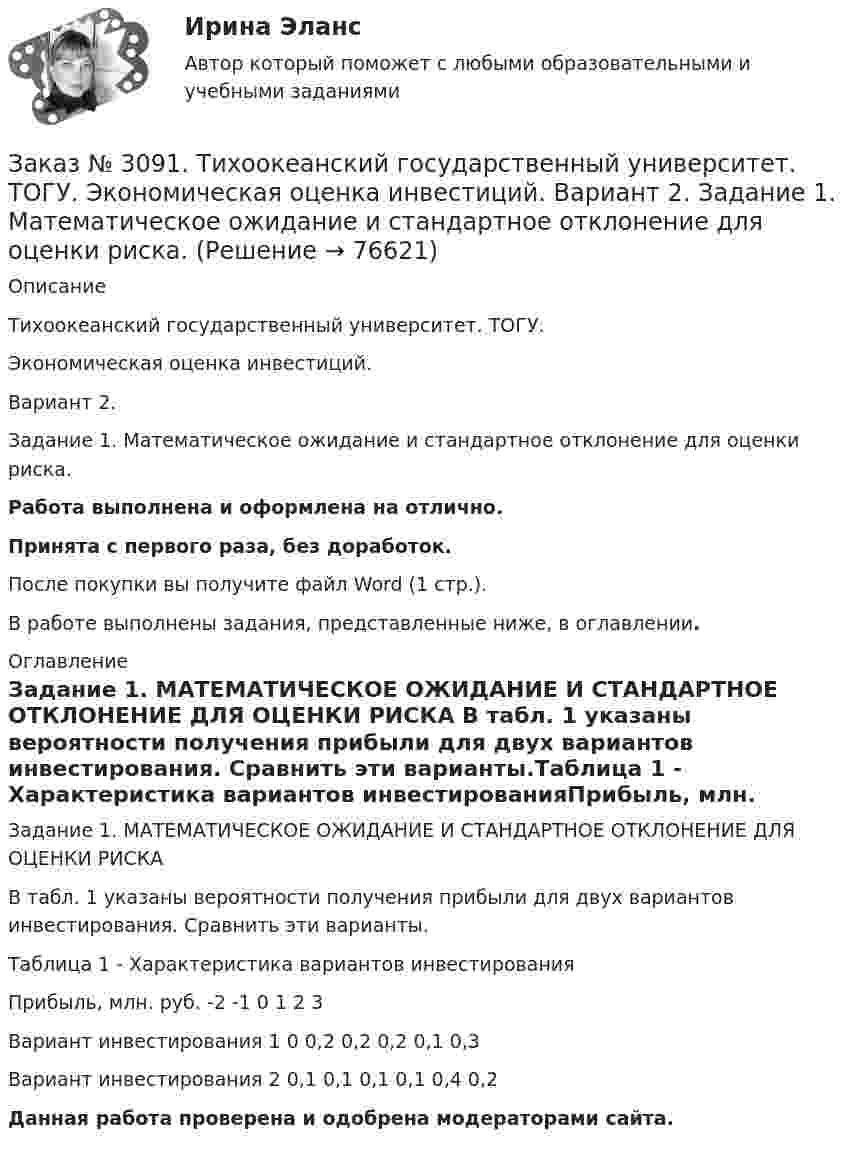      
            Описание
             Тихоокеанский государственный университет. ТОГУ. Экономическая оценка инвестиций. Вариант 2. Задание 1. Математическое ожидание и стандартное отклонение для оценки риска.Работа выполнена и оформлена на отлично.Принята с первого раза, без доработок.После покупки вы получите файл Word (1 стр.).В работе выполнены задания, представленные ниже, в оглавлении. 
            Оглавление
            Задание 1. МАТЕМАТИЧЕСКОЕ ОЖИДАНИЕ И СТАНДАРТНОЕ ОТКЛОНЕНИЕ ДЛЯ ОЦЕНКИ РИСКА В табл. 1 указаны вероятности получения прибыли для двух вариантов инвестирования. Сравнить эти варианты.Таблица 1 - Характеристика вариантов инвестированияПрибыль, млн. руб.       -2       -1       0         1         2         3Вариант инвестирования 1      0         0,2      0,2      0,2      0,1      0,3Вариант инвестирования 2      0,1      0,1      0,1      0,1      0,4      0,2  Данная работа проверена и одобрена модераторами сайта.   
            
            
            Заказ № 3085. Минпросвещения России. Практическая работа 3. Тема «Анализ программы и учебников по предмету ОБЖ»Заказ № 3091. Тихоокеанский государственный университет. ТОГУ.  Экономическая оценка инвестиций. Вариант 2. Задание 1. Математическое ожидание и стандартное отклонение для оценки риска.Заказ № 3091. Тихоокеанский государственный университет. ТОГУ.  Экономическая оценка инвестиций. Вариант 2. Задание 2. Анализ сбалансированности денежных потоков.Заказ № 3091. Тихоокеанский государственный университет. ТОГУ.  Экономическая оценка инвестиций. Вариант 2. Задание 3. Оценка инвестиций в условиях определенностиЗаказ № 3091. Тихоокеанский государственный университет. ТОГУ.  Экономическая оценка инвестиций. Вариант 2. Задание 4. Налогообложение и инвестиционные решения.Заказ № 3091. Тихоокеанский государственный университет. ТОГУ.  Экономическая оценка инвестиций. Вариант 2. Задание 5. Сравнение инвестиционных проектов с разными сроками реализации.Заказ № 3091. Тихоокеанский государственный университет. ТОГУ.  Экономическая оценка инвестиций. Вариант 2. Задание 6. Замена оборудованияЗаказ № 3069. Экономика предприятия. Задача № 2. Заказ № 3069. Экономика предприятия. Задача № 3. Заказ № 3069. Экономика предприятия. Задача № 4.Заказ № 3069. Экономика предприятия. Задача № 4. Заказ № 3069. Экономика предприятия. Задача № 6.Заказ № 3078. Тульский государственный университет. Контрольная работа по дисциплине «Безопасность жизнедеятельность» на тему «Урбанизация и здоровье человека»Заказ № 3082. Математика. Задание № 6 (а). Решите дифференциальное уравнение и найдите частные решения, удовлетворяющие данным условиям.