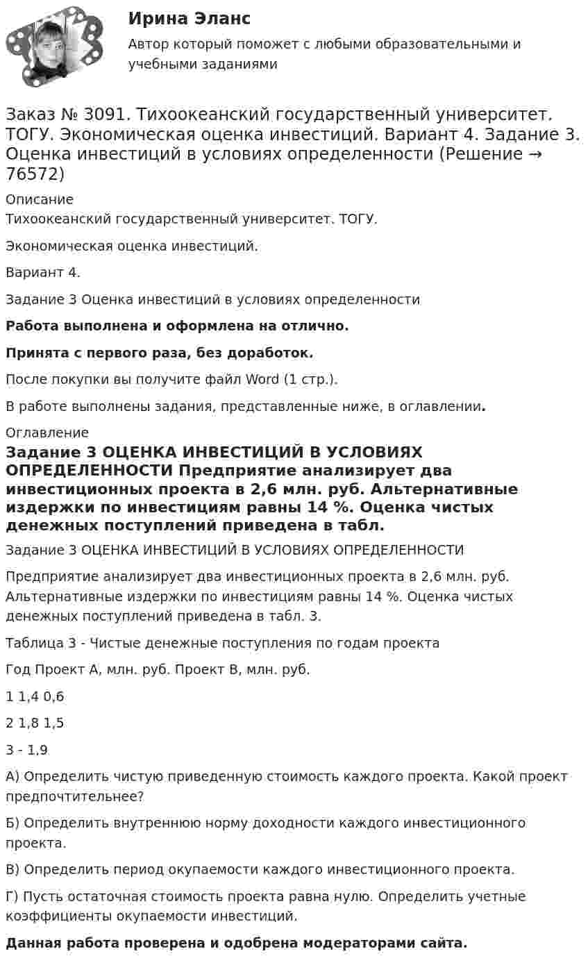      
            Описание
            Тихоокеанский государственный университет. ТОГУ. Экономическая оценка инвестиций. Вариант 4. Задание 3 Оценка инвестиций в условиях определенностиРабота выполнена и оформлена на отлично.Принята с первого раза, без доработок.После покупки вы получите файл Word (1 стр.).В работе выполнены задания, представленные ниже, в оглавлении. 
            Оглавление
            Задание 3 ОЦЕНКА ИНВЕСТИЦИЙ В УСЛОВИЯХ ОПРЕДЕЛЕННОСТИ Предприятие анализирует два инвестиционных проекта в 2,6 млн. руб. Альтернативные издержки по инвестициям равны 14 %. Оценка чистых денежных поступлений приведена в табл. 3.Таблица 3 - Чистые денежные поступления по годам проектаГод    Проект А, млн. руб. Проект В, млн. руб.1         1,4      0,62         1,8      1,53         -         1,9А) Определить чистую приведенную стоимость каждого проекта. Какой проект предпочтительнее?Б) Определить внутреннюю норму доходности каждого инвестиционного проекта.В) Определить период окупаемости каждого инвестиционного проекта.Г) Пусть остаточная стоимость проекта равна нулю. Определить учетные коэффициенты окупаемости инвестиций.Данная работа проверена и одобрена модераторами сайта.  
            
            
            Заказ № 3091. Тихоокеанский государственный университет. ТОГУ.  Экономическая оценка инвестиций. Вариант 4. Задание 2. Анализ сбалансированности денежных потоковЗаказ № 3091. Тихоокеанский государственный университет. ТОГУ.  Экономическая оценка инвестиций. Вариант 4. Задание 3. Оценка инвестиций в условиях определенностиЗаказ № 3091. Тихоокеанский государственный университет. ТОГУ.  Экономическая оценка инвестиций. Вариант 4. Задание 4. Налогообложение и инвестиционные решенияЗаказ № 3091. Тихоокеанский государственный университет. ТОГУ.  Экономическая оценка инвестиций. Вариант 4. Задание 5. Сравнение инвестиционных проектов с разными сроками реализацииЗаказ № 3091. Тихоокеанский государственный университет. ТОГУ.  Экономическая оценка инвестиций. Вариант 4. Задание 6. Замена оборудованияЗаказ № 3091. Тихоокеанский государственный университет. ТОГУ.  Экономическая оценка инвестиций. Вариант 4. Задание 7. Оценка чистой приведенной стоимости инвестиционного проекта в условиях инфляции.Заказ № 3091. Тихоокеанский государственный университет. ТОГУ.  Экономическая оценка инвестиций. Вариант 4. Задание 8. Лизинг.Заказ № 3091. Тихоокеанский государственный университет. ТОГУ.  Экономическая оценка инвестиций. Вариант 2. Задание 3. Оценка инвестиций в условиях определенностиЗаказ № 3091. Тихоокеанский государственный университет. ТОГУ.  Экономическая оценка инвестиций. Вариант 2. Задание 4. Налогообложение и инвестиционные решения.Заказ № 3091. Тихоокеанский государственный университет. ТОГУ.  Экономическая оценка инвестиций. Вариант 2. Задание 5. Сравнение инвестиционных проектов с разными сроками реализации.Заказ № 3091. Тихоокеанский государственный университет. ТОГУ.  Экономическая оценка инвестиций. Вариант 2. Задание 6. Замена оборудованияЗаказ № 3091. Тихоокеанский государственный университет. ТОГУ.  Экономическая оценка инвестиций. Вариант 2. Задание 7. Оценка чистой приведенной стоимости инвестиционного проекта в условиях инфляции.Заказ № 3091. Тихоокеанский государственный университет. ТОГУ.  Экономическая оценка инвестиций. Вариант 2. Задание 8. ЛизингЗаказ № 3091. Тихоокеанский государственный университет. ТОГУ.  Экономическая оценка инвестиций. Вариант 2. Задание 9. Анализ инвестиционных проектов, поддающихся дроблению