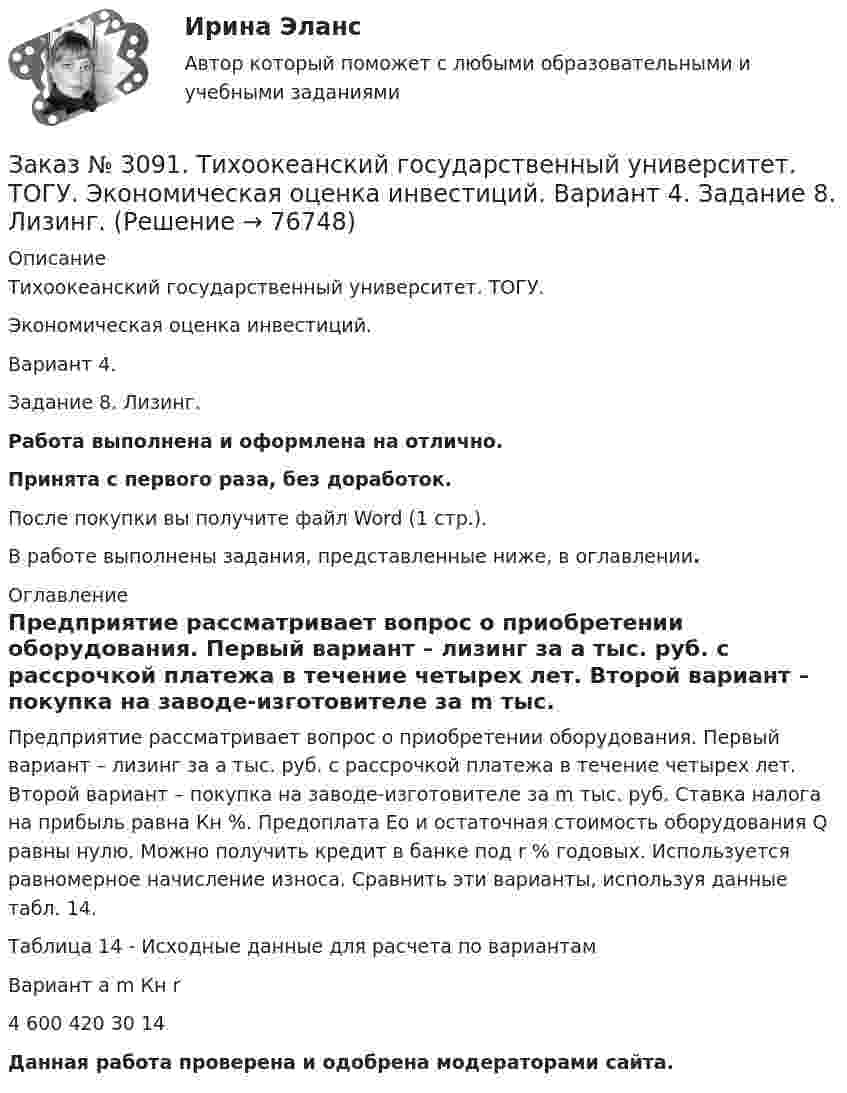     
            Описание
            Тихоокеанский государственный университет. ТОГУ. Экономическая оценка инвестиций. Вариант 4. Задание 8. Лизинг.Работа выполнена и оформлена на отлично.Принята с первого раза, без доработок.После покупки вы получите файл Word (1 стр.).В работе выполнены задания, представленные ниже, в оглавлении. 
            Оглавление
            Предприятие рассматривает вопрос о приобретении оборудования. Первый вариант – лизинг за a тыс. руб. с рассрочкой платежа в течение четырех лет. Второй вариант – покупка на заводе-изготовителе за m тыс. руб. Ставка налога на прибыль равна Кн %. Предоплата Ео и остаточная стоимость оборудования Q равны нулю. Можно получить кредит в банке под r % годовых. Используется равномерное начисление износа. Сравнить эти варианты, используя данные табл. 14.Таблица 14 - Исходные данные для расчета по вариантамВариант        a         m        Кн      r4         600     420     30       14  Данная работа проверена и одобрена модераторами сайта.  
            
            
            Заказ № 3091. Тихоокеанский государственный университет. ТОГУ.  Экономическая оценка инвестиций. Вариант 4. Задание 7. Оценка чистой приведенной стоимости инвестиционного проекта в условиях инфляции.Заказ № 3091. Тихоокеанский государственный университет. ТОГУ.  Экономическая оценка инвестиций. Вариант 4. Задание 8. Лизинг.Заказ № 3091. Тихоокеанский государственный университет. ТОГУ.  Экономическая оценка инвестиций. Вариант 4. Задание 9. Анализ инвестиционных проектов, поддающихся дроблениюЗаказ № 3106. «Московский финансово-промышленный университет «СИНЕРГИЯ». Факультет Менеджмента. Кейс-задача № 1.Заказ № 3106. «Московский финансово-промышленный университет «СИНЕРГИЯ». Факультет Менеджмента. Кейс-задача № 2.Заказ № 3106. «Московский финансово-промышленный университет «СИНЕРГИЯ». Факультет Менеджмента. Кейс-задача № 3.Заказ № 3106. «Московский финансово-промышленный университет «СИНЕРГИЯ». Факультет Менеджмента. Кейс-задача № 4.Заказ № 3091. Тихоокеанский государственный университет. ТОГУ.  Экономическая оценка инвестиций. Вариант 2. Задание 8. ЛизингЗаказ № 3091. Тихоокеанский государственный университет. ТОГУ.  Экономическая оценка инвестиций. Вариант 2. Задание 9. Анализ инвестиционных проектов, поддающихся дроблениюЗаказ № 3091. Тихоокеанский государственный университет. ТОГУ.  Экономическая оценка инвестиций. Вариант 4. Задание 1. Математическое ожидание и стандартное отклонение для оценки рискаЗаказ № 3091. Тихоокеанский государственный университет. ТОГУ.  Экономическая оценка инвестиций. Вариант 4. Задание 2. Анализ сбалансированности денежных потоковЗаказ № 3091. Тихоокеанский государственный университет. ТОГУ.  Экономическая оценка инвестиций. Вариант 4. Задание 3. Оценка инвестиций в условиях определенностиЗаказ № 3091. Тихоокеанский государственный университет. ТОГУ.  Экономическая оценка инвестиций. Вариант 4. Задание 4. Налогообложение и инвестиционные решенияЗаказ № 3091. Тихоокеанский государственный университет. ТОГУ.  Экономическая оценка инвестиций. Вариант 4. Задание 5. Сравнение инвестиционных проектов с разными сроками реализации