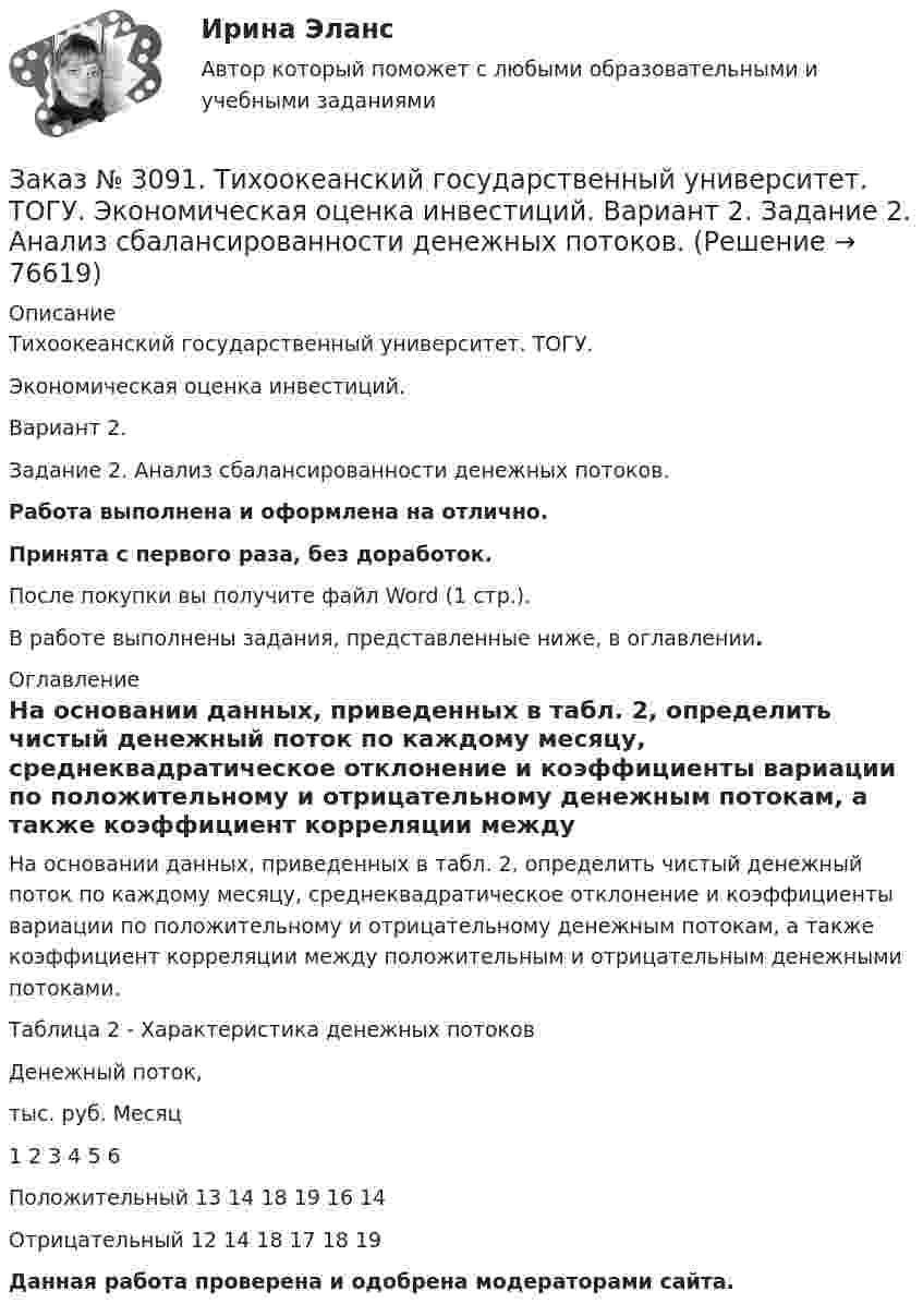      
            Описание
            Тихоокеанский государственный университет. ТОГУ. Экономическая оценка инвестиций. Вариант 2. Задание 2. Анализ сбалансированности денежных потоков.Работа выполнена и оформлена на отлично.Принята с первого раза, без доработок.После покупки вы получите файл Word (1 стр.).В работе выполнены задания, представленные ниже, в оглавлении. 
            Оглавление
            На основании данных, приведенных в табл. 2, определить чистый денежный поток по каждому месяцу, среднеквадратическое отклонение и коэффициенты вариации по положительному и отрицательному денежным потокам, а также коэффициент корреляции между положительным и отрицательным денежными потоками.Таблица 2 - Характеристика денежных потоковДенежный поток,тыс. руб.       Месяц                                                    1         2         3         4         5         6Положительный      13       14       18       19       16       14Отрицательный       12       14       18       17       18       19 Данная работа проверена и одобрена модераторами сайта.  
            
            
            Заказ № 3091. Тихоокеанский государственный университет. ТОГУ.  Экономическая оценка инвестиций. Вариант 2. Задание 1. Математическое ожидание и стандартное отклонение для оценки риска.Заказ № 3091. Тихоокеанский государственный университет. ТОГУ.  Экономическая оценка инвестиций. Вариант 2. Задание 2. Анализ сбалансированности денежных потоков.Заказ № 3091. Тихоокеанский государственный университет. ТОГУ.  Экономическая оценка инвестиций. Вариант 2. Задание 3. Оценка инвестиций в условиях определенностиЗаказ № 3091. Тихоокеанский государственный университет. ТОГУ.  Экономическая оценка инвестиций. Вариант 2. Задание 4. Налогообложение и инвестиционные решения.Заказ № 3091. Тихоокеанский государственный университет. ТОГУ.  Экономическая оценка инвестиций. Вариант 2. Задание 5. Сравнение инвестиционных проектов с разными сроками реализации.Заказ № 3091. Тихоокеанский государственный университет. ТОГУ.  Экономическая оценка инвестиций. Вариант 2. Задание 6. Замена оборудованияЗаказ № 3091. Тихоокеанский государственный университет. ТОГУ.  Экономическая оценка инвестиций. Вариант 2. Задание 7. Оценка чистой приведенной стоимости инвестиционного проекта в условиях инфляции.Заказ № 3069. Экономика предприятия. Задача № 3. Заказ № 3069. Экономика предприятия. Задача № 4.Заказ № 3069. Экономика предприятия. Задача № 4. Заказ № 3069. Экономика предприятия. Задача № 6.Заказ № 3078. Тульский государственный университет. Контрольная работа по дисциплине «Безопасность жизнедеятельность» на тему «Урбанизация и здоровье человека»Заказ № 3082. Математика. Задание № 6 (а). Решите дифференциальное уравнение и найдите частные решения, удовлетворяющие данным условиям.Заказ № 3082. Математика. Задание № 6 (б). Решите дифференциальное уравнение и найдите частные решения, удовлетворяющие данным условиям.