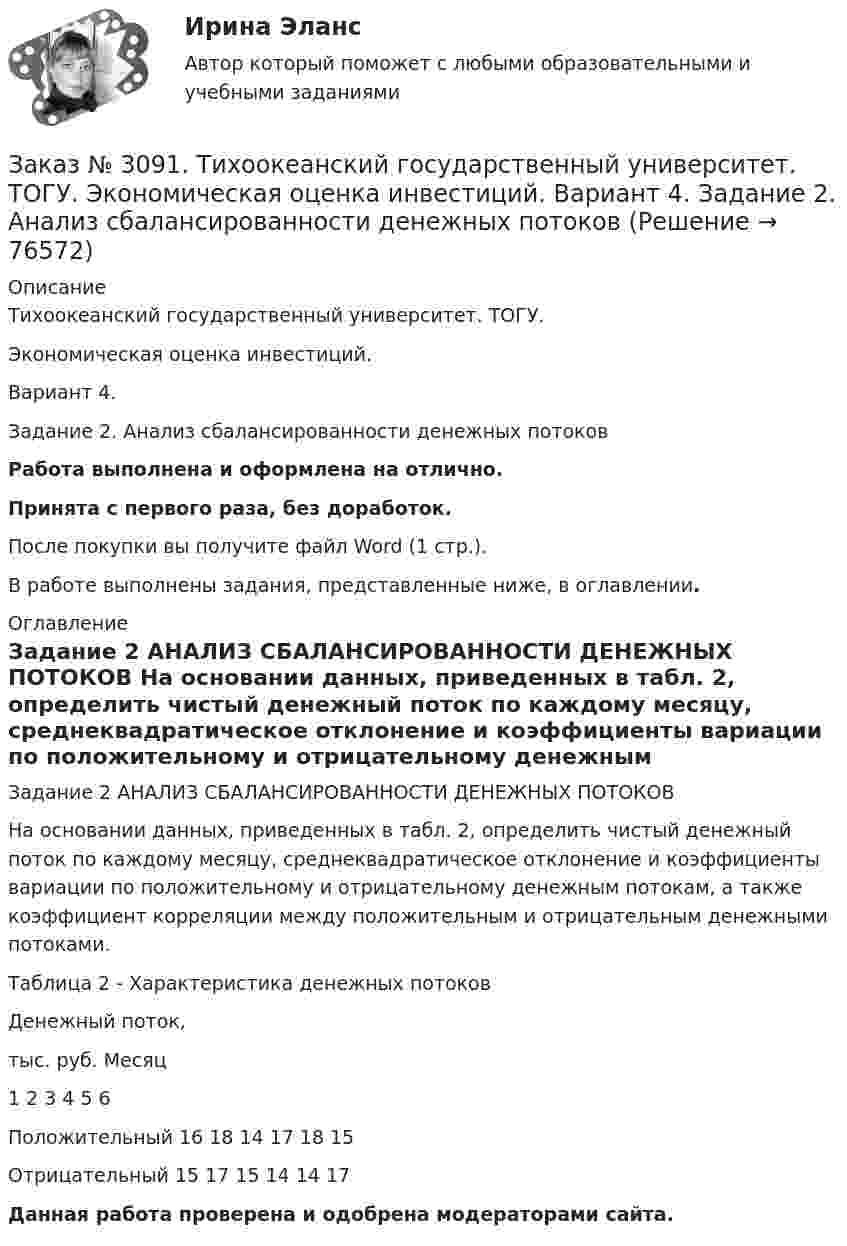      
            Описание
            Тихоокеанский государственный университет. ТОГУ. Экономическая оценка инвестиций. Вариант 4. Задание 2. Анализ сбалансированности денежных потоков Работа выполнена и оформлена на отлично.Принята с первого раза, без доработок.После покупки вы получите файл Word (1 стр.).В работе выполнены задания, представленные ниже, в оглавлении. 
            Оглавление
            Задание 2 АНАЛИЗ СБАЛАНСИРОВАННОСТИ ДЕНЕЖНЫХ ПОТОКОВ На основании данных, приведенных в табл. 2, определить чистый денежный поток по каждому месяцу, среднеквадратическое отклонение и коэффициенты вариации по положительному и отрицательному денежным потокам, а также коэффициент корреляции между положительным и отрицательным денежными потоками.Таблица 2 - Характеристика денежных потоковДенежный поток,тыс. руб.       Месяц           1         2         3         4         5         6Положительный      16       18       14       17       18       15Отрицательный       15       17       15       14       14       17 Данная работа проверена и одобрена модераторами сайта.  
            
            
            Заказ № 3091. Тихоокеанский государственный университет. ТОГУ.  Экономическая оценка инвестиций. Вариант 4. Задание 1. Математическое ожидание и стандартное отклонение для оценки рискаЗаказ № 3091. Тихоокеанский государственный университет. ТОГУ.  Экономическая оценка инвестиций. Вариант 4. Задание 2. Анализ сбалансированности денежных потоковЗаказ № 3091. Тихоокеанский государственный университет. ТОГУ.  Экономическая оценка инвестиций. Вариант 4. Задание 3. Оценка инвестиций в условиях определенностиЗаказ № 3091. Тихоокеанский государственный университет. ТОГУ.  Экономическая оценка инвестиций. Вариант 4. Задание 4. Налогообложение и инвестиционные решенияЗаказ № 3091. Тихоокеанский государственный университет. ТОГУ.  Экономическая оценка инвестиций. Вариант 4. Задание 5. Сравнение инвестиционных проектов с разными сроками реализацииЗаказ № 3091. Тихоокеанский государственный университет. ТОГУ.  Экономическая оценка инвестиций. Вариант 4. Задание 6. Замена оборудованияЗаказ № 3091. Тихоокеанский государственный университет. ТОГУ.  Экономическая оценка инвестиций. Вариант 4. Задание 7. Оценка чистой приведенной стоимости инвестиционного проекта в условиях инфляции.Заказ № 3091. Тихоокеанский государственный университет. ТОГУ.  Экономическая оценка инвестиций. Вариант 2. Задание 2. Анализ сбалансированности денежных потоков.Заказ № 3091. Тихоокеанский государственный университет. ТОГУ.  Экономическая оценка инвестиций. Вариант 2. Задание 3. Оценка инвестиций в условиях определенностиЗаказ № 3091. Тихоокеанский государственный университет. ТОГУ.  Экономическая оценка инвестиций. Вариант 2. Задание 4. Налогообложение и инвестиционные решения.Заказ № 3091. Тихоокеанский государственный университет. ТОГУ.  Экономическая оценка инвестиций. Вариант 2. Задание 5. Сравнение инвестиционных проектов с разными сроками реализации.Заказ № 3091. Тихоокеанский государственный университет. ТОГУ.  Экономическая оценка инвестиций. Вариант 2. Задание 6. Замена оборудованияЗаказ № 3091. Тихоокеанский государственный университет. ТОГУ.  Экономическая оценка инвестиций. Вариант 2. Задание 7. Оценка чистой приведенной стоимости инвестиционного проекта в условиях инфляции.Заказ № 3091. Тихоокеанский государственный университет. ТОГУ.  Экономическая оценка инвестиций. Вариант 2. Задание 8. Лизинг