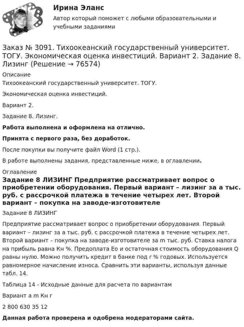      
            Описание
            Тихоокеанский государственный университет. ТОГУ. Экономическая оценка инвестиций. Вариант 2. Задание 8. Лизинг.Работа выполнена и оформлена на отлично.Принята с первого раза, без доработок.После покупки вы получите файл Word (1 стр.).В работе выполнены задания, представленные ниже, в оглавлении. 
            Оглавление
            Задание 8 ЛИЗИНГ Предприятие рассматривает вопрос о приобретении оборудования. Первый вариант – лизинг за a тыс. руб. с рассрочкой платежа в течение четырех лет. Второй вариант – покупка на заводе-изготовителе за m тыс. руб. Ставка налога на прибыль равна Кн %. Предоплата Ео и остаточная стоимость оборудования Q равны нулю. Можно получить кредит в банке под r % годовых. Используется равномерное начисление износа. Сравнить эти варианты, используя данные табл. 14.Таблица 14 - Исходные данные для расчета по вариантамВариант        a         m        Кн      r2         800     630     35       12 Данная работа проверена и одобрена модераторами сайта.  
            
            
            Заказ № 3091. Тихоокеанский государственный университет. ТОГУ.  Экономическая оценка инвестиций. Вариант 2. Задание 7. Оценка чистой приведенной стоимости инвестиционного проекта в условиях инфляции.Заказ № 3091. Тихоокеанский государственный университет. ТОГУ.  Экономическая оценка инвестиций. Вариант 2. Задание 8. ЛизингЗаказ № 3091. Тихоокеанский государственный университет. ТОГУ.  Экономическая оценка инвестиций. Вариант 2. Задание 9. Анализ инвестиционных проектов, поддающихся дроблениюЗаказ № 3091. Тихоокеанский государственный университет. ТОГУ.  Экономическая оценка инвестиций. Вариант 4. Задание 1. Математическое ожидание и стандартное отклонение для оценки рискаЗаказ № 3091. Тихоокеанский государственный университет. ТОГУ.  Экономическая оценка инвестиций. Вариант 4. Задание 2. Анализ сбалансированности денежных потоковЗаказ № 3091. Тихоокеанский государственный университет. ТОГУ.  Экономическая оценка инвестиций. Вариант 4. Задание 3. Оценка инвестиций в условиях определенностиЗаказ № 3091. Тихоокеанский государственный университет. ТОГУ.  Экономическая оценка инвестиций. Вариант 4. Задание 4. Налогообложение и инвестиционные решенияЗаказ № 3082. Математика. Задание № 6 (б). Решите дифференциальное уравнение и найдите частные решения, удовлетворяющие данным условиям.Заказ № 3085. Минпросвещения России. Практическая работа 3. Тема «Анализ программы и учебников по предмету ОБЖ»Заказ № 3091. Тихоокеанский государственный университет. ТОГУ.  Экономическая оценка инвестиций. Вариант 2. Задание 1. Математическое ожидание и стандартное отклонение для оценки риска.Заказ № 3091. Тихоокеанский государственный университет. ТОГУ.  Экономическая оценка инвестиций. Вариант 2. Задание 2. Анализ сбалансированности денежных потоков.Заказ № 3091. Тихоокеанский государственный университет. ТОГУ.  Экономическая оценка инвестиций. Вариант 2. Задание 3. Оценка инвестиций в условиях определенностиЗаказ № 3091. Тихоокеанский государственный университет. ТОГУ.  Экономическая оценка инвестиций. Вариант 2. Задание 4. Налогообложение и инвестиционные решения.Заказ № 3091. Тихоокеанский государственный университет. ТОГУ.  Экономическая оценка инвестиций. Вариант 2. Задание 5. Сравнение инвестиционных проектов с разными сроками реализации.
