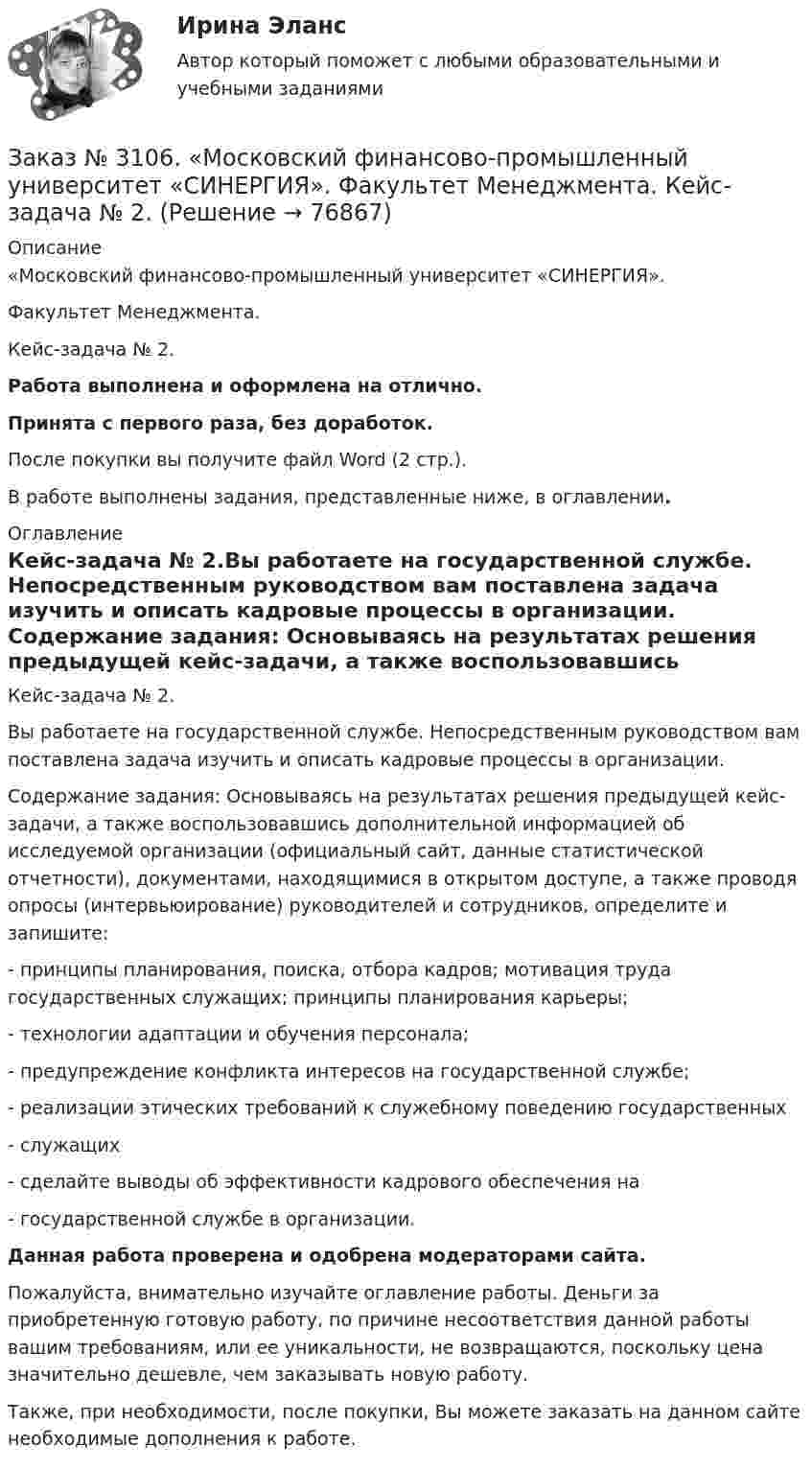      
            Описание
            «Московский финансово-промышленный университет «СИНЕРГИЯ». Факультет Менеджмента. Кейс-задача № 2.Работа выполнена и оформлена на отлично.Принята с первого раза, без доработок.После покупки вы получите файл Word (2 стр.).В работе выполнены задания, представленные ниже, в оглавлении. 
            Оглавление
            Кейс-задача № 2.Вы работаете на государственной службе. Непосредственным руководством вам поставлена задача изучить и описать кадровые процессы в организации. Содержание задания: Основываясь на результатах решения предыдущей кейс-задачи, а также воспользовавшись дополнительной информацией об исследуемой организации (официальный сайт, данные статистической отчетности), документами, находящимися в открытом доступе, а также проводя опросы (интервьюирование) руководителей и сотрудников, определите и запишите: -         принципы планирования, поиска, отбора кадров; мотивация труда государственных служащих; принципы планирования карьеры;-         технологии адаптации и обучения персонала;-         предупреждение конфликта интересов на государственной службе;-         реализации этических требований к служебному поведению государственных-         служащих-         сделайте выводы об эффективности кадрового обеспечения на-         государственной службе в организации.  Данная работа проверена и одобрена модераторами сайта.  Пожалуйста, внимательно изучайте оглавление работы. Деньги за приобретенную готовую работу, по причине несоответствия данной работы вашим требованиям, или ее уникальности, не возвращаются, поскольку цена значительно дешевле, чем заказывать новую работу. Также, при необходимости, после покупки, Вы можете заказать на данном сайте необходимые дополнения к работе.  
            
            
            Заказ № 3106. «Московский финансово-промышленный университет «СИНЕРГИЯ». Факультет Менеджмента. Кейс-задача № 1.Заказ № 3106. «Московский финансово-промышленный университет «СИНЕРГИЯ». Факультет Менеджмента. Кейс-задача № 2.Заказ № 3106. «Московский финансово-промышленный университет «СИНЕРГИЯ». Факультет Менеджмента. Кейс-задача № 3.Заказ № 3106. «Московский финансово-промышленный университет «СИНЕРГИЯ». Факультет Менеджмента. Кейс-задача № 4.Заказ № 3106. «Московский финансово-промышленный университет «СИНЕРГИЯ». Факультет Менеджмента. Кейс-задача № 5.Заказ № 3121. Тульский государственный университет. Математика на отлично! Вариант № 9. Вершины пирамиды находятся в точках А(-7,-6,-5), В(5,1,-3), С(8,-4,0), D(3,4,-7). Найти объем пирамиды и длину высоты, опущенной из вершины А.Заказ № 3121. Тульский государственный университет. Математика на отлично! Вариант № 9. Вычислить несобственный интеграл или указать его расходимость: 2/1(dх/(x-1)3).Заказ № 3091. Тихоокеанский государственный университет. ТОГУ.  Экономическая оценка инвестиций. Вариант 4. Задание 2. Анализ сбалансированности денежных потоковЗаказ № 3091. Тихоокеанский государственный университет. ТОГУ.  Экономическая оценка инвестиций. Вариант 4. Задание 3. Оценка инвестиций в условиях определенностиЗаказ № 3091. Тихоокеанский государственный университет. ТОГУ.  Экономическая оценка инвестиций. Вариант 4. Задание 4. Налогообложение и инвестиционные решенияЗаказ № 3091. Тихоокеанский государственный университет. ТОГУ.  Экономическая оценка инвестиций. Вариант 4. Задание 5. Сравнение инвестиционных проектов с разными сроками реализацииЗаказ № 3091. Тихоокеанский государственный университет. ТОГУ.  Экономическая оценка инвестиций. Вариант 4. Задание 6. Замена оборудованияЗаказ № 3091. Тихоокеанский государственный университет. ТОГУ.  Экономическая оценка инвестиций. Вариант 4. Задание 7. Оценка чистой приведенной стоимости инвестиционного проекта в условиях инфляции.Заказ № 3091. Тихоокеанский государственный университет. ТОГУ.  Экономическая оценка инвестиций. Вариант 4. Задание 8. Лизинг.