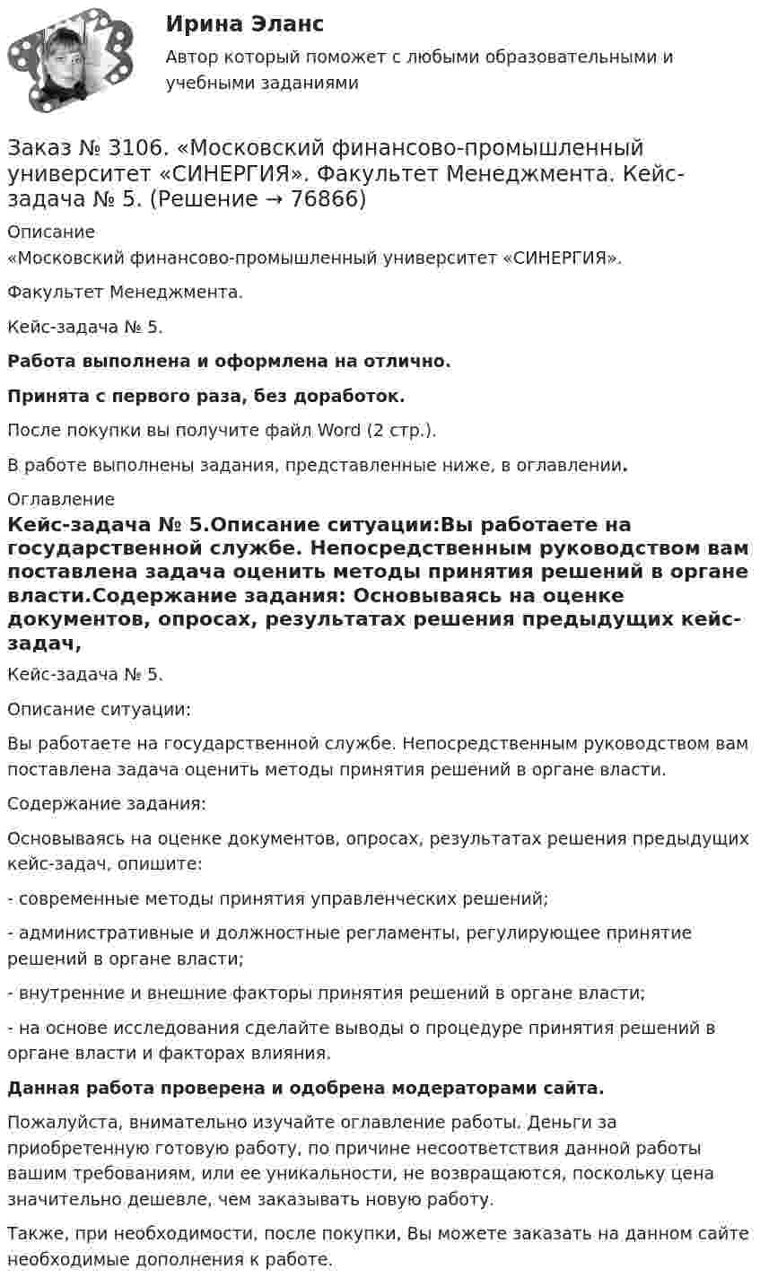      
            Описание
            «Московский финансово-промышленный университет «СИНЕРГИЯ». Факультет Менеджмента. Кейс-задача № 5.Работа выполнена и оформлена на отлично.Принята с первого раза, без доработок.После покупки вы получите файл Word (2 стр.).В работе выполнены задания, представленные ниже, в оглавлении. 
            Оглавление
            Кейс-задача № 5.Описание ситуации:Вы работаете на государственной службе. Непосредственным руководством вам поставлена задача оценить методы принятия решений в органе власти.Содержание задания: Основываясь на оценке документов, опросах, результатах решения предыдущих кейс-задач, опишите:-         современные методы принятия управленческих решений;-         административные и должностные регламенты, регулирующее принятие решений в органе власти;-         внутренние и внешние факторы принятия решений в органе власти;-         на основе исследования сделайте выводы о процедуре принятия решений в органе власти и факторах влияния. Данная работа проверена и одобрена модераторами сайта.  Пожалуйста, внимательно изучайте оглавление работы. Деньги за приобретенную готовую работу, по причине несоответствия данной работы вашим требованиям, или ее уникальности, не возвращаются, поскольку цена значительно дешевле, чем заказывать новую работу. Также, при необходимости, после покупки, Вы можете заказать на данном сайте необходимые дополнения к работе.  
            
            
            Заказ № 3106. «Московский финансово-промышленный университет «СИНЕРГИЯ». Факультет Менеджмента. Кейс-задача № 4.Заказ № 3106. «Московский финансово-промышленный университет «СИНЕРГИЯ». Факультет Менеджмента. Кейс-задача № 5.Заказ № 3121. Тульский государственный университет. Математика на отлично! Вариант № 9. Вершины пирамиды находятся в точках А(-7,-6,-5), В(5,1,-3), С(8,-4,0), D(3,4,-7). Найти объем пирамиды и длину высоты, опущенной из вершины А.Заказ № 3121. Тульский государственный университет. Математика на отлично! Вариант № 9. Вычислить несобственный интеграл или указать его расходимость: 2/1(dх/(x-1)3).Заказ № 3121. Тульский государственный университет. Математика на отлично! Вариант № 9. Вычислить объем тела вращения вокруг оси ОY  фигуры, ограниченной графиками у = х2, у = 0, х = 2.Заказ № 3121. Тульский государственный университет. Математика на отлично! Вариант № 9. Вычислить определенный интеграл: 1/0(хе3хdx).Заказ № 3121. Тульский государственный университет. Математика на отлично! Вариант № 9. Вычислить определенный интеграл: П /2- П/2dx/(1+соsx).Заказ № 3091. Тихоокеанский государственный университет. ТОГУ.  Экономическая оценка инвестиций. Вариант 4. Задание 5. Сравнение инвестиционных проектов с разными сроками реализацииЗаказ № 3091. Тихоокеанский государственный университет. ТОГУ.  Экономическая оценка инвестиций. Вариант 4. Задание 6. Замена оборудованияЗаказ № 3091. Тихоокеанский государственный университет. ТОГУ.  Экономическая оценка инвестиций. Вариант 4. Задание 7. Оценка чистой приведенной стоимости инвестиционного проекта в условиях инфляции.Заказ № 3091. Тихоокеанский государственный университет. ТОГУ.  Экономическая оценка инвестиций. Вариант 4. Задание 8. Лизинг.Заказ № 3091. Тихоокеанский государственный университет. ТОГУ.  Экономическая оценка инвестиций. Вариант 4. Задание 9. Анализ инвестиционных проектов, поддающихся дроблениюЗаказ № 3106. «Московский финансово-промышленный университет «СИНЕРГИЯ». Факультет Менеджмента. Кейс-задача № 1.Заказ № 3106. «Московский финансово-промышленный университет «СИНЕРГИЯ». Факультет Менеджмента. Кейс-задача № 2.