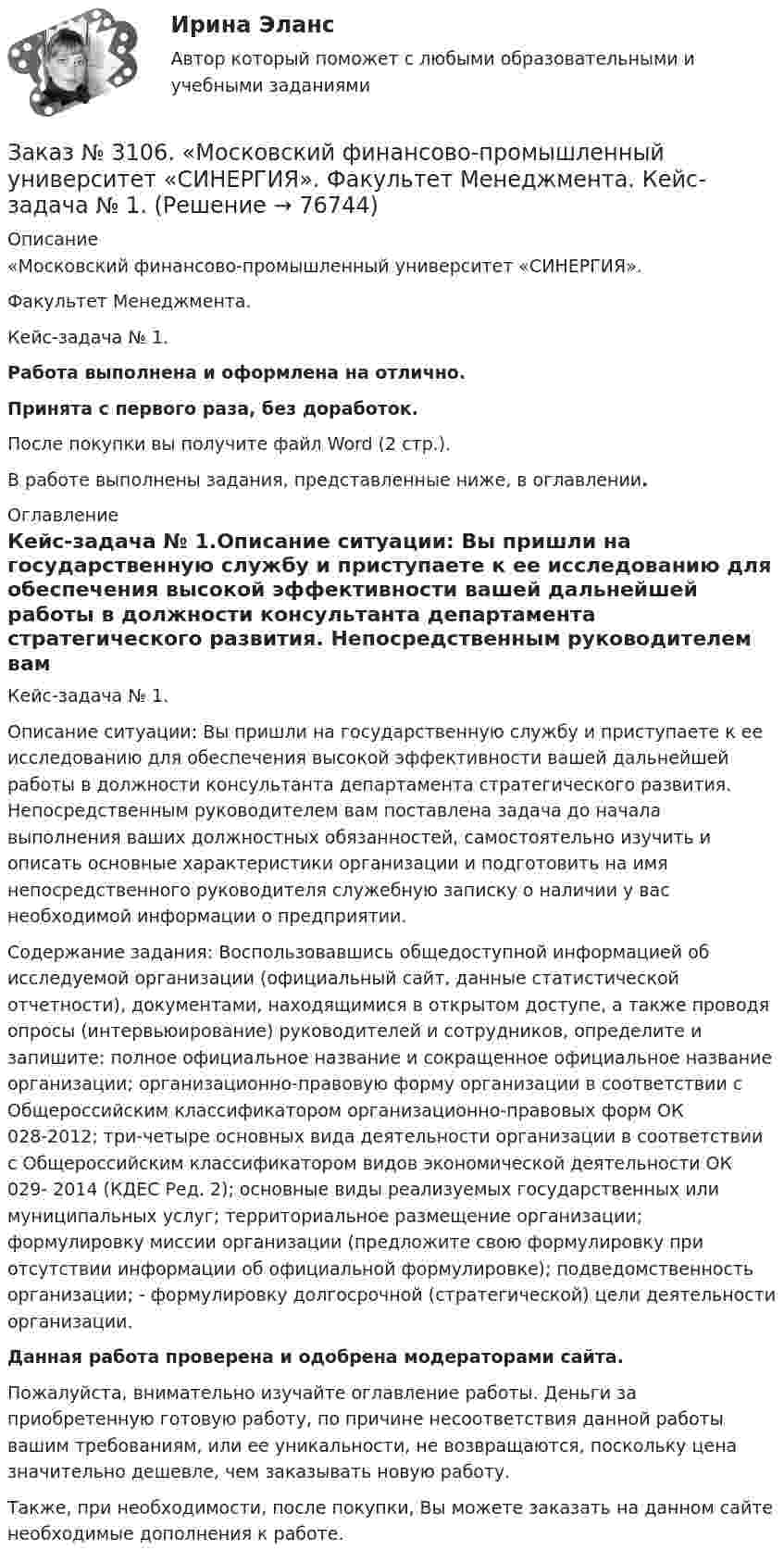      
            Описание
            «Московский финансово-промышленный университет «СИНЕРГИЯ». Факультет Менеджмента. Кейс-задача № 1.Работа выполнена и оформлена на отлично.Принята с первого раза, без доработок.После покупки вы получите файл Word (2 стр.).В работе выполнены задания, представленные ниже, в оглавлении. 
            Оглавление
            Кейс-задача № 1.Описание ситуации: Вы пришли на государственную службу и приступаете к ее исследованию для обеспечения высокой эффективности вашей дальнейшей работы в должности консультанта департамента стратегического развития. Непосредственным руководителем вам поставлена задача до начала выполнения ваших должностных обязанностей, самостоятельно изучить и описать основные характеристики организации и подготовить на имя непосредственного руководителя служебную записку о наличии у вас необходимой информации о предприятии. Содержание задания: Воспользовавшись общедоступной информацией об исследуемой организации (официальный сайт, данные статистической отчетности), документами, находящимися в открытом доступе, а также проводя опросы (интервьюирование) руководителей и сотрудников, определите и запишите: полное официальное название и сокращенное официальное название организации; организационно-правовую форму организации в соответствии с Общероссийским классификатором организационно-правовых форм ОК 028-2012; три-четыре основных вида деятельности организации в соответствии с Общероссийским классификатором видов экономической деятельности ОК 029- 2014 (КДЕС Ред. 2); основные виды реализуемых государственных или муниципальных услуг; территориальное размещение организации; формулировку миссии организации (предложите свою формулировку при отсутствии информации об официальной формулировке); подведомственность организации; - формулировку долгосрочной (стратегической) цели деятельности организации.   Данная работа проверена и одобрена модераторами сайта.  Пожалуйста, внимательно изучайте оглавление работы. Деньги за приобретенную готовую работу, по причине несоответствия данной работы вашим требованиям, или ее уникальности, не возвращаются, поскольку цена значительно дешевле, чем заказывать новую работу. Также, при необходимости, после покупки, Вы можете заказать на данном сайте необходимые дополнения к работе.  
            
            
            Заказ № 3091. Тихоокеанский государственный университет. ТОГУ.  Экономическая оценка инвестиций. Вариант 4. Задание 9. Анализ инвестиционных проектов, поддающихся дроблениюЗаказ № 3106. «Московский финансово-промышленный университет «СИНЕРГИЯ». Факультет Менеджмента. Кейс-задача № 1.Заказ № 3106. «Московский финансово-промышленный университет «СИНЕРГИЯ». Факультет Менеджмента. Кейс-задача № 2.Заказ № 3106. «Московский финансово-промышленный университет «СИНЕРГИЯ». Факультет Менеджмента. Кейс-задача № 3.Заказ № 3106. «Московский финансово-промышленный университет «СИНЕРГИЯ». Факультет Менеджмента. Кейс-задача № 4.Заказ № 3106. «Московский финансово-промышленный университет «СИНЕРГИЯ». Факультет Менеджмента. Кейс-задача № 5.Заказ № 3121. Тульский государственный университет. Математика на отлично! Вариант № 9. Вершины пирамиды находятся в точках А(-7,-6,-5), В(5,1,-3), С(8,-4,0), D(3,4,-7). Найти объем пирамиды и длину высоты, опущенной из вершины А.Заказ № 3091. Тихоокеанский государственный университет. ТОГУ.  Экономическая оценка инвестиций. Вариант 4. Задание 1. Математическое ожидание и стандартное отклонение для оценки рискаЗаказ № 3091. Тихоокеанский государственный университет. ТОГУ.  Экономическая оценка инвестиций. Вариант 4. Задание 2. Анализ сбалансированности денежных потоковЗаказ № 3091. Тихоокеанский государственный университет. ТОГУ.  Экономическая оценка инвестиций. Вариант 4. Задание 3. Оценка инвестиций в условиях определенностиЗаказ № 3091. Тихоокеанский государственный университет. ТОГУ.  Экономическая оценка инвестиций. Вариант 4. Задание 4. Налогообложение и инвестиционные решенияЗаказ № 3091. Тихоокеанский государственный университет. ТОГУ.  Экономическая оценка инвестиций. Вариант 4. Задание 5. Сравнение инвестиционных проектов с разными сроками реализацииЗаказ № 3091. Тихоокеанский государственный университет. ТОГУ.  Экономическая оценка инвестиций. Вариант 4. Задание 6. Замена оборудованияЗаказ № 3091. Тихоокеанский государственный университет. ТОГУ.  Экономическая оценка инвестиций. Вариант 4. Задание 7. Оценка чистой приведенной стоимости инвестиционного проекта в условиях инфляции.