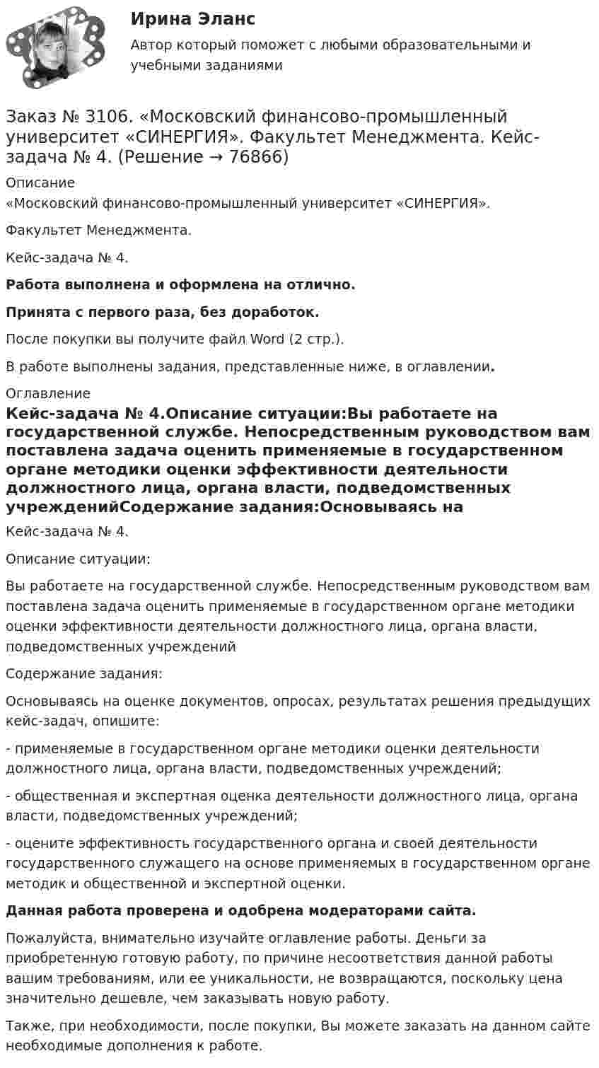      
            Описание
            «Московский финансово-промышленный университет «СИНЕРГИЯ». Факультет Менеджмента. Кейс-задача № 4.Работа выполнена и оформлена на отлично.Принята с первого раза, без доработок.После покупки вы получите файл Word (2 стр.).В работе выполнены задания, представленные ниже, в оглавлении. 
            Оглавление
            Кейс-задача № 4.Описание ситуации:Вы работаете на государственной службе. Непосредственным руководством вам поставлена задача оценить применяемые в государственном органе методики оценки эффективности деятельности должностного лица, органа власти, подведомственных учрежденийСодержание задания:Основываясь на оценке документов, опросах, результатах решения предыдущих кейс-задач, опишите:-         применяемые в государственном органе методики оценки деятельности должностного лица, органа власти, подведомственных учреждений;-         общественная и экспертная оценка деятельности должностного лица, органа власти, подведомственных учреждений;-         оцените эффективность государственного органа и своей деятельности государственного служащего на основе применяемых в государственном органе методик и общественной и экспертной оценки.  Данная работа проверена и одобрена модераторами сайта.  Пожалуйста, внимательно изучайте оглавление работы. Деньги за приобретенную готовую работу, по причине несоответствия данной работы вашим требованиям, или ее уникальности, не возвращаются, поскольку цена значительно дешевле, чем заказывать новую работу. Также, при необходимости, после покупки, Вы можете заказать на данном сайте необходимые дополнения к работе.  
            
            
            Заказ № 3106. «Московский финансово-промышленный университет «СИНЕРГИЯ». Факультет Менеджмента. Кейс-задача № 3.Заказ № 3106. «Московский финансово-промышленный университет «СИНЕРГИЯ». Факультет Менеджмента. Кейс-задача № 4.Заказ № 3106. «Московский финансово-промышленный университет «СИНЕРГИЯ». Факультет Менеджмента. Кейс-задача № 5.Заказ № 3121. Тульский государственный университет. Математика на отлично! Вариант № 9. Вершины пирамиды находятся в точках А(-7,-6,-5), В(5,1,-3), С(8,-4,0), D(3,4,-7). Найти объем пирамиды и длину высоты, опущенной из вершины А.Заказ № 3121. Тульский государственный университет. Математика на отлично! Вариант № 9. Вычислить несобственный интеграл или указать его расходимость: 2/1(dх/(x-1)3).Заказ № 3121. Тульский государственный университет. Математика на отлично! Вариант № 9. Вычислить объем тела вращения вокруг оси ОY  фигуры, ограниченной графиками у = х2, у = 0, х = 2.Заказ № 3121. Тульский государственный университет. Математика на отлично! Вариант № 9. Вычислить определенный интеграл: 1/0(хе3хdx).Заказ № 3091. Тихоокеанский государственный университет. ТОГУ.  Экономическая оценка инвестиций. Вариант 4. Задание 4. Налогообложение и инвестиционные решенияЗаказ № 3091. Тихоокеанский государственный университет. ТОГУ.  Экономическая оценка инвестиций. Вариант 4. Задание 5. Сравнение инвестиционных проектов с разными сроками реализацииЗаказ № 3091. Тихоокеанский государственный университет. ТОГУ.  Экономическая оценка инвестиций. Вариант 4. Задание 6. Замена оборудованияЗаказ № 3091. Тихоокеанский государственный университет. ТОГУ.  Экономическая оценка инвестиций. Вариант 4. Задание 7. Оценка чистой приведенной стоимости инвестиционного проекта в условиях инфляции.Заказ № 3091. Тихоокеанский государственный университет. ТОГУ.  Экономическая оценка инвестиций. Вариант 4. Задание 8. Лизинг.Заказ № 3091. Тихоокеанский государственный университет. ТОГУ.  Экономическая оценка инвестиций. Вариант 4. Задание 9. Анализ инвестиционных проектов, поддающихся дроблениюЗаказ № 3106. «Московский финансово-промышленный университет «СИНЕРГИЯ». Факультет Менеджмента. Кейс-задача № 1.