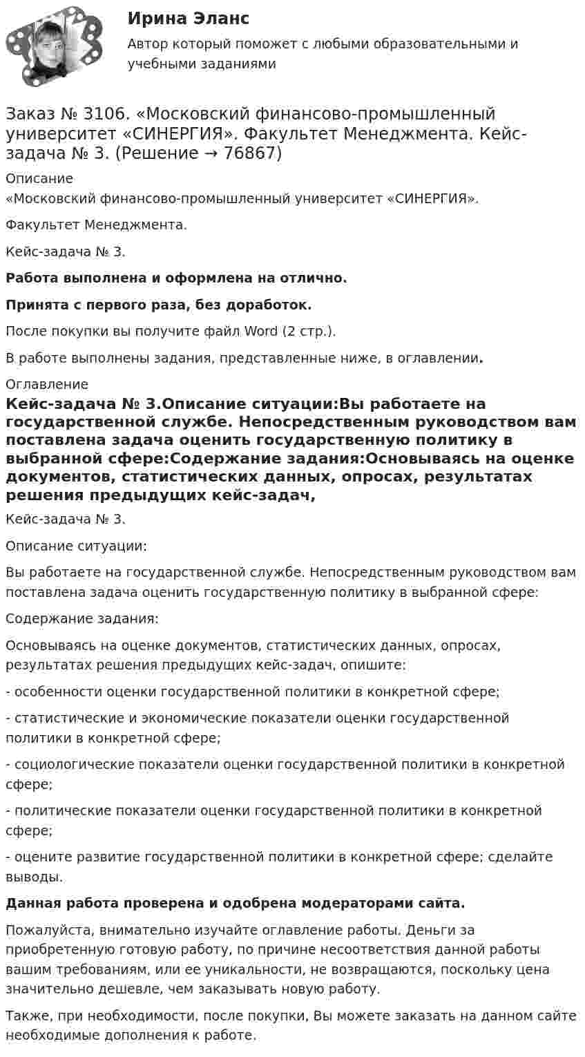      
            Описание
            «Московский финансово-промышленный университет «СИНЕРГИЯ». Факультет Менеджмента. Кейс-задача № 3.Работа выполнена и оформлена на отлично.Принята с первого раза, без доработок.После покупки вы получите файл Word (2 стр.).В работе выполнены задания, представленные ниже, в оглавлении. 
            Оглавление
            Кейс-задача № 3.Описание ситуации:Вы работаете на государственной службе. Непосредственным руководством вам поставлена задача оценить государственную политику в выбранной сфере:Содержание задания:Основываясь на оценке документов, статистических данных, опросах, результатах решения предыдущих кейс-задач, опишите:-         особенности оценки государственной политики в конкретной сфере;-         статистические и экономические показатели оценки государственной политики в конкретной сфере;-         социологические показатели оценки государственной политики в конкретной сфере;-         политические показатели оценки государственной политики в конкретной сфере;-         оцените развитие государственной политики в конкретной сфере; сделайте выводы.  Данная работа проверена и одобрена модераторами сайта.  Пожалуйста, внимательно изучайте оглавление работы. Деньги за приобретенную готовую работу, по причине несоответствия данной работы вашим требованиям, или ее уникальности, не возвращаются, поскольку цена значительно дешевле, чем заказывать новую работу. Также, при необходимости, после покупки, Вы можете заказать на данном сайте необходимые дополнения к работе.  
            
            
            Заказ № 3106. «Московский финансово-промышленный университет «СИНЕРГИЯ». Факультет Менеджмента. Кейс-задача № 2.Заказ № 3106. «Московский финансово-промышленный университет «СИНЕРГИЯ». Факультет Менеджмента. Кейс-задача № 3.Заказ № 3106. «Московский финансово-промышленный университет «СИНЕРГИЯ». Факультет Менеджмента. Кейс-задача № 4.Заказ № 3106. «Московский финансово-промышленный университет «СИНЕРГИЯ». Факультет Менеджмента. Кейс-задача № 5.Заказ № 3121. Тульский государственный университет. Математика на отлично! Вариант № 9. Вершины пирамиды находятся в точках А(-7,-6,-5), В(5,1,-3), С(8,-4,0), D(3,4,-7). Найти объем пирамиды и длину высоты, опущенной из вершины А.Заказ № 3121. Тульский государственный университет. Математика на отлично! Вариант № 9. Вычислить несобственный интеграл или указать его расходимость: 2/1(dх/(x-1)3).Заказ № 3121. Тульский государственный университет. Математика на отлично! Вариант № 9. Вычислить объем тела вращения вокруг оси ОY  фигуры, ограниченной графиками у = х2, у = 0, х = 2.Заказ № 3091. Тихоокеанский государственный университет. ТОГУ.  Экономическая оценка инвестиций. Вариант 4. Задание 3. Оценка инвестиций в условиях определенностиЗаказ № 3091. Тихоокеанский государственный университет. ТОГУ.  Экономическая оценка инвестиций. Вариант 4. Задание 4. Налогообложение и инвестиционные решенияЗаказ № 3091. Тихоокеанский государственный университет. ТОГУ.  Экономическая оценка инвестиций. Вариант 4. Задание 5. Сравнение инвестиционных проектов с разными сроками реализацииЗаказ № 3091. Тихоокеанский государственный университет. ТОГУ.  Экономическая оценка инвестиций. Вариант 4. Задание 6. Замена оборудованияЗаказ № 3091. Тихоокеанский государственный университет. ТОГУ.  Экономическая оценка инвестиций. Вариант 4. Задание 7. Оценка чистой приведенной стоимости инвестиционного проекта в условиях инфляции.Заказ № 3091. Тихоокеанский государственный университет. ТОГУ.  Экономическая оценка инвестиций. Вариант 4. Задание 8. Лизинг.Заказ № 3091. Тихоокеанский государственный университет. ТОГУ.  Экономическая оценка инвестиций. Вариант 4. Задание 9. Анализ инвестиционных проектов, поддающихся дроблению