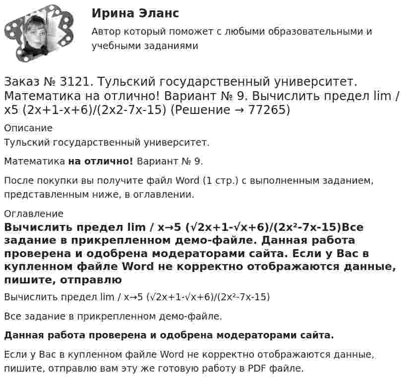     
            Описание
            Тульский государственный университет. Математика на отлично! Вариант № 9.После покупки вы получите файл Word (1 стр.) с выполненным заданием, представленным ниже, в оглавлении. 
            Оглавление
            Вычислить предел lim / х→5 (√2х+1-√х+6)/(2х²-7х-15)Все задание в прикрепленном демо-файле. Данная работа проверена и одобрена модераторами сайта. Если у Вас в купленном файле Word не корректно отображаются данные, пишите, отправлю вам эту же готовую работу в PDF файле.  
            
            
            Заказ № 3121. Тульский государственный университет. Математика на отлично! Вариант № 9. Вычислить предел lim / х (2х/(2х -3))4хЗаказ № 3121. Тульский государственный университет. Математика на отлично! Вариант № 9. Вычислить предел lim / х5 (2х+1-х+6)/(2х2-7х-15)Заказ № 3121. Тульский государственный университет. Математика на отлично! Вариант № 9. Вычислить предел lim / х (-х2+3х+1)/(2х2-х+10)Заказ № 3121. Тульский государственный университет. Математика на отлично! Вариант № 9. Для определителя   = |6-523/2-740/-10-4-2-5/41-64 |  найти дополнительный минор элемента а23Заказ № 3121. Тульский государственный университет. Математика на отлично! Вариант № 9. Доказать, что векторы a,b, c образуют базис, и найти координаты вектора d в этом базисе: a={5,3,2}, b={2,-5,1}, c ={-7,4,-4}, d={36,1,15}.Заказ № 3121. Тульский государственный университет. Математика на отлично! Вариант № 9. Исследовать на экстремум функцию z = xy – x2 – y2 + 9.Заказ № 3121. Тульский государственный университет. Математика на отлично! Вариант № 9. Комплексное число z=eiπ/2   в алгебраической форме имеет вид..Заказ № 3121. Тульский государственный университет. Математика на отлично! Вариант № 9. Вершины пирамиды находятся в точках А(-7,-6,-5), В(5,1,-3), С(8,-4,0), D(3,4,-7). Найти объем пирамиды и длину высоты, опущенной из вершины А.Заказ № 3121. Тульский государственный университет. Математика на отлично! Вариант № 9. Вычислить несобственный интеграл или указать его расходимость: 2/1(dх/(x-1)3).Заказ № 3121. Тульский государственный университет. Математика на отлично! Вариант № 9. Вычислить объем тела вращения вокруг оси ОY  фигуры, ограниченной графиками у = х2, у = 0, х = 2.Заказ № 3121. Тульский государственный университет. Математика на отлично! Вариант № 9. Вычислить определенный интеграл: 1/0(хе3хdx).Заказ № 3121. Тульский государственный университет. Математика на отлично! Вариант № 9. Вычислить определенный интеграл: П /2- П/2dx/(1+соsx).Заказ № 3121. Тульский государственный университет. Математика на отлично! Вариант № 9. Вычислить площадь фигуры, ограниченной графиком функции х=4(t-sin t);  y=4(1-cos t) и осью абсцисс (0 t  П/4).Заказ № 3121. Тульский государственный университет. Математика на отлично! Вариант № 9. Вычислить предел lim / х0 (е2х-1)/(tg3х)