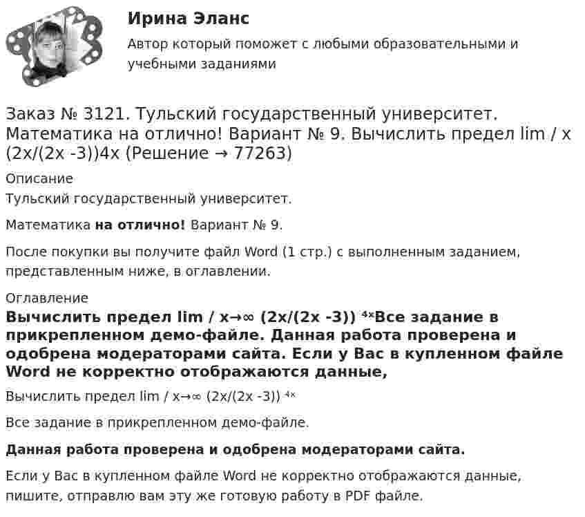     
            Описание
            Тульский государственный университет. Математика на отлично! Вариант № 9.После покупки вы получите файл Word (1 стр.) с выполненным заданием, представленным ниже, в оглавлении. 
            Оглавление
            Вычислить предел lim / х→∞ (2х/(2х -3)) ⁴ˣВсе задание в прикрепленном демо-файле. Данная работа проверена и одобрена модераторами сайта. Если у Вас в купленном файле Word не корректно отображаются данные, пишите, отправлю вам эту же готовую работу в PDF файле.   
            
            
            Заказ № 3121. Тульский государственный университет. Математика на отлично! Вариант № 9. Вычислить предел lim / х1(3х2-2х-1)/(-х2-х+2)Заказ № 3121. Тульский государственный университет. Математика на отлично! Вариант № 9. Вычислить предел lim / х (2х/(2х -3))4хЗаказ № 3121. Тульский государственный университет. Математика на отлично! Вариант № 9. Вычислить предел lim / х5 (2х+1-х+6)/(2х2-7х-15)Заказ № 3121. Тульский государственный университет. Математика на отлично! Вариант № 9. Вычислить предел lim / х (-х2+3х+1)/(2х2-х+10)Заказ № 3121. Тульский государственный университет. Математика на отлично! Вариант № 9. Для определителя   = |6-523/2-740/-10-4-2-5/41-64 |  найти дополнительный минор элемента а23Заказ № 3121. Тульский государственный университет. Математика на отлично! Вариант № 9. Доказать, что векторы a,b, c образуют базис, и найти координаты вектора d в этом базисе: a={5,3,2}, b={2,-5,1}, c ={-7,4,-4}, d={36,1,15}.Заказ № 3121. Тульский государственный университет. Математика на отлично! Вариант № 9. Исследовать на экстремум функцию z = xy – x2 – y2 + 9.Заказ № 3106. «Московский финансово-промышленный университет «СИНЕРГИЯ». Факультет Менеджмента. Кейс-задача № 5.Заказ № 3121. Тульский государственный университет. Математика на отлично! Вариант № 9. Вершины пирамиды находятся в точках А(-7,-6,-5), В(5,1,-3), С(8,-4,0), D(3,4,-7). Найти объем пирамиды и длину высоты, опущенной из вершины А.Заказ № 3121. Тульский государственный университет. Математика на отлично! Вариант № 9. Вычислить несобственный интеграл или указать его расходимость: 2/1(dх/(x-1)3).Заказ № 3121. Тульский государственный университет. Математика на отлично! Вариант № 9. Вычислить объем тела вращения вокруг оси ОY  фигуры, ограниченной графиками у = х2, у = 0, х = 2.Заказ № 3121. Тульский государственный университет. Математика на отлично! Вариант № 9. Вычислить определенный интеграл: 1/0(хе3хdx).Заказ № 3121. Тульский государственный университет. Математика на отлично! Вариант № 9. Вычислить определенный интеграл: П /2- П/2dx/(1+соsx).Заказ № 3121. Тульский государственный университет. Математика на отлично! Вариант № 9. Вычислить площадь фигуры, ограниченной графиком функции х=4(t-sin t);  y=4(1-cos t) и осью абсцисс (0 t  П/4).