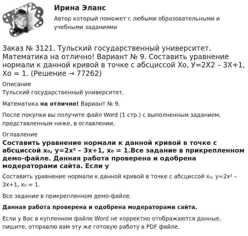     
            Описание
            Тульский государственный университет. Математика на отлично! Вариант № 9.После покупки вы получите файл Word (1 стр.) с выполненным заданием, представленным ниже, в оглавлении. 
            Оглавление
            Составить уравнение нормали к данной кривой в точке с абсциссой х₀, у=2х² – 3х+1,   х₀ = 1.Все задание в прикрепленном демо-файле. Данная работа проверена и одобрена модераторами сайта. Если у Вас в купленном файле Word не корректно отображаются данные, пишите, отправлю вам эту же готовую работу в PDF файле.   
            
            
            Заказ № 3121. Тульский государственный университет. Математика на отлично! Вариант № 9. Провести полное исследование функции и построить её график: у = (х3+4)/х2.Заказ № 3121. Тульский государственный университет. Математика на отлично! Вариант № 9. Составить уравнение нормали к данной кривой в точке с абсциссой  Хо, У=2Х2 – 3Х+1,    Хо = 1.Заказ № 3121. Тульский государственный университет. Тест по дисциплине «Информатика» на отлично!Заказ № 3123. Хабаровский государственный университет экономики и права. Выбрать все неправильные ответы:Заказ № 3123. Хабаровский государственный университет экономики и права. Математический анализ на отлично!  Z = u2/v2, где u = x sin y, v = y = cos x. Найти z x при х = п/3, у = п/2.Заказ № 3123. Хабаровский государственный университет экономики и права. Математический анализ на отлично!  Z = x5/y3+xy4. Вычислить (zx-zy) в точке М(4;4).Заказ № 3123. Хабаровский государственный университет экономики и права. Математический анализ на отлично! Вычислить lim х0 ((1+4х2)3/2-1) / (хln(1+6x)Заказ № 3121. Тульский государственный университет. Математика на отлично! Вариант № 9. Найти неопределенный интеграл: (dx)/( 2х2-2x+5).Заказ № 3121. Тульский государственный университет. Математика на отлично! Вариант № 9. Найти неопределенный интеграл: (еtgх dx)/(cos2x).Заказ № 3121. Тульский государственный университет. Математика на отлично! Вариант № 9. Найти неопределенный интеграл: сos3 2хsin2хdx.Заказ № 3121. Тульский государственный университет. Математика на отлично! Вариант № 9. Найти неопределенный интеграл: (х2dx)/(x-4).Заказ № 3121. Тульский государственный университет. Математика на отлично! Вариант № 9. Найти расстояние от точки М0 до плоскости, проходящей через точки М1, М2, М3, если М1(3,10,-1), М2(-2,3,-5), М3(-6,0,-3), М0(-6,7,-10).Заказ № 3121. Тульский государственный университет. Математика на отлично! Вариант № 9. Найти точку пересечения прямой, заданной каноническими уравнениями, и плоскости (х-1)/1=(у+1)/0=(z-1)/-1, 3x-2y-4z-8=0Заказ № 3121. Тульский государственный университет. Математика на отлично! Вариант № 9. Написать канонические уравнения прямой 4х+у-3z+2=0, 2х-у+z-8=0