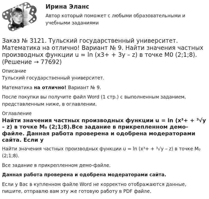     
            Описание
            Тульский государственный университет. Математика на отлично! Вариант № 9.После покупки вы получите файл Word (1 стр.) с выполненным заданием, представленным ниже, в оглавлении. 
            Оглавление
            Найти значения частных производных функции u = ln (x³+ + ³√y – z)  в точке M₀ (2;1;8).Все задание в прикрепленном демо-файле. Данная работа проверена и одобрена модераторами сайта. Если у Вас в купленном файле Word не корректно отображаются данные, пишите, отправлю вам эту же готовую работу в PDF файле.   
            
            
            Заказ № 3121. Тульский государственный университет. Математика на отлично! Вариант № 9. Найти дифференциал функции в точке с абсциссой Хо, У=ln(cos2x+1+cos4x), Xо=П/2.Заказ № 3121. Тульский государственный университет. Математика на отлично! Вариант № 9. Найти значения частных производных функции u = ln (x3+ + 3y – z)   в точке  M0 (2;1;8).Заказ № 3121. Тульский государственный университет. Математика на отлично! Вариант № 9. Найти матрицы [АВ], [ВА], [А-1], если [А] = [314/-7-8-2/233], [В] = [022/541/-31-5]Заказ № 3121. Тульский государственный университет. Математика на отлично! Вариант № 9. Найти наибольшее и наименьшее значения функции z = xy – 3x – 2y  в области D:   x = 0, x = 4, y = 4.Заказ № 3121. Тульский государственный университет. Математика на отлично! Вариант № 9. Найти неопределенный интеграл: (3х2- х3+7)/х3dxЗаказ № 3121. Тульский государственный университет. Математика на отлично! Вариант № 9. Найти неопределенный интеграл: (dx)/( 2х2-2x+5).Заказ № 3121. Тульский государственный университет. Математика на отлично! Вариант № 9. Найти неопределенный интеграл: (еtgх dx)/(cos2x).Заказ № 3121. Тульский государственный университет. Математика на отлично! Вариант № 9. Вычислить предел lim / х1(3х2-2х-1)/(-х2-х+2)Заказ № 3121. Тульский государственный университет. Математика на отлично! Вариант № 9. Вычислить предел lim / х (2х/(2х -3))4хЗаказ № 3121. Тульский государственный университет. Математика на отлично! Вариант № 9. Вычислить предел lim / х5 (2х+1-х+6)/(2х2-7х-15)Заказ № 3121. Тульский государственный университет. Математика на отлично! Вариант № 9. Вычислить предел lim / х (-х2+3х+1)/(2х2-х+10)Заказ № 3121. Тульский государственный университет. Математика на отлично! Вариант № 9. Для определителя   = |6-523/2-740/-10-4-2-5/41-64 |  найти дополнительный минор элемента а23Заказ № 3121. Тульский государственный университет. Математика на отлично! Вариант № 9. Доказать, что векторы a,b, c образуют базис, и найти координаты вектора d в этом базисе: a={5,3,2}, b={2,-5,1}, c ={-7,4,-4}, d={36,1,15}.Заказ № 3121. Тульский государственный университет. Математика на отлично! Вариант № 9. Исследовать на экстремум функцию z = xy – x2 – y2 + 9.