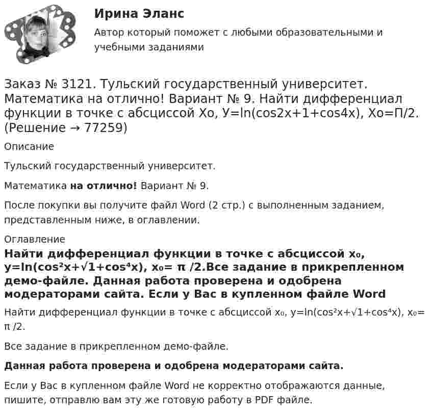     
            Описание
             Тульский государственный университет. Математика на отлично! Вариант № 9.После покупки вы получите файл Word (2 стр.) с выполненным заданием, представленным ниже, в оглавлении. 
            Оглавление
            Найти дифференциал функции в точке с абсциссой х₀, у=ln(cos²x+√1+cos⁴x), x₀= π /2.Все задание в прикрепленном демо-файле. Данная работа проверена и одобрена модераторами сайта. Если у Вас в купленном файле Word не корректно отображаются данные, пишите, отправлю вам эту же готовую работу в PDF файле.   
            
            
            Заказ № 3121. Тульский государственный университет. Математика на отлично! Вариант № 9. Комплексное число z=eiπ/2   в алгебраической форме имеет вид..Заказ № 3121. Тульский государственный университет. Математика на отлично! Вариант № 9. Найти дифференциал функции в точке с абсциссой Хо, У=ln(cos2x+1+cos4x), Xо=П/2.Заказ № 3121. Тульский государственный университет. Математика на отлично! Вариант № 9. Найти значения частных производных функции u = ln (x3+ + 3y – z)   в точке  M0 (2;1;8).Заказ № 3121. Тульский государственный университет. Математика на отлично! Вариант № 9. Найти матрицы [АВ], [ВА], [А-1], если [А] = [314/-7-8-2/233], [В] = [022/541/-31-5]Заказ № 3121. Тульский государственный университет. Математика на отлично! Вариант № 9. Найти наибольшее и наименьшее значения функции z = xy – 3x – 2y  в области D:   x = 0, x = 4, y = 4.Заказ № 3121. Тульский государственный университет. Математика на отлично! Вариант № 9. Найти неопределенный интеграл: (3х2- х3+7)/х3dxЗаказ № 3121. Тульский государственный университет. Математика на отлично! Вариант № 9. Найти неопределенный интеграл: (dx)/( 2х2-2x+5).Заказ № 3121. Тульский государственный университет. Математика на отлично! Вариант № 9. Вычислить предел lim / х0 (е2х-1)/(tg3х)Заказ № 3121. Тульский государственный университет. Математика на отлично! Вариант № 9. Вычислить предел lim / х1(3х2-2х-1)/(-х2-х+2)Заказ № 3121. Тульский государственный университет. Математика на отлично! Вариант № 9. Вычислить предел lim / х (2х/(2х -3))4хЗаказ № 3121. Тульский государственный университет. Математика на отлично! Вариант № 9. Вычислить предел lim / х5 (2х+1-х+6)/(2х2-7х-15)Заказ № 3121. Тульский государственный университет. Математика на отлично! Вариант № 9. Вычислить предел lim / х (-х2+3х+1)/(2х2-х+10)Заказ № 3121. Тульский государственный университет. Математика на отлично! Вариант № 9. Для определителя   = |6-523/2-740/-10-4-2-5/41-64 |  найти дополнительный минор элемента а23Заказ № 3121. Тульский государственный университет. Математика на отлично! Вариант № 9. Доказать, что векторы a,b, c образуют базис, и найти координаты вектора d в этом базисе: a={5,3,2}, b={2,-5,1}, c ={-7,4,-4}, d={36,1,15}.