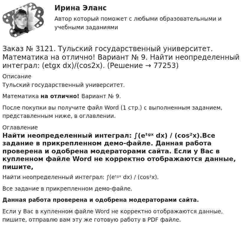     
            Описание
            Тульский государственный университет. Математика на отлично! Вариант № 9.После покупки вы получите файл Word (1 стр.) с выполненным заданием, представленным ниже, в оглавлении. 
            Оглавление
            Найти неопределенный интеграл: ∫(еᵗᶢˣ dx) / (cos²x).Все задание в прикрепленном демо-файле. Данная работа проверена и одобрена модераторами сайта. Если у Вас в купленном файле Word не корректно отображаются данные, пишите, отправлю вам эту же готовую работу в PDF файле.  
            
            
            Заказ № 3121. Тульский государственный университет. Математика на отлично! Вариант № 9. Найти неопределенный интеграл: (dx)/( 2х2-2x+5).Заказ № 3121. Тульский государственный университет. Математика на отлично! Вариант № 9. Найти неопределенный интеграл: (еtgх dx)/(cos2x).Заказ № 3121. Тульский государственный университет. Математика на отлично! Вариант № 9. Найти неопределенный интеграл: сos3 2хsin2хdx.Заказ № 3121. Тульский государственный университет. Математика на отлично! Вариант № 9. Найти неопределенный интеграл: (х2dx)/(x-4).Заказ № 3121. Тульский государственный университет. Математика на отлично! Вариант № 9. Найти расстояние от точки М0 до плоскости, проходящей через точки М1, М2, М3, если М1(3,10,-1), М2(-2,3,-5), М3(-6,0,-3), М0(-6,7,-10).Заказ № 3121. Тульский государственный университет. Математика на отлично! Вариант № 9. Найти точку пересечения прямой, заданной каноническими уравнениями, и плоскости (х-1)/1=(у+1)/0=(z-1)/-1, 3x-2y-4z-8=0Заказ № 3121. Тульский государственный университет. Математика на отлично! Вариант № 9. Написать канонические уравнения прямой 4х+у-3z+2=0, 2х-у+z-8=0Заказ № 3121. Тульский государственный университет. Математика на отлично! Вариант № 9. Доказать, что векторы a,b, c образуют базис, и найти координаты вектора d в этом базисе: a={5,3,2}, b={2,-5,1}, c ={-7,4,-4}, d={36,1,15}.Заказ № 3121. Тульский государственный университет. Математика на отлично! Вариант № 9. Исследовать на экстремум функцию z = xy – x2 – y2 + 9.Заказ № 3121. Тульский государственный университет. Математика на отлично! Вариант № 9. Комплексное число z=eiπ/2   в алгебраической форме имеет вид..Заказ № 3121. Тульский государственный университет. Математика на отлично! Вариант № 9. Найти дифференциал функции в точке с абсциссой Хо, У=ln(cos2x+1+cos4x), Xо=П/2.Заказ № 3121. Тульский государственный университет. Математика на отлично! Вариант № 9. Найти значения частных производных функции u = ln (x3+ + 3y – z)   в точке  M0 (2;1;8).Заказ № 3121. Тульский государственный университет. Математика на отлично! Вариант № 9. Найти матрицы [АВ], [ВА], [А-1], если [А] = [314/-7-8-2/233], [В] = [022/541/-31-5]Заказ № 3121. Тульский государственный университет. Математика на отлично! Вариант № 9. Найти наибольшее и наименьшее значения функции z = xy – 3x – 2y  в области D:   x = 0, x = 4, y = 4.