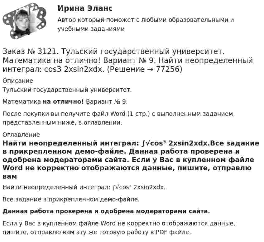     
            Описание
            Тульский государственный университет. Математика на отлично! Вариант № 9.После покупки вы получите файл Word (1 стр.) с выполненным заданием, представленным ниже, в оглавлении. 
            Оглавление
            Найти неопределенный интеграл: ∫√сos³ 2хsin2хdx.Все задание в прикрепленном демо-файле. Данная работа проверена и одобрена модераторами сайта. Если у Вас в купленном файле Word не корректно отображаются данные, пишите, отправлю вам эту же готовую работу в PDF файле.   
            
            
            Заказ № 3121. Тульский государственный университет. Математика на отлично! Вариант № 9. Найти неопределенный интеграл: (еtgх dx)/(cos2x).Заказ № 3121. Тульский государственный университет. Математика на отлично! Вариант № 9. Найти неопределенный интеграл: сos3 2хsin2хdx.Заказ № 3121. Тульский государственный университет. Математика на отлично! Вариант № 9. Найти неопределенный интеграл: (х2dx)/(x-4).Заказ № 3121. Тульский государственный университет. Математика на отлично! Вариант № 9. Найти расстояние от точки М0 до плоскости, проходящей через точки М1, М2, М3, если М1(3,10,-1), М2(-2,3,-5), М3(-6,0,-3), М0(-6,7,-10).Заказ № 3121. Тульский государственный университет. Математика на отлично! Вариант № 9. Найти точку пересечения прямой, заданной каноническими уравнениями, и плоскости (х-1)/1=(у+1)/0=(z-1)/-1, 3x-2y-4z-8=0Заказ № 3121. Тульский государственный университет. Математика на отлично! Вариант № 9. Написать канонические уравнения прямой 4х+у-3z+2=0, 2х-у+z-8=0Заказ № 3121. Тульский государственный университет. Математика на отлично! Вариант № 9. Проверить совместимость системы уравнений и в случае совместимости решить её по правилу Крамера {3х1+х2 +х3 = - 4 / -3х2+5х2+6х3 = 36 / х1-4х2-2х3 = -19Заказ № 3121. Тульский государственный университет. Математика на отлично! Вариант № 9. Исследовать на экстремум функцию z = xy – x2 – y2 + 9.Заказ № 3121. Тульский государственный университет. Математика на отлично! Вариант № 9. Комплексное число z=eiπ/2   в алгебраической форме имеет вид..Заказ № 3121. Тульский государственный университет. Математика на отлично! Вариант № 9. Найти дифференциал функции в точке с абсциссой Хо, У=ln(cos2x+1+cos4x), Xо=П/2.Заказ № 3121. Тульский государственный университет. Математика на отлично! Вариант № 9. Найти значения частных производных функции u = ln (x3+ + 3y – z)   в точке  M0 (2;1;8).Заказ № 3121. Тульский государственный университет. Математика на отлично! Вариант № 9. Найти матрицы [АВ], [ВА], [А-1], если [А] = [314/-7-8-2/233], [В] = [022/541/-31-5]Заказ № 3121. Тульский государственный университет. Математика на отлично! Вариант № 9. Найти наибольшее и наименьшее значения функции z = xy – 3x – 2y  в области D:   x = 0, x = 4, y = 4.Заказ № 3121. Тульский государственный университет. Математика на отлично! Вариант № 9. Найти неопределенный интеграл: (3х2- х3+7)/х3dx