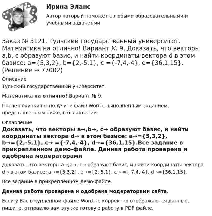     
            Описание
            Тульский государственный университет. Математика на отлично! Вариант № 9.После покупки вы получите файл Word с выполненным заданием, представленным ниже, в оглавлении. 
            Оглавление
            Доказать, что векторы a→,b→, c→ образуют базис, и найти координаты вектора d→ в этом базисе: a→={5,3,2}, b→={2,-5,1}, c→ ={-7,4,-4}, d→={36,1,15}.Все задание в прикрепленном демо-файле. Данная работа проверена и одобрена модераторами сайта. Если у Вас в купленном файле Word не корректно отображаются данные, пишите, отправлю вам эту же готовую работу в PDF файле.   
            
            
            Заказ № 3121. Тульский государственный университет. Математика на отлично! Вариант № 9. Для определителя   = |6-523/2-740/-10-4-2-5/41-64 |  найти дополнительный минор элемента а23Заказ № 3121. Тульский государственный университет. Математика на отлично! Вариант № 9. Доказать, что векторы a,b, c образуют базис, и найти координаты вектора d в этом базисе: a={5,3,2}, b={2,-5,1}, c ={-7,4,-4}, d={36,1,15}.Заказ № 3121. Тульский государственный университет. Математика на отлично! Вариант № 9. Исследовать на экстремум функцию z = xy – x2 – y2 + 9.Заказ № 3121. Тульский государственный университет. Математика на отлично! Вариант № 9. Комплексное число z=eiπ/2   в алгебраической форме имеет вид..Заказ № 3121. Тульский государственный университет. Математика на отлично! Вариант № 9. Найти дифференциал функции в точке с абсциссой Хо, У=ln(cos2x+1+cos4x), Xо=П/2.Заказ № 3121. Тульский государственный университет. Математика на отлично! Вариант № 9. Найти значения частных производных функции u = ln (x3+ + 3y – z)   в точке  M0 (2;1;8).Заказ № 3121. Тульский государственный университет. Математика на отлично! Вариант № 9. Найти матрицы [АВ], [ВА], [А-1], если [А] = [314/-7-8-2/233], [В] = [022/541/-31-5]Заказ № 3121. Тульский государственный университет. Математика на отлично! Вариант № 9. Вычислить определенный интеграл: 1/0(хе3хdx).Заказ № 3121. Тульский государственный университет. Математика на отлично! Вариант № 9. Вычислить определенный интеграл: П /2- П/2dx/(1+соsx).Заказ № 3121. Тульский государственный университет. Математика на отлично! Вариант № 9. Вычислить площадь фигуры, ограниченной графиком функции х=4(t-sin t);  y=4(1-cos t) и осью абсцисс (0 t  П/4).Заказ № 3121. Тульский государственный университет. Математика на отлично! Вариант № 9. Вычислить предел lim / х0 (е2х-1)/(tg3х)Заказ № 3121. Тульский государственный университет. Математика на отлично! Вариант № 9. Вычислить предел lim / х1(3х2-2х-1)/(-х2-х+2)Заказ № 3121. Тульский государственный университет. Математика на отлично! Вариант № 9. Вычислить предел lim / х (2х/(2х -3))4хЗаказ № 3121. Тульский государственный университет. Математика на отлично! Вариант № 9. Вычислить предел lim / х5 (2х+1-х+6)/(2х2-7х-15)
