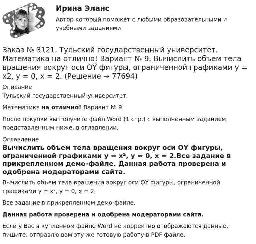     
            Описание
            Тульский государственный университет. Математика на отлично! Вариант № 9.После покупки вы получите файл Word (1 стр.) с выполненным заданием, представленным ниже, в оглавлении.  
            Оглавление
            Вычислить объем тела вращения вокруг оси ОY фигуры, ограниченной графиками у = х², у = 0, х = 2.Все задание в прикрепленном демо-файле. Данная работа проверена и одобрена модераторами сайта. Если у Вас в купленном файле Word не корректно отображаются данные, пишите, отправлю вам эту же готовую работу в PDF файле.   
            
            
            Заказ № 3121. Тульский государственный университет. Математика на отлично! Вариант № 9. Вычислить несобственный интеграл или указать его расходимость: 2/1(dх/(x-1)3).Заказ № 3121. Тульский государственный университет. Математика на отлично! Вариант № 9. Вычислить объем тела вращения вокруг оси ОY  фигуры, ограниченной графиками у = х2, у = 0, х = 2.Заказ № 3121. Тульский государственный университет. Математика на отлично! Вариант № 9. Вычислить определенный интеграл: 1/0(хе3хdx).Заказ № 3121. Тульский государственный университет. Математика на отлично! Вариант № 9. Вычислить определенный интеграл: П /2- П/2dx/(1+соsx).Заказ № 3121. Тульский государственный университет. Математика на отлично! Вариант № 9. Вычислить площадь фигуры, ограниченной графиком функции х=4(t-sin t);  y=4(1-cos t) и осью абсцисс (0 t  П/4).Заказ № 3121. Тульский государственный университет. Математика на отлично! Вариант № 9. Вычислить предел lim / х0 (е2х-1)/(tg3х)Заказ № 3121. Тульский государственный университет. Математика на отлично! Вариант № 9. Вычислить предел lim / х1(3х2-2х-1)/(-х2-х+2)Заказ № 3091. Тихоокеанский государственный университет. ТОГУ.  Экономическая оценка инвестиций. Вариант 4. Задание 8. Лизинг.Заказ № 3091. Тихоокеанский государственный университет. ТОГУ.  Экономическая оценка инвестиций. Вариант 4. Задание 9. Анализ инвестиционных проектов, поддающихся дроблениюЗаказ № 3106. «Московский финансово-промышленный университет «СИНЕРГИЯ». Факультет Менеджмента. Кейс-задача № 1.Заказ № 3106. «Московский финансово-промышленный университет «СИНЕРГИЯ». Факультет Менеджмента. Кейс-задача № 2.Заказ № 3106. «Московский финансово-промышленный университет «СИНЕРГИЯ». Факультет Менеджмента. Кейс-задача № 3.Заказ № 3106. «Московский финансово-промышленный университет «СИНЕРГИЯ». Факультет Менеджмента. Кейс-задача № 4.Заказ № 3106. «Московский финансово-промышленный университет «СИНЕРГИЯ». Факультет Менеджмента. Кейс-задача № 5.