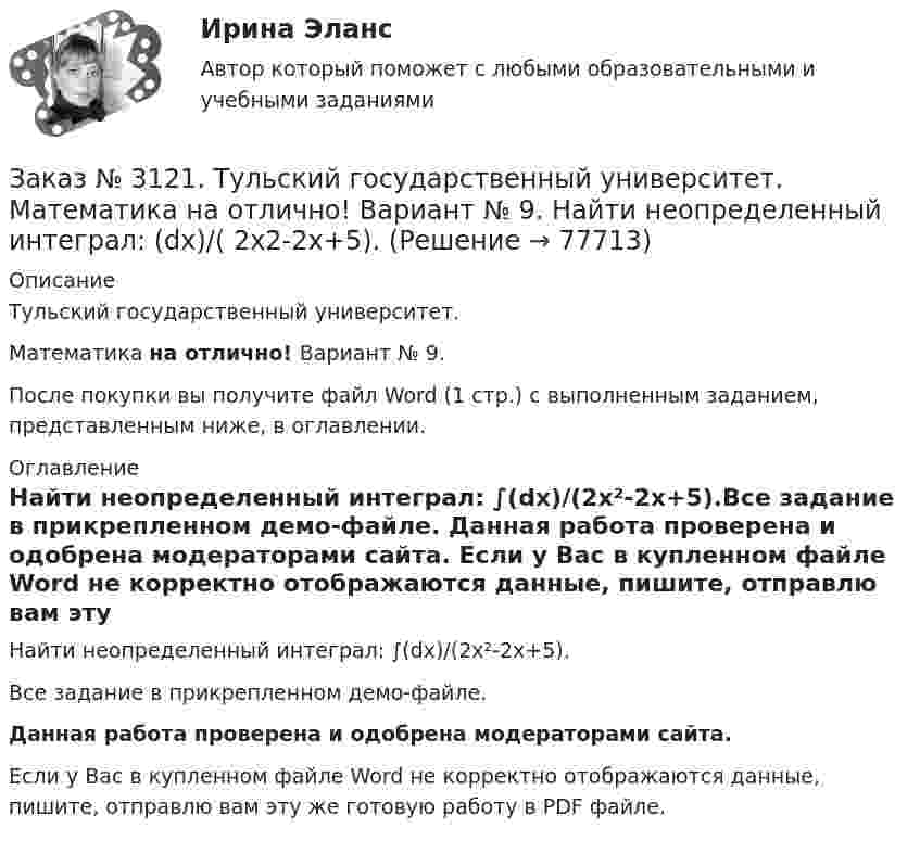     
            Описание
            Тульский государственный университет. Математика на отлично! Вариант № 9.После покупки вы получите файл Word (1 стр.) с выполненным заданием, представленным ниже, в оглавлении. 
            Оглавление
            Найти неопределенный интеграл: ∫(dx)/(2х²-2x+5).Все задание в прикрепленном демо-файле. Данная работа проверена и одобрена модераторами сайта. Если у Вас в купленном файле Word не корректно отображаются данные, пишите, отправлю вам эту же готовую работу в PDF файле.  
            
            
            Заказ № 3121. Тульский государственный университет. Математика на отлично! Вариант № 9. Найти неопределенный интеграл: (3х2- х3+7)/х3dxЗаказ № 3121. Тульский государственный университет. Математика на отлично! Вариант № 9. Найти неопределенный интеграл: (dx)/( 2х2-2x+5).Заказ № 3121. Тульский государственный университет. Математика на отлично! Вариант № 9. Найти неопределенный интеграл: (еtgх dx)/(cos2x).Заказ № 3121. Тульский государственный университет. Математика на отлично! Вариант № 9. Найти неопределенный интеграл: сos3 2хsin2хdx.Заказ № 3121. Тульский государственный университет. Математика на отлично! Вариант № 9. Найти неопределенный интеграл: (х2dx)/(x-4).Заказ № 3121. Тульский государственный университет. Математика на отлично! Вариант № 9. Найти расстояние от точки М0 до плоскости, проходящей через точки М1, М2, М3, если М1(3,10,-1), М2(-2,3,-5), М3(-6,0,-3), М0(-6,7,-10).Заказ № 3121. Тульский государственный университет. Математика на отлично! Вариант № 9. Найти точку пересечения прямой, заданной каноническими уравнениями, и плоскости (х-1)/1=(у+1)/0=(z-1)/-1, 3x-2y-4z-8=0Заказ № 3121. Тульский государственный университет. Математика на отлично! Вариант № 9. Для определителя   = |6-523/2-740/-10-4-2-5/41-64 |  найти дополнительный минор элемента а23Заказ № 3121. Тульский государственный университет. Математика на отлично! Вариант № 9. Доказать, что векторы a,b, c образуют базис, и найти координаты вектора d в этом базисе: a={5,3,2}, b={2,-5,1}, c ={-7,4,-4}, d={36,1,15}.Заказ № 3121. Тульский государственный университет. Математика на отлично! Вариант № 9. Исследовать на экстремум функцию z = xy – x2 – y2 + 9.Заказ № 3121. Тульский государственный университет. Математика на отлично! Вариант № 9. Комплексное число z=eiπ/2   в алгебраической форме имеет вид..Заказ № 3121. Тульский государственный университет. Математика на отлично! Вариант № 9. Найти дифференциал функции в точке с абсциссой Хо, У=ln(cos2x+1+cos4x), Xо=П/2.Заказ № 3121. Тульский государственный университет. Математика на отлично! Вариант № 9. Найти значения частных производных функции u = ln (x3+ + 3y – z)   в точке  M0 (2;1;8).Заказ № 3121. Тульский государственный университет. Математика на отлично! Вариант № 9. Найти матрицы [АВ], [ВА], [А-1], если [А] = [314/-7-8-2/233], [В] = [022/541/-31-5]