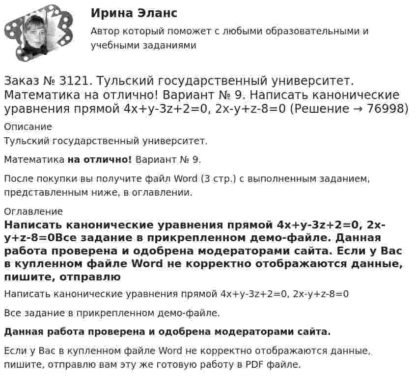     
            Описание
            Тульский государственный университет. Математика на отлично! Вариант № 9.После покупки вы получите файл Word (3 стр.) с выполненным заданием, представленным ниже, в оглавлении. 
            Оглавление
            Написать канонические уравнения прямой 4х+у-3z+2=0, 2х-у+z-8=0Все задание в прикрепленном демо-файле. Данная работа проверена и одобрена модераторами сайта. Если у Вас в купленном файле Word не корректно отображаются данные, пишите, отправлю вам эту же готовую работу в PDF файле.   
            
            
            Заказ № 3121. Тульский государственный университет. Математика на отлично! Вариант № 9. Найти точку пересечения прямой, заданной каноническими уравнениями, и плоскости (х-1)/1=(у+1)/0=(z-1)/-1, 3x-2y-4z-8=0Заказ № 3121. Тульский государственный университет. Математика на отлично! Вариант № 9. Написать канонические уравнения прямой 4х+у-3z+2=0, 2х-у+z-8=0Заказ № 3121. Тульский государственный университет. Математика на отлично! Вариант № 9. Проверить совместимость системы уравнений и в случае совместимости решить её по правилу Крамера {3х1+х2 +х3 = - 4 / -3х2+5х2+6х3 = 36 / х1-4х2-2х3 = -19Заказ № 3121. Тульский государственный университет. Математика на отлично! Вариант № 9. Провести полное исследование функции и построить её график: у = (х3+4)/х2.Заказ № 3121. Тульский государственный университет. Математика на отлично! Вариант № 9. Составить уравнение нормали к данной кривой в точке с абсциссой  Хо, У=2Х2 – 3Х+1,    Хо = 1.Заказ № 3121. Тульский государственный университет. Тест по дисциплине «Информатика» на отлично!Заказ № 3123. Хабаровский государственный университет экономики и права. Выбрать все неправильные ответы:Заказ № 3121. Тульский государственный университет. Математика на отлично! Вариант № 9. Найти матрицы [АВ], [ВА], [А-1], если [А] = [314/-7-8-2/233], [В] = [022/541/-31-5]Заказ № 3121. Тульский государственный университет. Математика на отлично! Вариант № 9. Найти наибольшее и наименьшее значения функции z = xy – 3x – 2y  в области D:   x = 0, x = 4, y = 4.Заказ № 3121. Тульский государственный университет. Математика на отлично! Вариант № 9. Найти неопределенный интеграл: (3х2- х3+7)/х3dxЗаказ № 3121. Тульский государственный университет. Математика на отлично! Вариант № 9. Найти неопределенный интеграл: (dx)/( 2х2-2x+5).Заказ № 3121. Тульский государственный университет. Математика на отлично! Вариант № 9. Найти неопределенный интеграл: (еtgх dx)/(cos2x).Заказ № 3121. Тульский государственный университет. Математика на отлично! Вариант № 9. Найти неопределенный интеграл: сos3 2хsin2хdx.Заказ № 3121. Тульский государственный университет. Математика на отлично! Вариант № 9. Найти неопределенный интеграл: (х2dx)/(x-4).