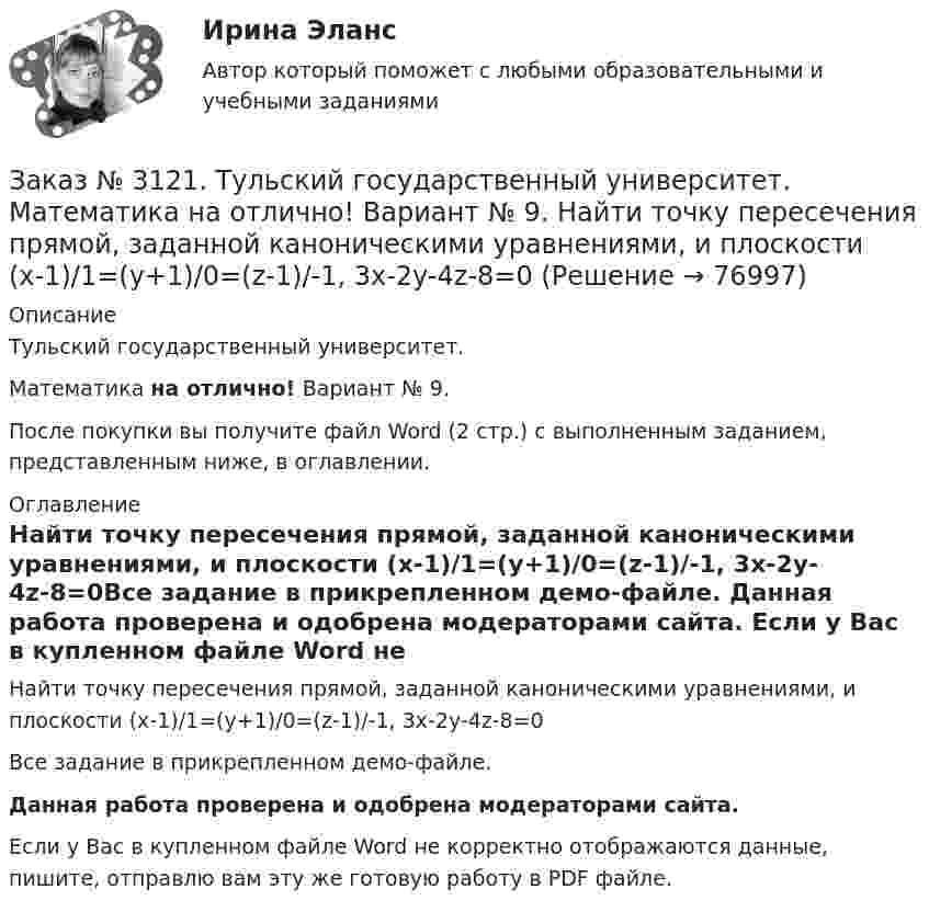     
            Описание
            Тульский государственный университет. Математика на отлично! Вариант № 9.После покупки вы получите файл Word (2 стр.) с выполненным заданием, представленным ниже, в оглавлении. 
            Оглавление
            Найти точку пересечения прямой, заданной каноническими уравнениями, и плоскости (х-1)/1=(у+1)/0=(z-1)/-1, 3x-2y-4z-8=0Все задание в прикрепленном демо-файле. Данная работа проверена и одобрена модераторами сайта. Если у Вас в купленном файле Word не корректно отображаются данные, пишите, отправлю вам эту же готовую работу в PDF файле.  
            
            
            Заказ № 3121. Тульский государственный университет. Математика на отлично! Вариант № 9. Найти расстояние от точки М0 до плоскости, проходящей через точки М1, М2, М3, если М1(3,10,-1), М2(-2,3,-5), М3(-6,0,-3), М0(-6,7,-10).Заказ № 3121. Тульский государственный университет. Математика на отлично! Вариант № 9. Найти точку пересечения прямой, заданной каноническими уравнениями, и плоскости (х-1)/1=(у+1)/0=(z-1)/-1, 3x-2y-4z-8=0Заказ № 3121. Тульский государственный университет. Математика на отлично! Вариант № 9. Написать канонические уравнения прямой 4х+у-3z+2=0, 2х-у+z-8=0Заказ № 3121. Тульский государственный университет. Математика на отлично! Вариант № 9. Проверить совместимость системы уравнений и в случае совместимости решить её по правилу Крамера {3х1+х2 +х3 = - 4 / -3х2+5х2+6х3 = 36 / х1-4х2-2х3 = -19Заказ № 3121. Тульский государственный университет. Математика на отлично! Вариант № 9. Провести полное исследование функции и построить её график: у = (х3+4)/х2.Заказ № 3121. Тульский государственный университет. Математика на отлично! Вариант № 9. Составить уравнение нормали к данной кривой в точке с абсциссой  Хо, У=2Х2 – 3Х+1,    Хо = 1.Заказ № 3121. Тульский государственный университет. Тест по дисциплине «Информатика» на отлично!Заказ № 3121. Тульский государственный университет. Математика на отлично! Вариант № 9. Найти значения частных производных функции u = ln (x3+ + 3y – z)   в точке  M0 (2;1;8).Заказ № 3121. Тульский государственный университет. Математика на отлично! Вариант № 9. Найти матрицы [АВ], [ВА], [А-1], если [А] = [314/-7-8-2/233], [В] = [022/541/-31-5]Заказ № 3121. Тульский государственный университет. Математика на отлично! Вариант № 9. Найти наибольшее и наименьшее значения функции z = xy – 3x – 2y  в области D:   x = 0, x = 4, y = 4.Заказ № 3121. Тульский государственный университет. Математика на отлично! Вариант № 9. Найти неопределенный интеграл: (3х2- х3+7)/х3dxЗаказ № 3121. Тульский государственный университет. Математика на отлично! Вариант № 9. Найти неопределенный интеграл: (dx)/( 2х2-2x+5).Заказ № 3121. Тульский государственный университет. Математика на отлично! Вариант № 9. Найти неопределенный интеграл: (еtgх dx)/(cos2x).Заказ № 3121. Тульский государственный университет. Математика на отлично! Вариант № 9. Найти неопределенный интеграл: сos3 2хsin2хdx.