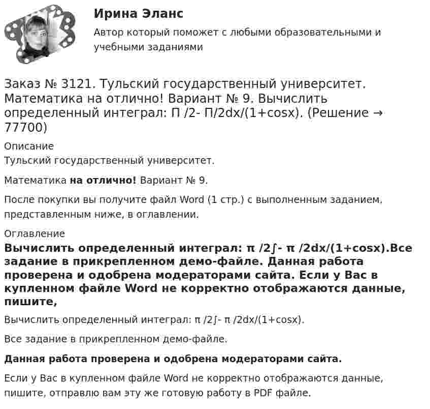     
            Описание
            Тульский государственный университет. Математика на отлично! Вариант № 9.После покупки вы получите файл Word (1 стр.) с выполненным заданием, представленным ниже, в оглавлении. 
            Оглавление
            Вычислить определенный интеграл: π /2∫- π /2dx/(1+соsx).Все задание в прикрепленном демо-файле. Данная работа проверена и одобрена модераторами сайта. Если у Вас в купленном файле Word не корректно отображаются данные, пишите, отправлю вам эту же готовую работу в PDF файле.  
            
            
            Заказ № 3121. Тульский государственный университет. Математика на отлично! Вариант № 9. Вычислить определенный интеграл: 1/0(хе3хdx).Заказ № 3121. Тульский государственный университет. Математика на отлично! Вариант № 9. Вычислить определенный интеграл: П /2- П/2dx/(1+соsx).Заказ № 3121. Тульский государственный университет. Математика на отлично! Вариант № 9. Вычислить площадь фигуры, ограниченной графиком функции х=4(t-sin t);  y=4(1-cos t) и осью абсцисс (0 t  П/4).Заказ № 3121. Тульский государственный университет. Математика на отлично! Вариант № 9. Вычислить предел lim / х0 (е2х-1)/(tg3х)Заказ № 3121. Тульский государственный университет. Математика на отлично! Вариант № 9. Вычислить предел lim / х1(3х2-2х-1)/(-х2-х+2)Заказ № 3121. Тульский государственный университет. Математика на отлично! Вариант № 9. Вычислить предел lim / х (2х/(2х -3))4хЗаказ № 3121. Тульский государственный университет. Математика на отлично! Вариант № 9. Вычислить предел lim / х5 (2х+1-х+6)/(2х2-7х-15)Заказ № 3106. «Московский финансово-промышленный университет «СИНЕРГИЯ». Факультет Менеджмента. Кейс-задача № 1.Заказ № 3106. «Московский финансово-промышленный университет «СИНЕРГИЯ». Факультет Менеджмента. Кейс-задача № 2.Заказ № 3106. «Московский финансово-промышленный университет «СИНЕРГИЯ». Факультет Менеджмента. Кейс-задача № 3.Заказ № 3106. «Московский финансово-промышленный университет «СИНЕРГИЯ». Факультет Менеджмента. Кейс-задача № 4.Заказ № 3106. «Московский финансово-промышленный университет «СИНЕРГИЯ». Факультет Менеджмента. Кейс-задача № 5.Заказ № 3121. Тульский государственный университет. Математика на отлично! Вариант № 9. Вершины пирамиды находятся в точках А(-7,-6,-5), В(5,1,-3), С(8,-4,0), D(3,4,-7). Найти объем пирамиды и длину высоты, опущенной из вершины А.Заказ № 3121. Тульский государственный университет. Математика на отлично! Вариант № 9. Вычислить несобственный интеграл или указать его расходимость: 2/1(dх/(x-1)3).