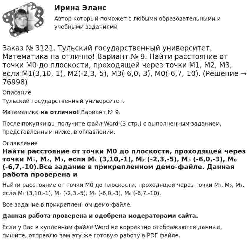     
            Описание
            Тульский государственный университет. Математика на отлично! Вариант № 9.После покупки вы получите файл Word (3 стр.) с выполненным заданием, представленным ниже, в оглавлении. 
            Оглавление
            Найти расстояние от точки М0 до плоскости, проходящей через точки М₁, М₂, М₃, если М₁ (3,10,-1), М₂ (-2,3,-5), М₃ (-6,0,-3), М₀ (-6,7,-10).Все задание в прикрепленном демо-файле. Данная работа проверена и одобрена модераторами сайта. Если у Вас в купленном файле Word не корректно отображаются данные, пишите, отправлю вам эту же готовую работу в PDF файле.   
            
            
            Заказ № 3121. Тульский государственный университет. Математика на отлично! Вариант № 9. Найти неопределенный интеграл: (х2dx)/(x-4).Заказ № 3121. Тульский государственный университет. Математика на отлично! Вариант № 9. Найти расстояние от точки М0 до плоскости, проходящей через точки М1, М2, М3, если М1(3,10,-1), М2(-2,3,-5), М3(-6,0,-3), М0(-6,7,-10).Заказ № 3121. Тульский государственный университет. Математика на отлично! Вариант № 9. Найти точку пересечения прямой, заданной каноническими уравнениями, и плоскости (х-1)/1=(у+1)/0=(z-1)/-1, 3x-2y-4z-8=0Заказ № 3121. Тульский государственный университет. Математика на отлично! Вариант № 9. Написать канонические уравнения прямой 4х+у-3z+2=0, 2х-у+z-8=0Заказ № 3121. Тульский государственный университет. Математика на отлично! Вариант № 9. Проверить совместимость системы уравнений и в случае совместимости решить её по правилу Крамера {3х1+х2 +х3 = - 4 / -3х2+5х2+6х3 = 36 / х1-4х2-2х3 = -19Заказ № 3121. Тульский государственный университет. Математика на отлично! Вариант № 9. Провести полное исследование функции и построить её график: у = (х3+4)/х2.Заказ № 3121. Тульский государственный университет. Математика на отлично! Вариант № 9. Составить уравнение нормали к данной кривой в точке с абсциссой  Хо, У=2Х2 – 3Х+1,    Хо = 1.Заказ № 3121. Тульский государственный университет. Математика на отлично! Вариант № 9. Найти дифференциал функции в точке с абсциссой Хо, У=ln(cos2x+1+cos4x), Xо=П/2.Заказ № 3121. Тульский государственный университет. Математика на отлично! Вариант № 9. Найти значения частных производных функции u = ln (x3+ + 3y – z)   в точке  M0 (2;1;8).Заказ № 3121. Тульский государственный университет. Математика на отлично! Вариант № 9. Найти матрицы [АВ], [ВА], [А-1], если [А] = [314/-7-8-2/233], [В] = [022/541/-31-5]Заказ № 3121. Тульский государственный университет. Математика на отлично! Вариант № 9. Найти наибольшее и наименьшее значения функции z = xy – 3x – 2y  в области D:   x = 0, x = 4, y = 4.Заказ № 3121. Тульский государственный университет. Математика на отлично! Вариант № 9. Найти неопределенный интеграл: (3х2- х3+7)/х3dxЗаказ № 3121. Тульский государственный университет. Математика на отлично! Вариант № 9. Найти неопределенный интеграл: (dx)/( 2х2-2x+5).Заказ № 3121. Тульский государственный университет. Математика на отлично! Вариант № 9. Найти неопределенный интеграл: (еtgх dx)/(cos2x).