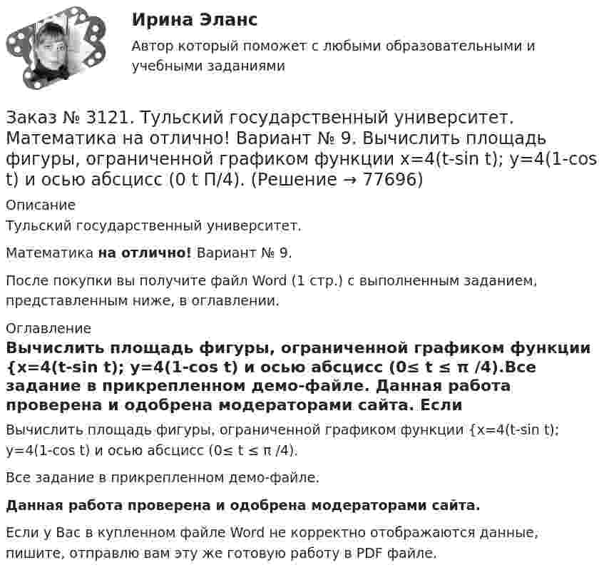     
            Описание
            Тульский государственный университет. Математика на отлично! Вариант № 9.После покупки вы получите файл Word (1 стр.) с выполненным заданием, представленным ниже, в оглавлении. 
            Оглавление
            Вычислить площадь фигуры, ограниченной графиком функции {х=4(t-sin t); y=4(1-cos t) и осью абсцисс (0≤ t ≤ π /4).Все задание в прикрепленном демо-файле. Данная работа проверена и одобрена модераторами сайта. Если у Вас в купленном файле Word не корректно отображаются данные, пишите, отправлю вам эту же готовую работу в PDF файле.   
            
            
            Заказ № 3121. Тульский государственный университет. Математика на отлично! Вариант № 9. Вычислить определенный интеграл: П /2- П/2dx/(1+соsx).Заказ № 3121. Тульский государственный университет. Математика на отлично! Вариант № 9. Вычислить площадь фигуры, ограниченной графиком функции х=4(t-sin t);  y=4(1-cos t) и осью абсцисс (0 t  П/4).Заказ № 3121. Тульский государственный университет. Математика на отлично! Вариант № 9. Вычислить предел lim / х0 (е2х-1)/(tg3х)Заказ № 3121. Тульский государственный университет. Математика на отлично! Вариант № 9. Вычислить предел lim / х1(3х2-2х-1)/(-х2-х+2)Заказ № 3121. Тульский государственный университет. Математика на отлично! Вариант № 9. Вычислить предел lim / х (2х/(2х -3))4хЗаказ № 3121. Тульский государственный университет. Математика на отлично! Вариант № 9. Вычислить предел lim / х5 (2х+1-х+6)/(2х2-7х-15)Заказ № 3121. Тульский государственный университет. Математика на отлично! Вариант № 9. Вычислить предел lim / х (-х2+3х+1)/(2х2-х+10)Заказ № 3106. «Московский финансово-промышленный университет «СИНЕРГИЯ». Факультет Менеджмента. Кейс-задача № 2.Заказ № 3106. «Московский финансово-промышленный университет «СИНЕРГИЯ». Факультет Менеджмента. Кейс-задача № 3.Заказ № 3106. «Московский финансово-промышленный университет «СИНЕРГИЯ». Факультет Менеджмента. Кейс-задача № 4.Заказ № 3106. «Московский финансово-промышленный университет «СИНЕРГИЯ». Факультет Менеджмента. Кейс-задача № 5.Заказ № 3121. Тульский государственный университет. Математика на отлично! Вариант № 9. Вершины пирамиды находятся в точках А(-7,-6,-5), В(5,1,-3), С(8,-4,0), D(3,4,-7). Найти объем пирамиды и длину высоты, опущенной из вершины А.Заказ № 3121. Тульский государственный университет. Математика на отлично! Вариант № 9. Вычислить несобственный интеграл или указать его расходимость: 2/1(dх/(x-1)3).Заказ № 3121. Тульский государственный университет. Математика на отлично! Вариант № 9. Вычислить объем тела вращения вокруг оси ОY  фигуры, ограниченной графиками у = х2, у = 0, х = 2.