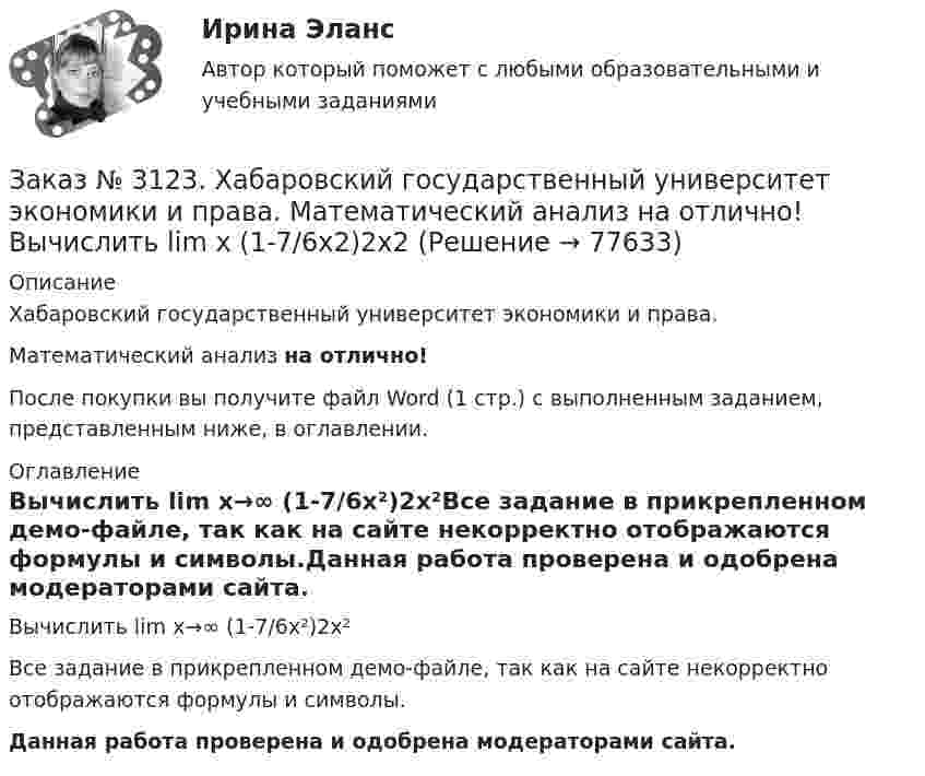     
            Описание
            Хабаровский государственный университет экономики и права. Математический анализ на отлично!После покупки вы получите файл Word (1 стр.) с выполненным заданием, представленным ниже, в оглавлении. 
            Оглавление
            Вычислить lim х→∞ (1-7/6х²)2x²Все задание в прикрепленном демо-файле, так как на сайте некорректно отображаются формулы и символы.Данная работа проверена и одобрена модераторами сайта.  
            
            
            Заказ № 3123. Хабаровский государственный университет экономики и права. Математический анализ на отлично! Вычислить lim х1 (10 – х - 3) / (2 – х + 3)Заказ № 3123. Хабаровский государственный университет экономики и права. Математический анализ на отлично! Вычислить lim х (1-7/6х2)2x2Заказ № 3123. Хабаровский государственный университет экономики и права. Математический анализ на отлично! Вычислить lim х-1 (х2+4х+3) / (х3+1)Заказ № 3123. Хабаровский государственный университет экономики и права. Математический анализ на отлично! Вычислить lim х (3х2-5х+8) / (5х2+х-2)Заказ № 3123. Хабаровский государственный университет экономики и права. Математический анализ на отлично!  Дана функция у = { (х+3) /(х2-9), х меньше 0; { 2(х) /(4-х), х меньше 0; х больше или равно 0. Найти точки разрыва и установить их характер.Заказ № 3123. Хабаровский государственный университет экономики и права. Математический анализ на отлично!  Найти dy/dx, если sin x + x2 cos y – y2 = 0.Заказ № 3123. Хабаровский государственный университет экономики и права. Математический анализ на отлично!  Найти dy/dx, если x = t3 ln t, y = t3 et.Заказ № 3121. Тульский государственный университет. Математика на отлично! Вариант № 9. Проверить совместимость системы уравнений и в случае совместимости решить её по правилу Крамера {3х1+х2 +х3 = - 4 / -3х2+5х2+6х3 = 36 / х1-4х2-2х3 = -19Заказ № 3121. Тульский государственный университет. Математика на отлично! Вариант № 9. Провести полное исследование функции и построить её график: у = (х3+4)/х2.Заказ № 3121. Тульский государственный университет. Математика на отлично! Вариант № 9. Составить уравнение нормали к данной кривой в точке с абсциссой  Хо, У=2Х2 – 3Х+1,    Хо = 1.Заказ № 3121. Тульский государственный университет. Тест по дисциплине «Информатика» на отлично!Заказ № 3123. Хабаровский государственный университет экономики и права. Выбрать все неправильные ответы:Заказ № 3123. Хабаровский государственный университет экономики и права. Математический анализ на отлично!  Z = u2/v2, где u = x sin y, v = y = cos x. Найти z x при х = п/3, у = п/2.Заказ № 3123. Хабаровский государственный университет экономики и права. Математический анализ на отлично!  Z = x5/y3+xy4. Вычислить (zx-zy) в точке М(4;4).