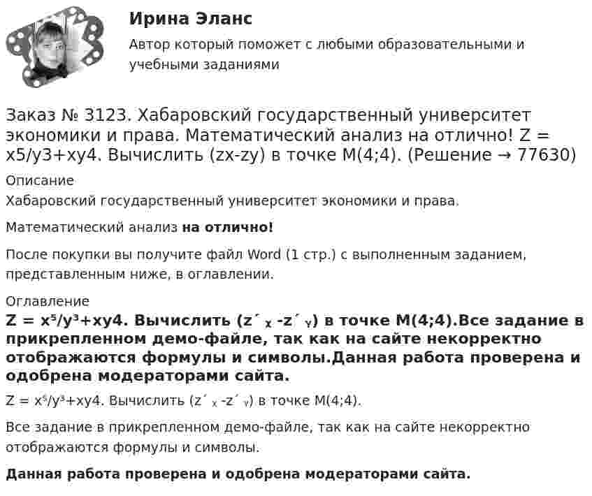     
            Описание
            Хабаровский государственный университет экономики и права. Математический анализ на отлично!После покупки вы получите файл Word (1 стр.) с выполненным заданием, представленным ниже, в оглавлении. 
            Оглавление
            Z = x⁵/y³+xy4. Вычислить (z´ ᵪ -z´ ᵧ) в точке М(4;4).Все задание в прикрепленном демо-файле, так как на сайте некорректно отображаются формулы и символы.Данная работа проверена и одобрена модераторами сайта.  
            
            
            Заказ № 3123. Хабаровский государственный университет экономики и права. Математический анализ на отлично!  Z = u2/v2, где u = x sin y, v = y = cos x. Найти z x при х = п/3, у = п/2.Заказ № 3123. Хабаровский государственный университет экономики и права. Математический анализ на отлично!  Z = x5/y3+xy4. Вычислить (zx-zy) в точке М(4;4).Заказ № 3123. Хабаровский государственный университет экономики и права. Математический анализ на отлично! Вычислить lim х0 ((1+4х2)3/2-1) / (хln(1+6x)Заказ № 3123. Хабаровский государственный университет экономики и права. Математический анализ на отлично! Вычислить lim х1 (10 – х - 3) / (2 – х + 3)Заказ № 3123. Хабаровский государственный университет экономики и права. Математический анализ на отлично! Вычислить lim х (1-7/6х2)2x2Заказ № 3123. Хабаровский государственный университет экономики и права. Математический анализ на отлично! Вычислить lim х-1 (х2+4х+3) / (х3+1)Заказ № 3123. Хабаровский государственный университет экономики и права. Математический анализ на отлично! Вычислить lim х (3х2-5х+8) / (5х2+х-2)Заказ № 3121. Тульский государственный университет. Математика на отлично! Вариант № 9. Найти расстояние от точки М0 до плоскости, проходящей через точки М1, М2, М3, если М1(3,10,-1), М2(-2,3,-5), М3(-6,0,-3), М0(-6,7,-10).Заказ № 3121. Тульский государственный университет. Математика на отлично! Вариант № 9. Найти точку пересечения прямой, заданной каноническими уравнениями, и плоскости (х-1)/1=(у+1)/0=(z-1)/-1, 3x-2y-4z-8=0Заказ № 3121. Тульский государственный университет. Математика на отлично! Вариант № 9. Написать канонические уравнения прямой 4х+у-3z+2=0, 2х-у+z-8=0Заказ № 3121. Тульский государственный университет. Математика на отлично! Вариант № 9. Проверить совместимость системы уравнений и в случае совместимости решить её по правилу Крамера {3х1+х2 +х3 = - 4 / -3х2+5х2+6х3 = 36 / х1-4х2-2х3 = -19Заказ № 3121. Тульский государственный университет. Математика на отлично! Вариант № 9. Провести полное исследование функции и построить её график: у = (х3+4)/х2.Заказ № 3121. Тульский государственный университет. Математика на отлично! Вариант № 9. Составить уравнение нормали к данной кривой в точке с абсциссой  Хо, У=2Х2 – 3Х+1,    Хо = 1.Заказ № 3121. Тульский государственный университет. Тест по дисциплине «Информатика» на отлично!