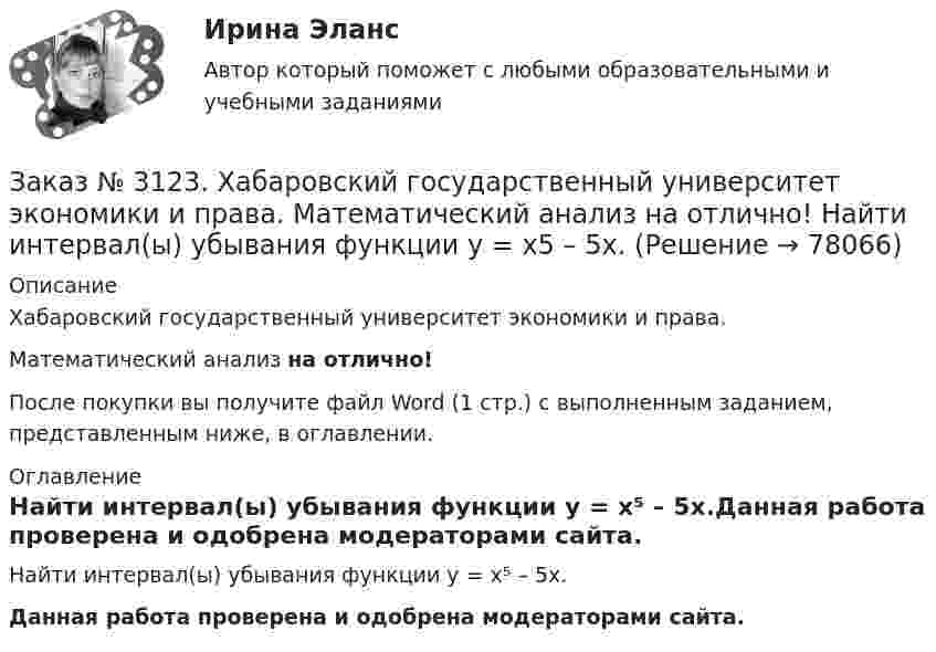      
            Описание
            Хабаровский государственный университет экономики и права. Математический анализ на отлично!После покупки вы получите файл Word (1 стр.) с выполненным заданием, представленным ниже, в оглавлении. 
            Оглавление
            Найти интервал(ы) убывания функции у = х⁵ – 5х.Данная работа проверена и одобрена модераторами сайта.  
            
            
            Заказ № 3123. Хабаровский государственный университет экономики и права. Математический анализ на отлично!  Найти интервал(ы) выпуклости функции у = 30 х3 – х5.Заказ № 3123. Хабаровский государственный университет экономики и права. Математический анализ на отлично!  Найти интервал(ы) убывания функции у = х5 – 5х.Заказ № 3123. Хабаровский государственный университет экономики и права. Математический анализ на отлично!  Найти максимальную скорость возрастания функции z = x2y  в точке  М (2; 1).Заказ № 3123. Хабаровский государственный университет экономики и права. Математический анализ на отлично! Найти расстояние от точки  до плоскости М(1;-2;-3) до плоскости х+2у  - 2z  - 6= 0.Заказ № 3123. Хабаровский государственный университет экономики и права. Математический анализ на отлично! Определить вид и расположение кривой  х2+2у2 +2x – 8y  + 7= 0.Заказ № 3123. Хабаровский государственный университет экономики и права. Найти производную функции z = xy + 2y  в точке  M (1;-3) в направлении вектора a = (3;4) .Заказ № 3123. Хабаровский государственный университет экономики и права. Найти экстремум функции  z = х2 + у2 + 1, если  х + 2у = 5.Заказ № 3123. Хабаровский государственный университет экономики и права. Математический анализ на отлично! Вычислить lim х1 (10 – х - 3) / (2 – х + 3)Заказ № 3123. Хабаровский государственный университет экономики и права. Математический анализ на отлично! Вычислить lim х (1-7/6х2)2x2Заказ № 3123. Хабаровский государственный университет экономики и права. Математический анализ на отлично! Вычислить lim х-1 (х2+4х+3) / (х3+1)Заказ № 3123. Хабаровский государственный университет экономики и права. Математический анализ на отлично! Вычислить lim х (3х2-5х+8) / (5х2+х-2)Заказ № 3123. Хабаровский государственный университет экономики и права. Математический анализ на отлично!  Дана функция у = { (х+3) /(х2-9), х меньше 0; { 2(х) /(4-х), х меньше 0; х больше или равно 0. Найти точки разрыва и установить их характер.Заказ № 3123. Хабаровский государственный университет экономики и права. Математический анализ на отлично!  Найти dy/dx, если sin x + x2 cos y – y2 = 0.Заказ № 3123. Хабаровский государственный университет экономики и права. Математический анализ на отлично!  Найти dy/dx, если x = t3 ln t, y = t3 et.
