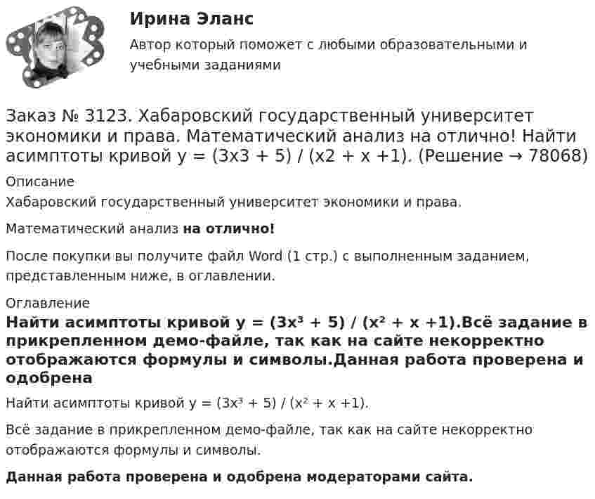     
            Описание
            Хабаровский государственный университет экономики и права. Математический анализ на отлично!После покупки вы получите файл Word (1 стр.) с выполненным заданием, представленным ниже, в оглавлении. 
            Оглавление
            Найти асимптоты кривой у = (3х³ + 5) / (х² + х +1).Всё задание в прикрепленном демо-файле, так как на сайте некорректно отображаются формулы и символы.Данная работа проверена и одобрена модераторами сайта.  
            
            
            Заказ № 3123. Хабаровский государственный университет экономики и права. Математический анализ на отлично!  Найти dy/dx, если x = t3 ln t, y = t3 et.Заказ № 3123. Хабаровский государственный университет экономики и права. Математический анализ на отлично!  Найти асимптоты кривой у = (3х3 + 5) / (х2 + х +1).Заказ № 3123. Хабаровский государственный университет экономики и права. Математический анализ на отлично!  Найти интервал(ы) выпуклости функции у = 30 х3 – х5.Заказ № 3123. Хабаровский государственный университет экономики и права. Математический анализ на отлично!  Найти интервал(ы) убывания функции у = х5 – 5х.Заказ № 3123. Хабаровский государственный университет экономики и права. Математический анализ на отлично!  Найти максимальную скорость возрастания функции z = x2y  в точке  М (2; 1).Заказ № 3123. Хабаровский государственный университет экономики и права. Математический анализ на отлично! Найти расстояние от точки  до плоскости М(1;-2;-3) до плоскости х+2у  - 2z  - 6= 0.Заказ № 3123. Хабаровский государственный университет экономики и права. Математический анализ на отлично! Определить вид и расположение кривой  х2+2у2 +2x – 8y  + 7= 0.Заказ № 3123. Хабаровский государственный университет экономики и права. Математический анализ на отлично!  Z = x5/y3+xy4. Вычислить (zx-zy) в точке М(4;4).Заказ № 3123. Хабаровский государственный университет экономики и права. Математический анализ на отлично! Вычислить lim х0 ((1+4х2)3/2-1) / (хln(1+6x)Заказ № 3123. Хабаровский государственный университет экономики и права. Математический анализ на отлично! Вычислить lim х1 (10 – х - 3) / (2 – х + 3)Заказ № 3123. Хабаровский государственный университет экономики и права. Математический анализ на отлично! Вычислить lim х (1-7/6х2)2x2Заказ № 3123. Хабаровский государственный университет экономики и права. Математический анализ на отлично! Вычислить lim х-1 (х2+4х+3) / (х3+1)Заказ № 3123. Хабаровский государственный университет экономики и права. Математический анализ на отлично! Вычислить lim х (3х2-5х+8) / (5х2+х-2)Заказ № 3123. Хабаровский государственный университет экономики и права. Математический анализ на отлично!  Дана функция у = { (х+3) /(х2-9), х меньше 0; { 2(х) /(4-х), х меньше 0; х больше или равно 0. Найти точки разрыва и установить их характер.