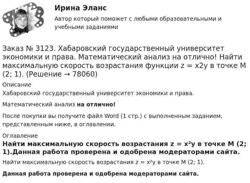      
            Описание
            Хабаровский государственный университет экономики и права. Математический анализ на отлично!После покупки вы получите файл Word (1 стр.) с выполненным заданием, представленным ниже, в оглавлении. 
            Оглавление
            Найти максимальную скорость возрастания z = x²y в точке М (2; 1).Данная работа проверена и одобрена модераторами сайта.  
            
            
            Заказ № 3123. Хабаровский государственный университет экономики и права. Математический анализ на отлично!  Найти интервал(ы) убывания функции у = х5 – 5х.Заказ № 3123. Хабаровский государственный университет экономики и права. Математический анализ на отлично!  Найти максимальную скорость возрастания функции z = x2y  в точке  М (2; 1).Заказ № 3123. Хабаровский государственный университет экономики и права. Математический анализ на отлично! Найти расстояние от точки  до плоскости М(1;-2;-3) до плоскости х+2у  - 2z  - 6= 0.Заказ № 3123. Хабаровский государственный университет экономики и права. Математический анализ на отлично! Определить вид и расположение кривой  х2+2у2 +2x – 8y  + 7= 0.Заказ № 3123. Хабаровский государственный университет экономики и права. Найти производную функции z = xy + 2y  в точке  M (1;-3) в направлении вектора a = (3;4) .Заказ № 3123. Хабаровский государственный университет экономики и права. Найти экстремум функции  z = х2 + у2 + 1, если  х + 2у = 5.Заказ № 3123. Хабаровский государственный университет экономики и права. Пусть   - числовая функция.  Выбрать все правильные утвержденияЗаказ № 3123. Хабаровский государственный университет экономики и права. Математический анализ на отлично! Вычислить lim х (1-7/6х2)2x2Заказ № 3123. Хабаровский государственный университет экономики и права. Математический анализ на отлично! Вычислить lim х-1 (х2+4х+3) / (х3+1)Заказ № 3123. Хабаровский государственный университет экономики и права. Математический анализ на отлично! Вычислить lim х (3х2-5х+8) / (5х2+х-2)Заказ № 3123. Хабаровский государственный университет экономики и права. Математический анализ на отлично!  Дана функция у = { (х+3) /(х2-9), х меньше 0; { 2(х) /(4-х), х меньше 0; х больше или равно 0. Найти точки разрыва и установить их характер.Заказ № 3123. Хабаровский государственный университет экономики и права. Математический анализ на отлично!  Найти dy/dx, если sin x + x2 cos y – y2 = 0.Заказ № 3123. Хабаровский государственный университет экономики и права. Математический анализ на отлично!  Найти dy/dx, если x = t3 ln t, y = t3 et.Заказ № 3123. Хабаровский государственный университет экономики и права. Математический анализ на отлично!  Найти асимптоты кривой у = (3х3 + 5) / (х2 + х +1).