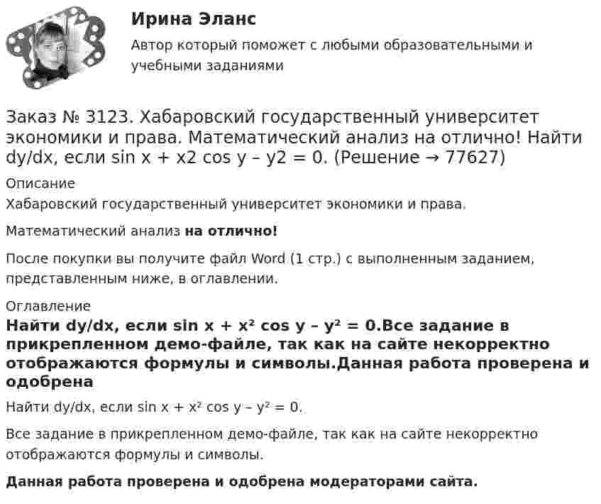     
            Описание
            Хабаровский государственный университет экономики и права. Математический анализ на отлично!После покупки вы получите файл Word (1 стр.) с выполненным заданием, представленным ниже, в оглавлении. 
            Оглавление
            Найти dy/dx, если sin x + x² cos y – y² = 0.Все задание в прикрепленном демо-файле, так как на сайте некорректно отображаются формулы и символы.Данная работа проверена и одобрена модераторами сайта.  
            
            
            Заказ № 3123. Хабаровский государственный университет экономики и права. Математический анализ на отлично!  Дана функция у = { (х+3) /(х2-9), х меньше 0; { 2(х) /(4-х), х меньше 0; х больше или равно 0. Найти точки разрыва и установить их характер.Заказ № 3123. Хабаровский государственный университет экономики и права. Математический анализ на отлично!  Найти dy/dx, если sin x + x2 cos y – y2 = 0.Заказ № 3123. Хабаровский государственный университет экономики и права. Математический анализ на отлично!  Найти dy/dx, если x = t3 ln t, y = t3 et.Заказ № 3123. Хабаровский государственный университет экономики и права. Математический анализ на отлично!  Найти асимптоты кривой у = (3х3 + 5) / (х2 + х +1).Заказ № 3123. Хабаровский государственный университет экономики и права. Математический анализ на отлично!  Найти интервал(ы) выпуклости функции у = 30 х3 – х5.Заказ № 3123. Хабаровский государственный университет экономики и права. Математический анализ на отлично!  Найти интервал(ы) убывания функции у = х5 – 5х.Заказ № 3123. Хабаровский государственный университет экономики и права. Математический анализ на отлично!  Найти максимальную скорость возрастания функции z = x2y  в точке  М (2; 1).Заказ № 3123. Хабаровский государственный университет экономики и права. Выбрать все неправильные ответы:Заказ № 3123. Хабаровский государственный университет экономики и права. Математический анализ на отлично!  Z = u2/v2, где u = x sin y, v = y = cos x. Найти z x при х = п/3, у = п/2.Заказ № 3123. Хабаровский государственный университет экономики и права. Математический анализ на отлично!  Z = x5/y3+xy4. Вычислить (zx-zy) в точке М(4;4).Заказ № 3123. Хабаровский государственный университет экономики и права. Математический анализ на отлично! Вычислить lim х0 ((1+4х2)3/2-1) / (хln(1+6x)Заказ № 3123. Хабаровский государственный университет экономики и права. Математический анализ на отлично! Вычислить lim х1 (10 – х - 3) / (2 – х + 3)Заказ № 3123. Хабаровский государственный университет экономики и права. Математический анализ на отлично! Вычислить lim х (1-7/6х2)2x2Заказ № 3123. Хабаровский государственный университет экономики и права. Математический анализ на отлично! Вычислить lim х-1 (х2+4х+3) / (х3+1)