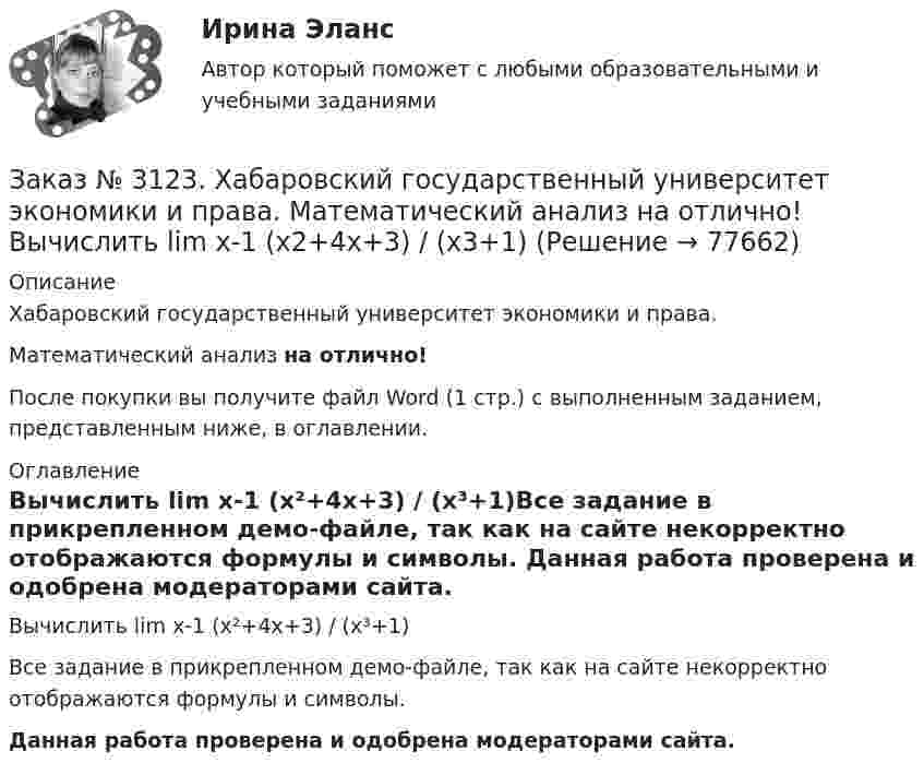     
            Описание
            Хабаровский государственный университет экономики и права. Математический анализ на отлично!После покупки вы получите файл Word (1 стр.) с выполненным заданием, представленным ниже, в оглавлении. 
            Оглавление
            Вычислить lim х-1 (х²+4х+3) / (х³+1)Все задание в прикрепленном демо-файле, так как на сайте некорректно отображаются формулы и символы. Данная работа проверена и одобрена модераторами сайта.  
            
            
            Заказ № 3123. Хабаровский государственный университет экономики и права. Математический анализ на отлично! Вычислить lim х (1-7/6х2)2x2Заказ № 3123. Хабаровский государственный университет экономики и права. Математический анализ на отлично! Вычислить lim х-1 (х2+4х+3) / (х3+1)Заказ № 3123. Хабаровский государственный университет экономики и права. Математический анализ на отлично! Вычислить lim х (3х2-5х+8) / (5х2+х-2)Заказ № 3123. Хабаровский государственный университет экономики и права. Математический анализ на отлично!  Дана функция у = { (х+3) /(х2-9), х меньше 0; { 2(х) /(4-х), х меньше 0; х больше или равно 0. Найти точки разрыва и установить их характер.Заказ № 3123. Хабаровский государственный университет экономики и права. Математический анализ на отлично!  Найти dy/dx, если sin x + x2 cos y – y2 = 0.Заказ № 3123. Хабаровский государственный университет экономики и права. Математический анализ на отлично!  Найти dy/dx, если x = t3 ln t, y = t3 et.Заказ № 3123. Хабаровский государственный университет экономики и права. Математический анализ на отлично!  Найти асимптоты кривой у = (3х3 + 5) / (х2 + х +1).Заказ № 3121. Тульский государственный университет. Математика на отлично! Вариант № 9. Провести полное исследование функции и построить её график: у = (х3+4)/х2.Заказ № 3121. Тульский государственный университет. Математика на отлично! Вариант № 9. Составить уравнение нормали к данной кривой в точке с абсциссой  Хо, У=2Х2 – 3Х+1,    Хо = 1.Заказ № 3121. Тульский государственный университет. Тест по дисциплине «Информатика» на отлично!Заказ № 3123. Хабаровский государственный университет экономики и права. Выбрать все неправильные ответы:Заказ № 3123. Хабаровский государственный университет экономики и права. Математический анализ на отлично!  Z = u2/v2, где u = x sin y, v = y = cos x. Найти z x при х = п/3, у = п/2.Заказ № 3123. Хабаровский государственный университет экономики и права. Математический анализ на отлично!  Z = x5/y3+xy4. Вычислить (zx-zy) в точке М(4;4).Заказ № 3123. Хабаровский государственный университет экономики и права. Математический анализ на отлично! Вычислить lim х0 ((1+4х2)3/2-1) / (хln(1+6x)