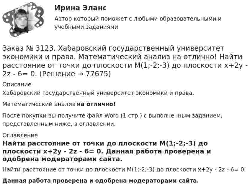      
            Описание
            Хабаровский государственный университет экономики и права. Математический анализ на отлично!После покупки вы получите файл Word (1 стр.) с выполненным заданием, представленным ниже, в оглавлении. 
            Оглавление
            Найти расстояние от точки до плоскости М(1;-2;-3) до плоскости х+2у - 2z  - 6= 0. Данная работа проверена и одобрена модераторами сайта.  
            
            
            Заказ № 3123. Хабаровский государственный университет экономики и права. Математический анализ на отлично!  Найти максимальную скорость возрастания функции z = x2y  в точке  М (2; 1).Заказ № 3123. Хабаровский государственный университет экономики и права. Математический анализ на отлично! Найти расстояние от точки  до плоскости М(1;-2;-3) до плоскости х+2у  - 2z  - 6= 0.Заказ № 3123. Хабаровский государственный университет экономики и права. Математический анализ на отлично! Определить вид и расположение кривой  х2+2у2 +2x – 8y  + 7= 0.Заказ № 3123. Хабаровский государственный университет экономики и права. Найти производную функции z = xy + 2y  в точке  M (1;-3) в направлении вектора a = (3;4) .Заказ № 3123. Хабаровский государственный университет экономики и права. Найти экстремум функции  z = х2 + у2 + 1, если  х + 2у = 5.Заказ № 3123. Хабаровский государственный университет экономики и права. Пусть   - числовая функция.  Выбрать все правильные утвержденияЗаказ № 3123. Хабаровский государственный университет экономики и права. Функцию z = х4 + у4 – 2х2 – 2у2  исследовать на экстремум в точках  А (1; -1) и  В (0; 0).Заказ № 3123. Хабаровский государственный университет экономики и права. Математический анализ на отлично! Вычислить lim х-1 (х2+4х+3) / (х3+1)Заказ № 3123. Хабаровский государственный университет экономики и права. Математический анализ на отлично! Вычислить lim х (3х2-5х+8) / (5х2+х-2)Заказ № 3123. Хабаровский государственный университет экономики и права. Математический анализ на отлично!  Дана функция у = { (х+3) /(х2-9), х меньше 0; { 2(х) /(4-х), х меньше 0; х больше или равно 0. Найти точки разрыва и установить их характер.Заказ № 3123. Хабаровский государственный университет экономики и права. Математический анализ на отлично!  Найти dy/dx, если sin x + x2 cos y – y2 = 0.Заказ № 3123. Хабаровский государственный университет экономики и права. Математический анализ на отлично!  Найти dy/dx, если x = t3 ln t, y = t3 et.Заказ № 3123. Хабаровский государственный университет экономики и права. Математический анализ на отлично!  Найти асимптоты кривой у = (3х3 + 5) / (х2 + х +1).Заказ № 3123. Хабаровский государственный университет экономики и права. Математический анализ на отлично!  Найти интервал(ы) выпуклости функции у = 30 х3 – х5.