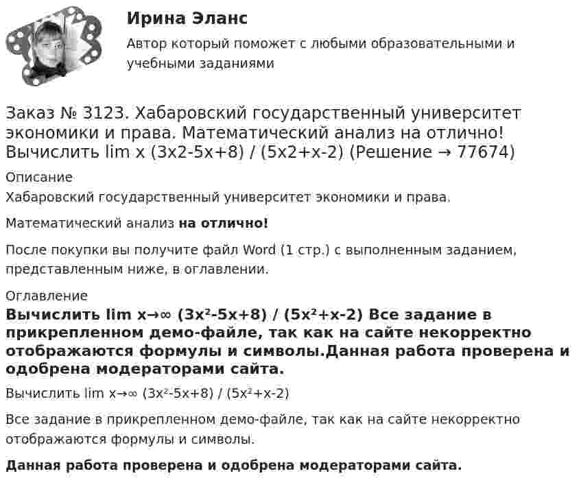     
            Описание
            Хабаровский государственный университет экономики и права. Математический анализ на отлично!После покупки вы получите файл Word (1 стр.) с выполненным заданием, представленным ниже, в оглавлении. 
            Оглавление
            Вычислить lim х→∞ (3х²-5х+8) / (5х²+х-2) Все задание в прикрепленном демо-файле, так как на сайте некорректно отображаются формулы и символы.Данная работа проверена и одобрена модераторами сайта.  
            
            
            Заказ № 3123. Хабаровский государственный университет экономики и права. Математический анализ на отлично! Вычислить lim х-1 (х2+4х+3) / (х3+1)Заказ № 3123. Хабаровский государственный университет экономики и права. Математический анализ на отлично! Вычислить lim х (3х2-5х+8) / (5х2+х-2)Заказ № 3123. Хабаровский государственный университет экономики и права. Математический анализ на отлично!  Дана функция у = { (х+3) /(х2-9), х меньше 0; { 2(х) /(4-х), х меньше 0; х больше или равно 0. Найти точки разрыва и установить их характер.Заказ № 3123. Хабаровский государственный университет экономики и права. Математический анализ на отлично!  Найти dy/dx, если sin x + x2 cos y – y2 = 0.Заказ № 3123. Хабаровский государственный университет экономики и права. Математический анализ на отлично!  Найти dy/dx, если x = t3 ln t, y = t3 et.Заказ № 3123. Хабаровский государственный университет экономики и права. Математический анализ на отлично!  Найти асимптоты кривой у = (3х3 + 5) / (х2 + х +1).Заказ № 3123. Хабаровский государственный университет экономики и права. Математический анализ на отлично!  Найти интервал(ы) выпуклости функции у = 30 х3 – х5.Заказ № 3121. Тульский государственный университет. Математика на отлично! Вариант № 9. Составить уравнение нормали к данной кривой в точке с абсциссой  Хо, У=2Х2 – 3Х+1,    Хо = 1.Заказ № 3121. Тульский государственный университет. Тест по дисциплине «Информатика» на отлично!Заказ № 3123. Хабаровский государственный университет экономики и права. Выбрать все неправильные ответы:Заказ № 3123. Хабаровский государственный университет экономики и права. Математический анализ на отлично!  Z = u2/v2, где u = x sin y, v = y = cos x. Найти z x при х = п/3, у = п/2.Заказ № 3123. Хабаровский государственный университет экономики и права. Математический анализ на отлично!  Z = x5/y3+xy4. Вычислить (zx-zy) в точке М(4;4).Заказ № 3123. Хабаровский государственный университет экономики и права. Математический анализ на отлично! Вычислить lim х0 ((1+4х2)3/2-1) / (хln(1+6x)Заказ № 3123. Хабаровский государственный университет экономики и права. Математический анализ на отлично! Вычислить lim х1 (10 – х - 3) / (2 – х + 3)