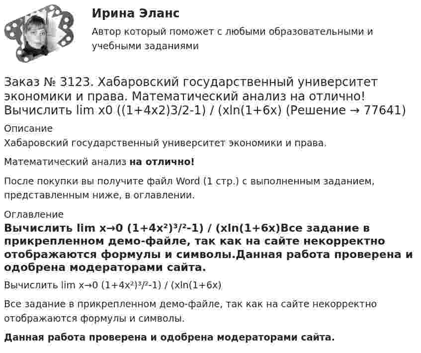     
            Описание
            Хабаровский государственный университет экономики и права. Математический анализ на отлично!После покупки вы получите файл Word (1 стр.) с выполненным заданием, представленным ниже, в оглавлении. 
            Оглавление
            Вычислить lim х→0 (1+4х²)³/²-1) / (хln(1+6x)Все задание в прикрепленном демо-файле, так как на сайте некорректно отображаются формулы и символы.Данная работа проверена и одобрена модераторами сайта.  
            
            
            Заказ № 3123. Хабаровский государственный университет экономики и права. Математический анализ на отлично!  Z = x5/y3+xy4. Вычислить (zx-zy) в точке М(4;4).Заказ № 3123. Хабаровский государственный университет экономики и права. Математический анализ на отлично! Вычислить lim х0 ((1+4х2)3/2-1) / (хln(1+6x)Заказ № 3123. Хабаровский государственный университет экономики и права. Математический анализ на отлично! Вычислить lim х1 (10 – х - 3) / (2 – х + 3)Заказ № 3123. Хабаровский государственный университет экономики и права. Математический анализ на отлично! Вычислить lim х (1-7/6х2)2x2Заказ № 3123. Хабаровский государственный университет экономики и права. Математический анализ на отлично! Вычислить lim х-1 (х2+4х+3) / (х3+1)Заказ № 3123. Хабаровский государственный университет экономики и права. Математический анализ на отлично! Вычислить lim х (3х2-5х+8) / (5х2+х-2)Заказ № 3123. Хабаровский государственный университет экономики и права. Математический анализ на отлично!  Дана функция у = { (х+3) /(х2-9), х меньше 0; { 2(х) /(4-х), х меньше 0; х больше или равно 0. Найти точки разрыва и установить их характер.Заказ № 3121. Тульский государственный университет. Математика на отлично! Вариант № 9. Найти точку пересечения прямой, заданной каноническими уравнениями, и плоскости (х-1)/1=(у+1)/0=(z-1)/-1, 3x-2y-4z-8=0Заказ № 3121. Тульский государственный университет. Математика на отлично! Вариант № 9. Написать канонические уравнения прямой 4х+у-3z+2=0, 2х-у+z-8=0Заказ № 3121. Тульский государственный университет. Математика на отлично! Вариант № 9. Проверить совместимость системы уравнений и в случае совместимости решить её по правилу Крамера {3х1+х2 +х3 = - 4 / -3х2+5х2+6х3 = 36 / х1-4х2-2х3 = -19Заказ № 3121. Тульский государственный университет. Математика на отлично! Вариант № 9. Провести полное исследование функции и построить её график: у = (х3+4)/х2.Заказ № 3121. Тульский государственный университет. Математика на отлично! Вариант № 9. Составить уравнение нормали к данной кривой в точке с абсциссой  Хо, У=2Х2 – 3Х+1,    Хо = 1.Заказ № 3121. Тульский государственный университет. Тест по дисциплине «Информатика» на отлично!Заказ № 3123. Хабаровский государственный университет экономики и права. Выбрать все неправильные ответы: