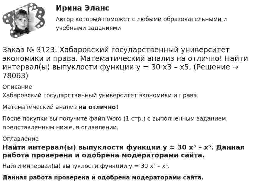      
            Описание
            Хабаровский государственный университет экономики и права. Математический анализ на отлично!После покупки вы получите файл Word (1 стр.) с выполненным заданием, представленным ниже, в оглавлении. 
            Оглавление
            Найти интервал(ы) выпуклости функции у = 30 х³ – х⁵. Данная работа проверена и одобрена модераторами сайта.  
            
            
            Заказ № 3123. Хабаровский государственный университет экономики и права. Математический анализ на отлично!  Найти асимптоты кривой у = (3х3 + 5) / (х2 + х +1).Заказ № 3123. Хабаровский государственный университет экономики и права. Математический анализ на отлично!  Найти интервал(ы) выпуклости функции у = 30 х3 – х5.Заказ № 3123. Хабаровский государственный университет экономики и права. Математический анализ на отлично!  Найти интервал(ы) убывания функции у = х5 – 5х.Заказ № 3123. Хабаровский государственный университет экономики и права. Математический анализ на отлично!  Найти максимальную скорость возрастания функции z = x2y  в точке  М (2; 1).Заказ № 3123. Хабаровский государственный университет экономики и права. Математический анализ на отлично! Найти расстояние от точки  до плоскости М(1;-2;-3) до плоскости х+2у  - 2z  - 6= 0.Заказ № 3123. Хабаровский государственный университет экономики и права. Математический анализ на отлично! Определить вид и расположение кривой  х2+2у2 +2x – 8y  + 7= 0.Заказ № 3123. Хабаровский государственный университет экономики и права. Найти производную функции z = xy + 2y  в точке  M (1;-3) в направлении вектора a = (3;4) .Заказ № 3123. Хабаровский государственный университет экономики и права. Математический анализ на отлично! Вычислить lim х0 ((1+4х2)3/2-1) / (хln(1+6x)Заказ № 3123. Хабаровский государственный университет экономики и права. Математический анализ на отлично! Вычислить lim х1 (10 – х - 3) / (2 – х + 3)Заказ № 3123. Хабаровский государственный университет экономики и права. Математический анализ на отлично! Вычислить lim х (1-7/6х2)2x2Заказ № 3123. Хабаровский государственный университет экономики и права. Математический анализ на отлично! Вычислить lim х-1 (х2+4х+3) / (х3+1)Заказ № 3123. Хабаровский государственный университет экономики и права. Математический анализ на отлично! Вычислить lim х (3х2-5х+8) / (5х2+х-2)Заказ № 3123. Хабаровский государственный университет экономики и права. Математический анализ на отлично!  Дана функция у = { (х+3) /(х2-9), х меньше 0; { 2(х) /(4-х), х меньше 0; х больше или равно 0. Найти точки разрыва и установить их характер.Заказ № 3123. Хабаровский государственный университет экономики и права. Математический анализ на отлично!  Найти dy/dx, если sin x + x2 cos y – y2 = 0.