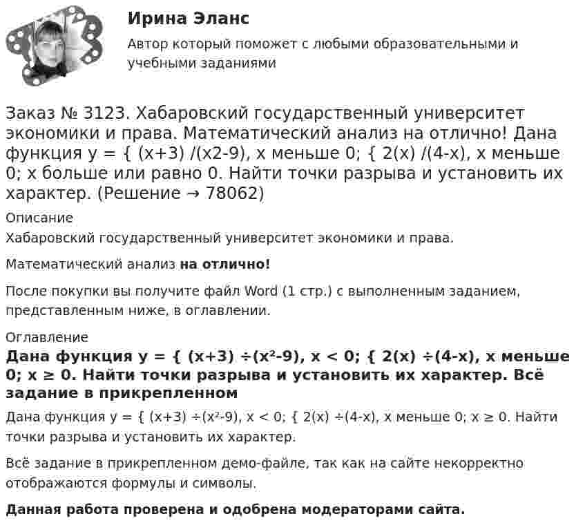     
            Описание
            Хабаровский государственный университет экономики и права. Математический анализ на отлично!После покупки вы получите файл Word (1 стр.) с выполненным заданием, представленным ниже, в оглавлении. 
            Оглавление
            Дана функция у = { (х+3) ÷(х²-9), х < 0; { 2(х) ÷(4-х), х меньше 0; х ≥ 0. Найти точки разрыва и установить их характер. Всё задание в прикрепленном демо-файле, так как на сайте некорректно отображаются формулы и символы.Данная работа проверена и одобрена модераторами сайта.  
            
            
            Заказ № 3123. Хабаровский государственный университет экономики и права. Математический анализ на отлично! Вычислить lim х (3х2-5х+8) / (5х2+х-2)Заказ № 3123. Хабаровский государственный университет экономики и права. Математический анализ на отлично!  Дана функция у = { (х+3) /(х2-9), х меньше 0; { 2(х) /(4-х), х меньше 0; х больше или равно 0. Найти точки разрыва и установить их характер.Заказ № 3123. Хабаровский государственный университет экономики и права. Математический анализ на отлично!  Найти dy/dx, если sin x + x2 cos y – y2 = 0.Заказ № 3123. Хабаровский государственный университет экономики и права. Математический анализ на отлично!  Найти dy/dx, если x = t3 ln t, y = t3 et.Заказ № 3123. Хабаровский государственный университет экономики и права. Математический анализ на отлично!  Найти асимптоты кривой у = (3х3 + 5) / (х2 + х +1).Заказ № 3123. Хабаровский государственный университет экономики и права. Математический анализ на отлично!  Найти интервал(ы) выпуклости функции у = 30 х3 – х5.Заказ № 3123. Хабаровский государственный университет экономики и права. Математический анализ на отлично!  Найти интервал(ы) убывания функции у = х5 – 5х.Заказ № 3121. Тульский государственный университет. Тест по дисциплине «Информатика» на отлично!Заказ № 3123. Хабаровский государственный университет экономики и права. Выбрать все неправильные ответы:Заказ № 3123. Хабаровский государственный университет экономики и права. Математический анализ на отлично!  Z = u2/v2, где u = x sin y, v = y = cos x. Найти z x при х = п/3, у = п/2.Заказ № 3123. Хабаровский государственный университет экономики и права. Математический анализ на отлично!  Z = x5/y3+xy4. Вычислить (zx-zy) в точке М(4;4).Заказ № 3123. Хабаровский государственный университет экономики и права. Математический анализ на отлично! Вычислить lim х0 ((1+4х2)3/2-1) / (хln(1+6x)Заказ № 3123. Хабаровский государственный университет экономики и права. Математический анализ на отлично! Вычислить lim х1 (10 – х - 3) / (2 – х + 3)Заказ № 3123. Хабаровский государственный университет экономики и права. Математический анализ на отлично! Вычислить lim х (1-7/6х2)2x2