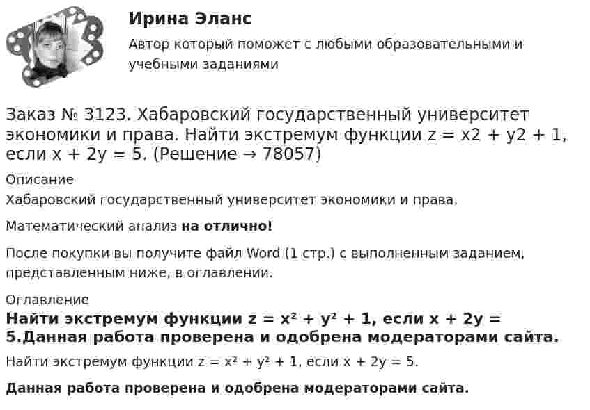      
            Описание
            Хабаровский государственный университет экономики и права. Математический анализ на отлично!После покупки вы получите файл Word (1 стр.) с выполненным заданием, представленным ниже, в оглавлении. 
            Оглавление
            Найти экстремум функции z = х² + у² + 1, если х + 2у = 5.Данная работа проверена и одобрена модераторами сайта.  
            
            
            Заказ № 3123. Хабаровский государственный университет экономики и права. Найти производную функции z = xy + 2y  в точке  M (1;-3) в направлении вектора a = (3;4) .Заказ № 3123. Хабаровский государственный университет экономики и права. Найти экстремум функции  z = х2 + у2 + 1, если  х + 2у = 5.Заказ № 3123. Хабаровский государственный университет экономики и права. Пусть   - числовая функция.  Выбрать все правильные утвержденияЗаказ № 3123. Хабаровский государственный университет экономики и права. Функцию z = х4 + у4 – 2х2 – 2у2  исследовать на экстремум в точках  А (1; -1) и  В (0; 0).Заказ № 3123. Хабаровский государственный университет экономики и права. Эконометрика на отлично! p-value для статистики Фишера меньше 0,05. Это значитЗаказ № 3123. Хабаровский государственный университет экономики и права. Эконометрика на отлично! Автокорреляция остатков уравнения регрессии означаетЗаказ № 3123. Хабаровский государственный университет экономики и права. Эконометрика на отлично! В чём суть прогноза на основе сезонной компоненты?Заказ № 3123. Хабаровский государственный университет экономики и права. Математический анализ на отлично!  Найти dy/dx, если sin x + x2 cos y – y2 = 0.Заказ № 3123. Хабаровский государственный университет экономики и права. Математический анализ на отлично!  Найти dy/dx, если x = t3 ln t, y = t3 et.Заказ № 3123. Хабаровский государственный университет экономики и права. Математический анализ на отлично!  Найти асимптоты кривой у = (3х3 + 5) / (х2 + х +1).Заказ № 3123. Хабаровский государственный университет экономики и права. Математический анализ на отлично!  Найти интервал(ы) выпуклости функции у = 30 х3 – х5.Заказ № 3123. Хабаровский государственный университет экономики и права. Математический анализ на отлично!  Найти интервал(ы) убывания функции у = х5 – 5х.Заказ № 3123. Хабаровский государственный университет экономики и права. Математический анализ на отлично!  Найти максимальную скорость возрастания функции z = x2y  в точке  М (2; 1).Заказ № 3123. Хабаровский государственный университет экономики и права. Математический анализ на отлично! Найти расстояние от точки  до плоскости М(1;-2;-3) до плоскости х+2у  - 2z  - 6= 0.
