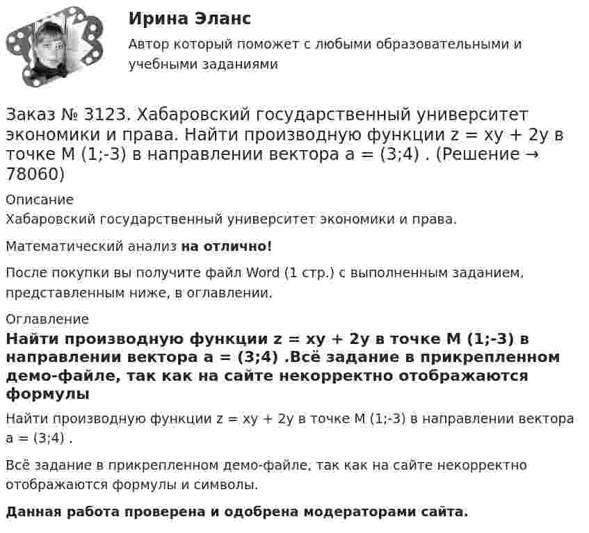     
            Описание
            Хабаровский государственный университет экономики и права. Математический анализ на отлично!После покупки вы получите файл Word (1 стр.) с выполненным заданием, представленным ниже, в оглавлении. 
            Оглавление
            Найти производную функции z = xy + 2y в точке M (1;-3) в направлении вектора a = (3;4) .Всё задание в прикрепленном демо-файле, так как на сайте некорректно отображаются формулы и символы.Данная работа проверена и одобрена модераторами сайта.  
            
            
            Заказ № 3123. Хабаровский государственный университет экономики и права. Математический анализ на отлично! Определить вид и расположение кривой  х2+2у2 +2x – 8y  + 7= 0.Заказ № 3123. Хабаровский государственный университет экономики и права. Найти производную функции z = xy + 2y  в точке  M (1;-3) в направлении вектора a = (3;4) .Заказ № 3123. Хабаровский государственный университет экономики и права. Найти экстремум функции  z = х2 + у2 + 1, если  х + 2у = 5.Заказ № 3123. Хабаровский государственный университет экономики и права. Пусть   - числовая функция.  Выбрать все правильные утвержденияЗаказ № 3123. Хабаровский государственный университет экономики и права. Функцию z = х4 + у4 – 2х2 – 2у2  исследовать на экстремум в точках  А (1; -1) и  В (0; 0).Заказ № 3123. Хабаровский государственный университет экономики и права. Эконометрика на отлично! p-value для статистики Фишера меньше 0,05. Это значитЗаказ № 3123. Хабаровский государственный университет экономики и права. Эконометрика на отлично! Автокорреляция остатков уравнения регрессии означаетЗаказ № 3123. Хабаровский государственный университет экономики и права. Математический анализ на отлично!  Дана функция у = { (х+3) /(х2-9), х меньше 0; { 2(х) /(4-х), х меньше 0; х больше или равно 0. Найти точки разрыва и установить их характер.Заказ № 3123. Хабаровский государственный университет экономики и права. Математический анализ на отлично!  Найти dy/dx, если sin x + x2 cos y – y2 = 0.Заказ № 3123. Хабаровский государственный университет экономики и права. Математический анализ на отлично!  Найти dy/dx, если x = t3 ln t, y = t3 et.Заказ № 3123. Хабаровский государственный университет экономики и права. Математический анализ на отлично!  Найти асимптоты кривой у = (3х3 + 5) / (х2 + х +1).Заказ № 3123. Хабаровский государственный университет экономики и права. Математический анализ на отлично!  Найти интервал(ы) выпуклости функции у = 30 х3 – х5.Заказ № 3123. Хабаровский государственный университет экономики и права. Математический анализ на отлично!  Найти интервал(ы) убывания функции у = х5 – 5х.Заказ № 3123. Хабаровский государственный университет экономики и права. Математический анализ на отлично!  Найти максимальную скорость возрастания функции z = x2y  в точке  М (2; 1).