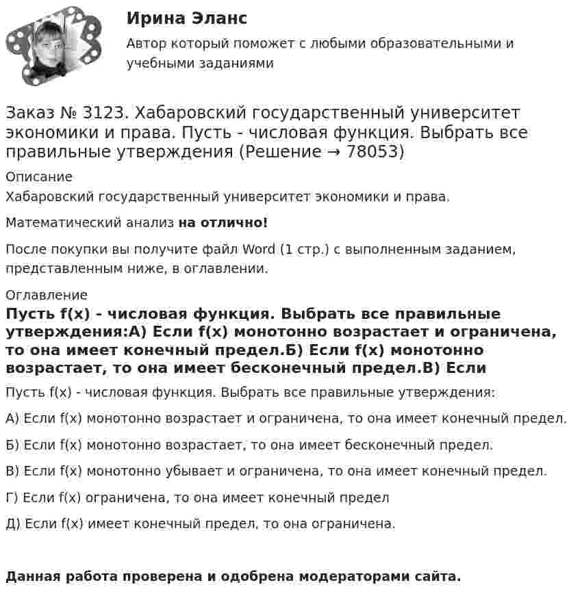      
            Описание
            Хабаровский государственный университет экономики и права. Математический анализ на отлично!После покупки вы получите файл Word (1 стр.) с выполненным заданием, представленным ниже, в оглавлении. 
            Оглавление
            Пусть f(х)   - числовая функция. Выбрать все правильные утверждения:А) Если f(х)   монотонно возрастает и ограничена, то она имеет конечный предел.Б) Если f(х)   монотонно возрастает, то она имеет бесконечный предел.В) Если f(х)   монотонно убывает и ограничена, то она имеет конечный предел.Г) Если f(х)  ограничена, то она имеет конечный пределД) Если  f(х)  имеет конечный предел, то она ограничена.Данная работа проверена и одобрена модераторами сайта.  
            
            
            Заказ № 3123. Хабаровский государственный университет экономики и права. Найти экстремум функции  z = х2 + у2 + 1, если  х + 2у = 5.Заказ № 3123. Хабаровский государственный университет экономики и права. Пусть   - числовая функция.  Выбрать все правильные утвержденияЗаказ № 3123. Хабаровский государственный университет экономики и права. Функцию z = х4 + у4 – 2х2 – 2у2  исследовать на экстремум в точках  А (1; -1) и  В (0; 0).Заказ № 3123. Хабаровский государственный университет экономики и права. Эконометрика на отлично! p-value для статистики Фишера меньше 0,05. Это значитЗаказ № 3123. Хабаровский государственный университет экономики и права. Эконометрика на отлично! Автокорреляция остатков уравнения регрессии означаетЗаказ № 3123. Хабаровский государственный университет экономики и права. Эконометрика на отлично! В чём суть прогноза на основе сезонной компоненты?Заказ № 3123. Хабаровский государственный университет экономики и права. Эконометрика на отлично! Как выделить сезонную компоненту при использовании метода сезонной декомпозиции?Заказ № 3123. Хабаровский государственный университет экономики и права. Математический анализ на отлично!  Найти dy/dx, если x = t3 ln t, y = t3 et.Заказ № 3123. Хабаровский государственный университет экономики и права. Математический анализ на отлично!  Найти асимптоты кривой у = (3х3 + 5) / (х2 + х +1).Заказ № 3123. Хабаровский государственный университет экономики и права. Математический анализ на отлично!  Найти интервал(ы) выпуклости функции у = 30 х3 – х5.Заказ № 3123. Хабаровский государственный университет экономики и права. Математический анализ на отлично!  Найти интервал(ы) убывания функции у = х5 – 5х.Заказ № 3123. Хабаровский государственный университет экономики и права. Математический анализ на отлично!  Найти максимальную скорость возрастания функции z = x2y  в точке  М (2; 1).Заказ № 3123. Хабаровский государственный университет экономики и права. Математический анализ на отлично! Найти расстояние от точки  до плоскости М(1;-2;-3) до плоскости х+2у  - 2z  - 6= 0.Заказ № 3123. Хабаровский государственный университет экономики и права. Математический анализ на отлично! Определить вид и расположение кривой  х2+2у2 +2x – 8y  + 7= 0.