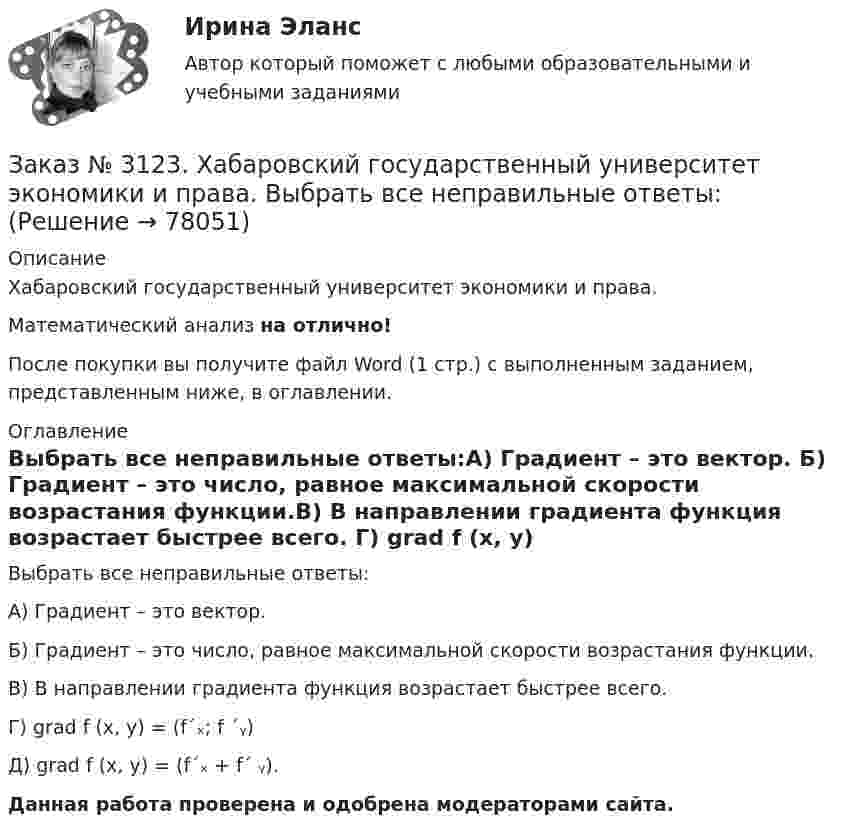      
            Описание
            Хабаровский государственный университет экономики и права. Математический анализ на отлично!После покупки вы получите файл Word (1 стр.) с выполненным заданием, представленным ниже, в оглавлении. 
            Оглавление
            Выбрать все неправильные ответы:А) Градиент – это вектор.         Б) Градиент – это число, равное максимальной скорости возрастания функции.В) В направлении градиента функция возрастает быстрее всего. Г) grad f (x, y) = (f´ₓ; f ´ᵧ)Д) grad f (x, y) = (f´ₓ + f´ ᵧ).Данная работа проверена и одобрена модераторами сайта.  
            
            
            Заказ № 3121. Тульский государственный университет. Тест по дисциплине «Информатика» на отлично!Заказ № 3123. Хабаровский государственный университет экономики и права. Выбрать все неправильные ответы:Заказ № 3123. Хабаровский государственный университет экономики и права. Математический анализ на отлично!  Z = u2/v2, где u = x sin y, v = y = cos x. Найти z x при х = п/3, у = п/2.Заказ № 3123. Хабаровский государственный университет экономики и права. Математический анализ на отлично!  Z = x5/y3+xy4. Вычислить (zx-zy) в точке М(4;4).Заказ № 3123. Хабаровский государственный университет экономики и права. Математический анализ на отлично! Вычислить lim х0 ((1+4х2)3/2-1) / (хln(1+6x)Заказ № 3123. Хабаровский государственный университет экономики и права. Математический анализ на отлично! Вычислить lim х1 (10 – х - 3) / (2 – х + 3)Заказ № 3123. Хабаровский государственный университет экономики и права. Математический анализ на отлично! Вычислить lim х (1-7/6х2)2x2Заказ № 3121. Тульский государственный университет. Математика на отлично! Вариант № 9. Найти неопределенный интеграл: сos3 2хsin2хdx.Заказ № 3121. Тульский государственный университет. Математика на отлично! Вариант № 9. Найти неопределенный интеграл: (х2dx)/(x-4).Заказ № 3121. Тульский государственный университет. Математика на отлично! Вариант № 9. Найти расстояние от точки М0 до плоскости, проходящей через точки М1, М2, М3, если М1(3,10,-1), М2(-2,3,-5), М3(-6,0,-3), М0(-6,7,-10).Заказ № 3121. Тульский государственный университет. Математика на отлично! Вариант № 9. Найти точку пересечения прямой, заданной каноническими уравнениями, и плоскости (х-1)/1=(у+1)/0=(z-1)/-1, 3x-2y-4z-8=0Заказ № 3121. Тульский государственный университет. Математика на отлично! Вариант № 9. Написать канонические уравнения прямой 4х+у-3z+2=0, 2х-у+z-8=0Заказ № 3121. Тульский государственный университет. Математика на отлично! Вариант № 9. Проверить совместимость системы уравнений и в случае совместимости решить её по правилу Крамера {3х1+х2 +х3 = - 4 / -3х2+5х2+6х3 = 36 / х1-4х2-2х3 = -19Заказ № 3121. Тульский государственный университет. Математика на отлично! Вариант № 9. Провести полное исследование функции и построить её график: у = (х3+4)/х2.