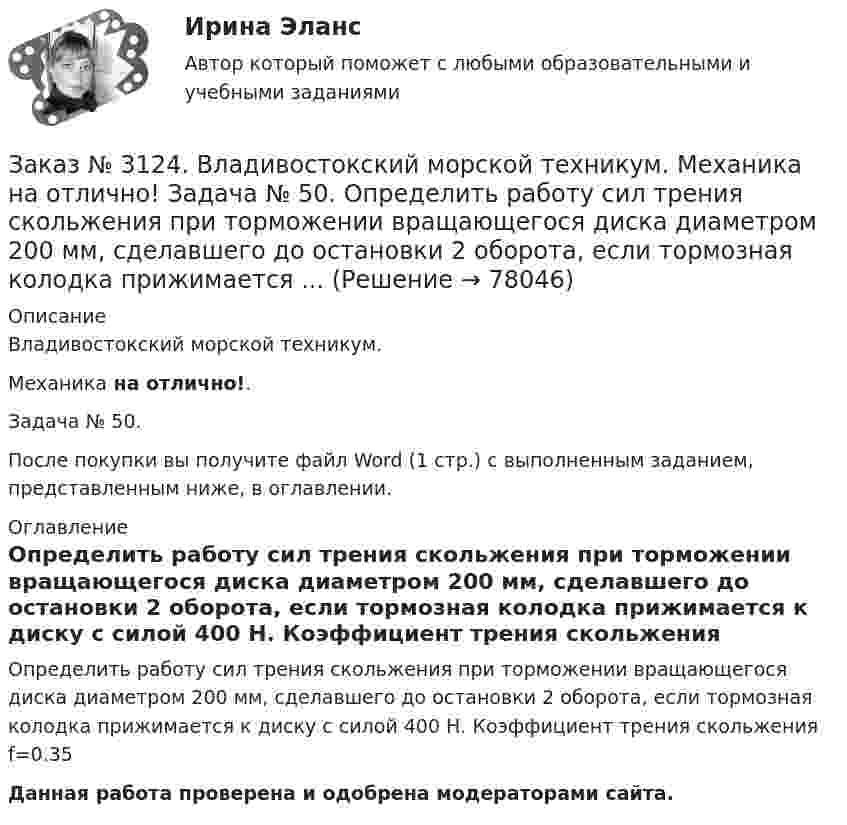      
            Описание
            Владивостокский морской техникум. Механика на отлично!. Задача № 50. После покупки вы получите файл Word (1 стр.) с выполненным заданием, представленным ниже, в оглавлении. 
            Оглавление
            Определить работу сил трения скольжения при торможении вращающегося диска диаметром 200 мм, сделавшего до остановки 2 оборота, если тормозная колодка прижимается к диску с силой 400 Н. Коэффициент трения скольжения f=0.35Данная работа проверена и одобрена модераторами сайта.  
            
            
            Заказ № 3124. Владивостокский морской техникум. Механика на отлично!. Задача № 3. Определить реакции стержней, удерживающих грузы F1 и F2   Массой стержней пренебречь. F1 = 0.2 кН;  F2 = 0.5 кН.Заказ № 3124. Владивостокский морской техникум. Механика на отлично! Задача № 50. Определить работу сил трения скольжения при торможении вращающегося диска диаметром 200 мм, сделавшего до остановки 2 оборота, если тормозная колодка прижимается ...Заказ № 3129. Методы оптимальных решений. Транспортная задача на отлично! Заказ № 3139. Сахалинский государственный университет. Визитная карта, предмет, цели и виды деятельности МАДОУ «Детский сад № 9 «Зеленый остров». Заказ № 3139. Сахалинский государственный университет. Организация и осуществление образовательной деятельности в МАДОУ «Детский сад № 9 «Зеленый остров»Заказ № 3139. Сахалинский государственный университет. Организация мероприятий, направленных на укрепление здоровья ребенка и его физического развития: 5 Конспектов физкультурного занятия  +  5 Схем анализа физкультурного занятия во 2-й младшей гр.Заказ № 3139. Сахалинский государственный университет. Организация мероприятий, направленных на укрепление здоровья ребенка и его физического развития: годовой план мероприятий по физической культуре  в младшей  группе.Заказ № 3124. Владивостокский морской техникум. Механика на отлично! Задача 54  Схема 4. Двухступенчатый стальной брус, длины которого указаны на рис. 20 нагружен силами F1, F2 и F3. Построить эпюры продольных сил и нормальных напряжений по длине ...Заказ № 3124. Владивостокский морской техникум. Механика на отлично! Задача 63. Задана система двух стержней, составленных из двух равнобоких уголков (рис. 21, схемы 1-5) При заданном значении силы F определить: 1) требуемые площади поперечных...Заказ № 3124. Владивостокский морской техникум. Механика на отлично! Задача 73. Для стального вала постоянного поперечного сечения: 1) определить значения моментов М1, М2, М3, М4; 2) построить эпюру крутящих моментов; 3) определить диаметр вала ...Заказ № 3124. Владивостокский морской техникум. Механика на отлично! Задача 82. Для  стальной балки, жестко защемленной одним концом и нагруженной как показано на рисунке 23, построить эпюры поперечных сил и  изгибающих моментов. Принять из условия..Заказ № 3124. Владивостокский морской техникум. Механика на отлично! Задача 91. Для  заданной двухопорной балки,  определить реакции опор, построить эпюры изгибающих моментов и поперечных сил. Подобрать из условия прочности размеры поперечных..Заказ № 3124. Владивостокский морской техникум. Механика на отлично! Задача № 20. Определить реакции опор двухопорной балки F = 10 Н; q = 18 Н/м; M = 15 Н*м. Схема конструкции на рисунке 1 Расчетная схема на рисунке 1Заказ № 3124. Владивостокский морской техникум. Механика на отлично! Задача № 22. На вал жестко насажены шкив и колесо. Определить реакции опор и силы F2 и F2r. F1 = 1580 Н. Схема конструкции на рисунке 1.