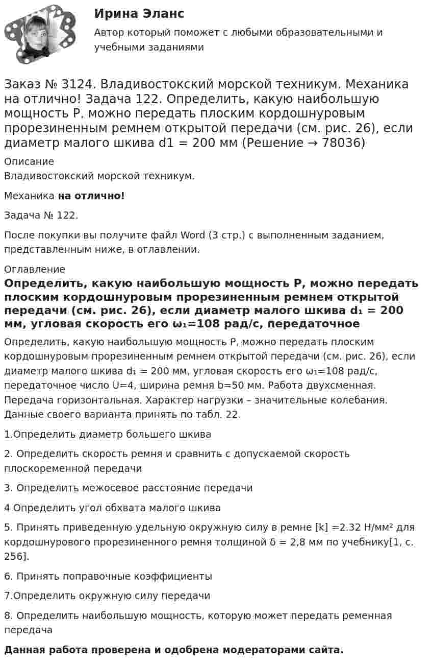      
            Описание
            Владивостокский морской техникум. Механика на отлично!Задача № 122.После покупки вы получите файл Word (3 стр.) с выполненным заданием, представленным ниже, в оглавлении. 
            Оглавление
            Определить, какую наибольшую мощность Р, можно передать плоским кордошнуровым прорезиненным ремнем открытой передачи (см. рис. 26), если диаметр малого шкива d₁ = 200 мм, угловая скорость его ω₁=108 рад/с, передаточное число U=4, ширина ремня b=50 мм. Работа двухсменная. Передача горизонтальная. Характер нагрузки – значительные колебания. Данные своего варианта принять по табл. 22.1.Определить диаметр большего шкива2. Определить скорость ремня и сравнить с допускаемой скорость плоскоременной передачи3. Определить  межосевое  расстояние  передачи 4 Определить угол обхвата малого шкива5. Принять приведенную удельную окружную силу в ремне [k] =2.32 Н/мм² для кордошнурового прорезиненного ремня толщиной δ = 2,8 мм по учебнику[1, с. 256].6. Принять поправочные коэффициенты7.Определить окружную силу передачи8. Определить наибольшую мощность, которую может передать ременная передача Данная работа проверена и одобрена модераторами сайта.  
            
            
            Заказ № 3124. Владивостокский морской техникум. Механика на отлично! Задача 116. Рассчитать червячную передачу одноступенчатого редуктора с нижним расположением червяка (рис. 31) и проверить зубья червячного колеса на усталость по контактным...Заказ № 3124. Владивостокский морской техникум. Механика на отлично! Задача 122. Определить, какую наибольшую мощность Р, можно передать плоским кордошнуровым прорезиненным ремнем открытой передачи (см. рис. 26), если диаметр малого шкива d1 = 200 ммЗаказ № 3124. Владивостокский морской техникум. Механика на отлично! Задача 137. Для ведущего вала конической прямозубой передачи редуктора подобрать по ГОСТу роликоподшипники 1, 2 конические однорядные (рис. 39). Диаметр цапф вала d, а частота ...Заказ № 3124. Владивостокский морской техникум. Механика на отлично! Задача 142 Определить допускаемое значение осевой растягивающей силы  [F]  сварного стыкового соединения двух труб с наружным диаметром D  = 101.3 мм и толщиной стенок S=4.0мм Заказ № 3124. Владивостокский морской техникум. Механика на отлично! Задача 54  Схема 4. Двухступенчатый стальной брус, длины которого указаны на рис. 20 нагружен силами F1, F2 и F3. Построить эпюры продольных сил и нормальных напряжений по длине ...Заказ № 3124. Владивостокский морской техникум. Механика на отлично! Задача 63. Задана система двух стержней, составленных из двух равнобоких уголков (рис. 21, схемы 1-5) При заданном значении силы F определить: 1) требуемые площади поперечных...Заказ № 3124. Владивостокский морской техникум. Механика на отлично! Задача 73. Для стального вала постоянного поперечного сечения: 1) определить значения моментов М1, М2, М3, М4; 2) построить эпюру крутящих моментов; 3) определить диаметр вала ...Заказ № 3123. Хабаровский государственный университет экономики и права. Эконометрика на отлично! Как выделить сезонную компоненту при использовании метода сезонной декомпозиции?Заказ № 3123. Хабаровский государственный университет экономики и права. Эконометрика на отлично! Как осуществляется прогноз нестационарного показателя на основе тренда?Заказ № 3123. Хабаровский государственный университет экономики и права. Эконометрика на отлично! Коэффициент уравнения парной регрессии показываетЗаказ № 3123. Хабаровский государственный университет экономики и права. Эконометрика на отлично! Модель идентифицируема, еслиЗаказ № 3123. Хабаровский государственный университет экономики и права. Эконометрика на отлично! Надёжность интервальной оценки определяетсяЗаказ № 3123. Хабаровский государственный университет экономики и права. Эконометрика на отлично! Оценкой дисперсии генеральной совокупности являетсяЗаказ № 3123. Хабаровский государственный университет экономики и права. Эконометрика на отлично! Оценкой дисперсии генеральной совокупности является
