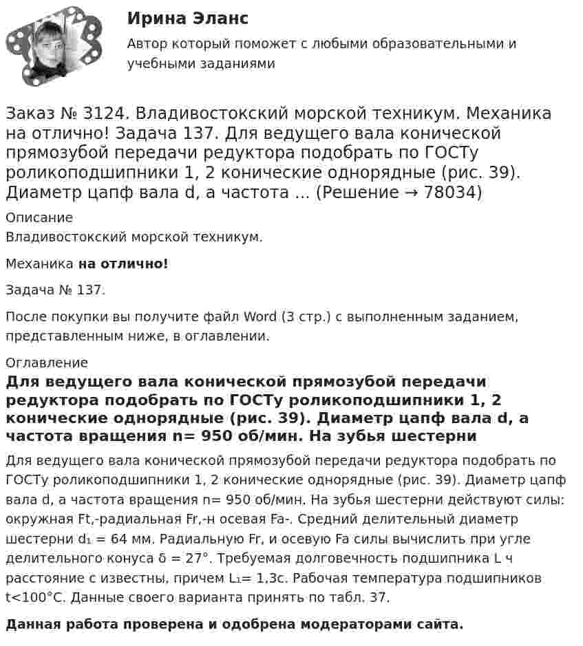     
            Описание
            Владивостокский морской техникум. Механика на отлично!Задача № 137.После покупки вы получите файл Word (3 стр.) с выполненным заданием, представленным ниже, в оглавлении. 
            Оглавление
            Для ведущего вала конической прямозубой передачи редуктора подобрать по ГОСТу роликоподшипники 1, 2 конические однорядные (рис. 39). Диаметр цапф вала d, а частота вращения n= 950 об/мин. На зубья шестерни действуют силы: окружная Ft,-радиальная Fr,-н осевая Fa-. Средний делительный диаметр шестерни d₁ = 64 мм. Радиальную Fr, и осевую Fa силы вычислить при угле делительного конуса δ = 27°. Требуемая долговечность подшипника L ч расстояние с известны, причем L₁= 1,3с. Рабочая температура подшипников t<100°С. Данные своего варианта  принять по табл. 37. Данная работа проверена и одобрена модераторами сайта.  
            
            
            Заказ № 3124. Владивостокский морской техникум. Механика на отлично! Задача 122. Определить, какую наибольшую мощность Р, можно передать плоским кордошнуровым прорезиненным ремнем открытой передачи (см. рис. 26), если диаметр малого шкива d1 = 200 ммЗаказ № 3124. Владивостокский морской техникум. Механика на отлично! Задача 137. Для ведущего вала конической прямозубой передачи редуктора подобрать по ГОСТу роликоподшипники 1, 2 конические однорядные (рис. 39). Диаметр цапф вала d, а частота ...Заказ № 3124. Владивостокский морской техникум. Механика на отлично! Задача 142 Определить допускаемое значение осевой растягивающей силы  [F]  сварного стыкового соединения двух труб с наружным диаметром D  = 101.3 мм и толщиной стенок S=4.0мм Заказ № 3124. Владивостокский морской техникум. Механика на отлично! Задача 54  Схема 4. Двухступенчатый стальной брус, длины которого указаны на рис. 20 нагружен силами F1, F2 и F3. Построить эпюры продольных сил и нормальных напряжений по длине ...Заказ № 3124. Владивостокский морской техникум. Механика на отлично! Задача 63. Задана система двух стержней, составленных из двух равнобоких уголков (рис. 21, схемы 1-5) При заданном значении силы F определить: 1) требуемые площади поперечных...Заказ № 3124. Владивостокский морской техникум. Механика на отлично! Задача 73. Для стального вала постоянного поперечного сечения: 1) определить значения моментов М1, М2, М3, М4; 2) построить эпюру крутящих моментов; 3) определить диаметр вала ...Заказ № 3124. Владивостокский морской техникум. Механика на отлично! Задача 82. Для  стальной балки, жестко защемленной одним концом и нагруженной как показано на рисунке 23, построить эпюры поперечных сил и  изгибающих моментов. Принять из условия..Заказ № 3123. Хабаровский государственный университет экономики и права. Эконометрика на отлично! Как осуществляется прогноз нестационарного показателя на основе тренда?Заказ № 3123. Хабаровский государственный университет экономики и права. Эконометрика на отлично! Коэффициент уравнения парной регрессии показываетЗаказ № 3123. Хабаровский государственный университет экономики и права. Эконометрика на отлично! Модель идентифицируема, еслиЗаказ № 3123. Хабаровский государственный университет экономики и права. Эконометрика на отлично! Надёжность интервальной оценки определяетсяЗаказ № 3123. Хабаровский государственный университет экономики и права. Эконометрика на отлично! Оценкой дисперсии генеральной совокупности являетсяЗаказ № 3123. Хабаровский государственный университет экономики и права. Эконометрика на отлично! Оценкой дисперсии генеральной совокупности являетсяЗаказ № 3124. Владивостокский морской техникум. Механика на отлично! Задача 110. Для стального вала постоянного поперечного сечения с двумя зубчатыми колесами, передающего мощность Р, кВт при угловой скорости, рад/с.