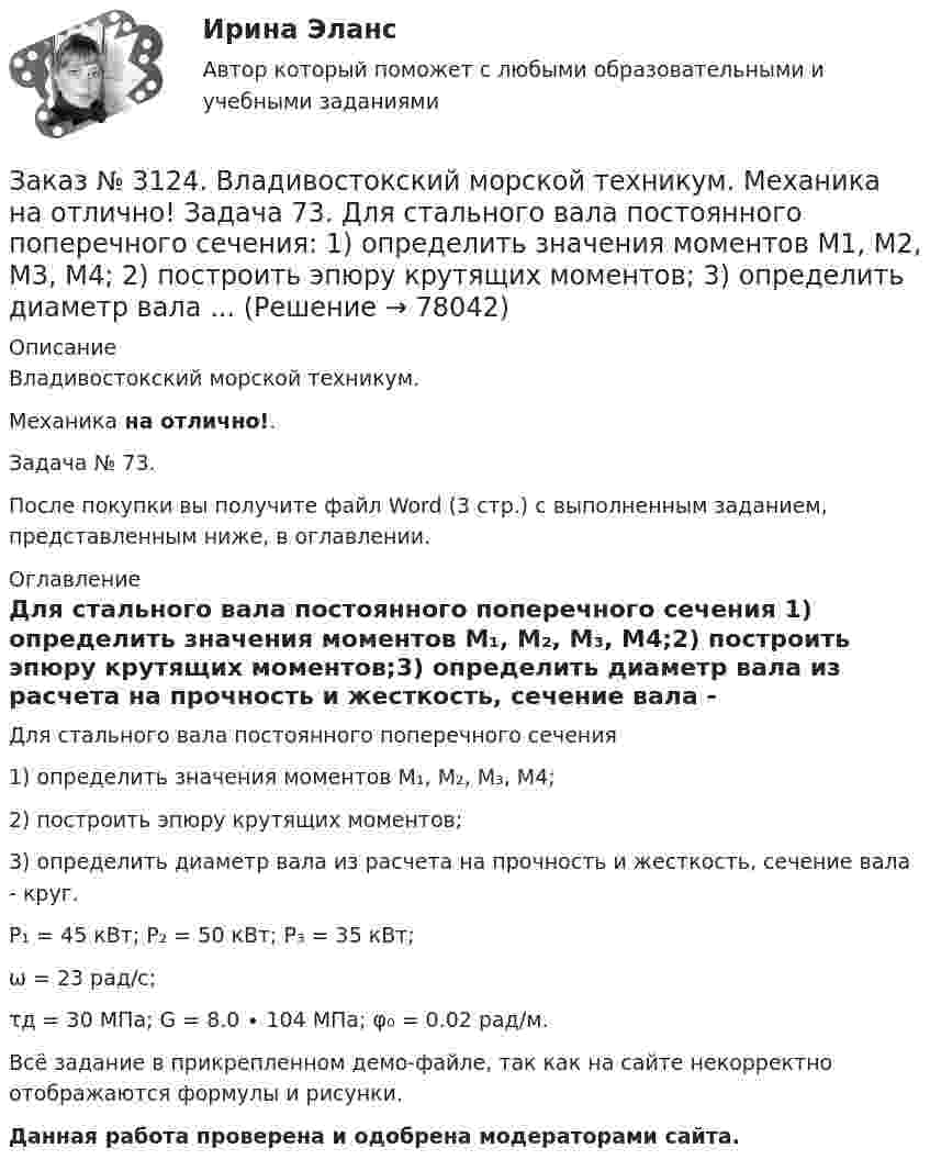     
            Описание
            Владивостокский морской техникум. Механика на отлично!. Задача № 73.После покупки вы получите файл Word (3 стр.) с выполненным заданием, представленным ниже, в оглавлении. 
            Оглавление
            Для стального вала постоянного поперечного сечения 1) определить значения моментов М₁, М₂, М₃, М4;2) построить эпюру крутящих моментов;3) определить диаметр вала из расчета на прочность и жесткость, сечение вала - круг.P₁ = 45 кВт;                           P₂ = 50 кВт;                            P₃ = 35 кВт;ω = 23 рад/с;τд = 30 МПа;              G = 8.0 ∙ 104 МПа;                φ₀ = 0.02 рад/м. Всё задание в прикрепленном демо-файле, так как на сайте некорректно отображаются формулы и рисунки.Данная работа проверена и одобрена модераторами сайта.  
            
            
            Заказ № 3124. Владивостокский морской техникум. Механика на отлично! Задача 63. Задана система двух стержней, составленных из двух равнобоких уголков (рис. 21, схемы 1-5) При заданном значении силы F определить: 1) требуемые площади поперечных...Заказ № 3124. Владивостокский морской техникум. Механика на отлично! Задача 73. Для стального вала постоянного поперечного сечения: 1) определить значения моментов М1, М2, М3, М4; 2) построить эпюру крутящих моментов; 3) определить диаметр вала ...Заказ № 3124. Владивостокский морской техникум. Механика на отлично! Задача 82. Для  стальной балки, жестко защемленной одним концом и нагруженной как показано на рисунке 23, построить эпюры поперечных сил и  изгибающих моментов. Принять из условия..Заказ № 3124. Владивостокский морской техникум. Механика на отлично! Задача 91. Для  заданной двухопорной балки,  определить реакции опор, построить эпюры изгибающих моментов и поперечных сил. Подобрать из условия прочности размеры поперечных..Заказ № 3124. Владивостокский морской техникум. Механика на отлично! Задача № 20. Определить реакции опор двухопорной балки F = 10 Н; q = 18 Н/м; M = 15 Н*м. Схема конструкции на рисунке 1 Расчетная схема на рисунке 1Заказ № 3124. Владивостокский морской техникум. Механика на отлично! Задача № 22. На вал жестко насажены шкив и колесо. Определить реакции опор и силы F2 и F2r. F1 = 1580 Н. Схема конструкции на рисунке 1.Заказ № 3124. Владивостокский морской техникум. Механика на отлично! Задача № 31. Точка, двигаясь прямолинейно и равноускоренно из состояния покоя, по прямой и через 5 сек и приобрела скорость 10 м/с. С этого момента точка начала двигаться по ...Заказ № 3123. Хабаровский государственный университет экономики и права. Эконометрика на отлично! Оценкой дисперсии генеральной совокупности являетсяЗаказ № 3123. Хабаровский государственный университет экономики и права. Эконометрика на отлично! Оценкой дисперсии генеральной совокупности являетсяЗаказ № 3124. Владивостокский морской техникум. Механика на отлично! Задача 110. Для стального вала постоянного поперечного сечения с двумя зубчатыми колесами, передающего мощность Р, кВт при угловой скорости, рад/с.Заказ № 3124. Владивостокский морской техникум. Механика на отлично! Задача 116. Рассчитать червячную передачу одноступенчатого редуктора с нижним расположением червяка (рис. 31) и проверить зубья червячного колеса на усталость по контактным...Заказ № 3124. Владивостокский морской техникум. Механика на отлично! Задача 122. Определить, какую наибольшую мощность Р, можно передать плоским кордошнуровым прорезиненным ремнем открытой передачи (см. рис. 26), если диаметр малого шкива d1 = 200 ммЗаказ № 3124. Владивостокский морской техникум. Механика на отлично! Задача 137. Для ведущего вала конической прямозубой передачи редуктора подобрать по ГОСТу роликоподшипники 1, 2 конические однорядные (рис. 39). Диаметр цапф вала d, а частота ...Заказ № 3124. Владивостокский морской техникум. Механика на отлично! Задача 142 Определить допускаемое значение осевой растягивающей силы  [F]  сварного стыкового соединения двух труб с наружным диаметром D  = 101.3 мм и толщиной стенок S=4.0мм 