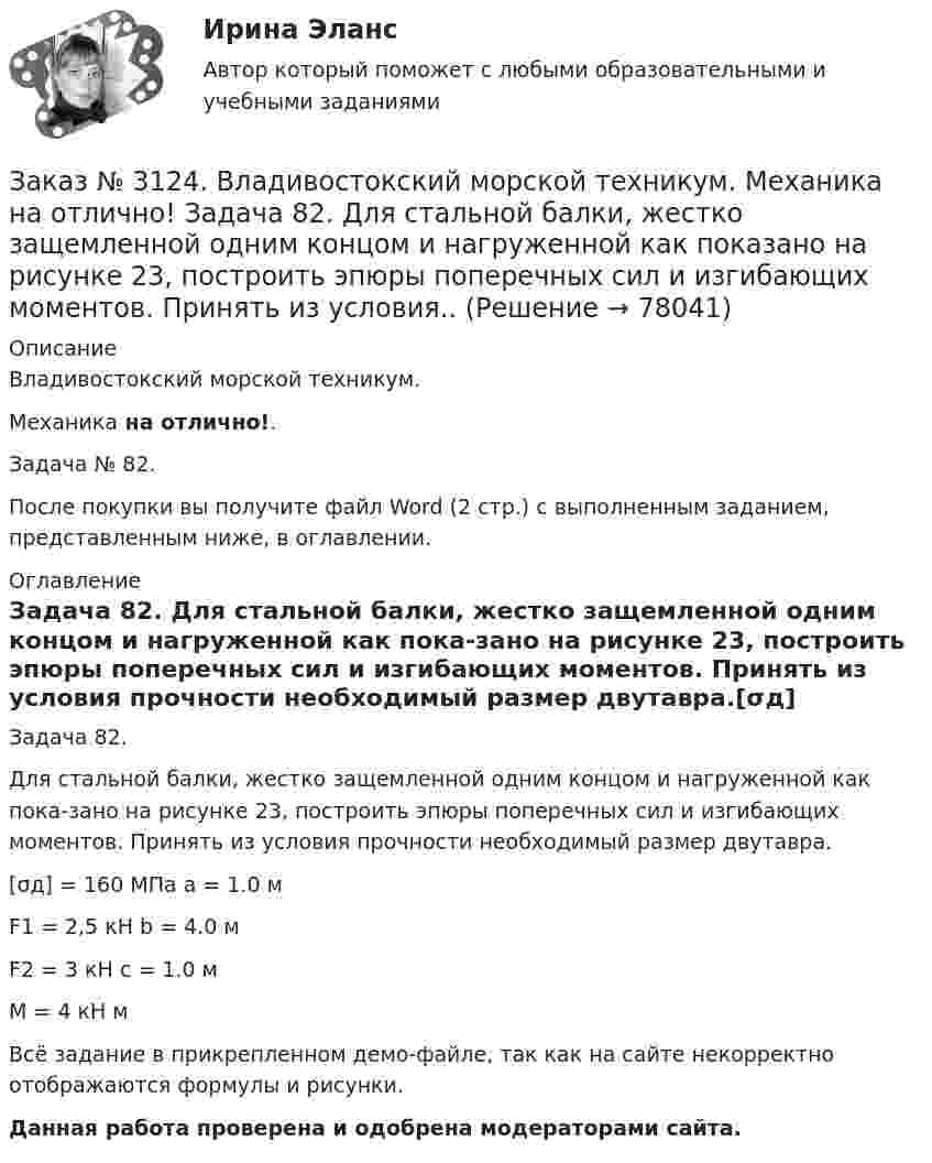     
            Описание
            Владивостокский морской техникум. Механика на отлично!. Задача № 82.После покупки вы получите файл Word (2 стр.) с выполненным заданием, представленным ниже, в оглавлении. 
            Оглавление
            Задача 82. Для стальной балки, жестко защемленной одним концом и нагруженной как пока-зано на рисунке 23, построить эпюры поперечных сил и изгибающих моментов. Принять из условия прочности необходимый размер двутавра.[σд] = 160 МПа               a = 1.0 мF1 = 2,5 кН                  b = 4.0 мF2 = 3 кН                    c = 1.0 мM = 4 кН мВсё задание в прикрепленном демо-файле, так как на сайте некорректно отображаются формулы и рисунки.Данная работа проверена и одобрена модераторами сайта.  
            
            
            Заказ № 3124. Владивостокский морской техникум. Механика на отлично! Задача 73. Для стального вала постоянного поперечного сечения: 1) определить значения моментов М1, М2, М3, М4; 2) построить эпюру крутящих моментов; 3) определить диаметр вала ...Заказ № 3124. Владивостокский морской техникум. Механика на отлично! Задача 82. Для  стальной балки, жестко защемленной одним концом и нагруженной как показано на рисунке 23, построить эпюры поперечных сил и  изгибающих моментов. Принять из условия..Заказ № 3124. Владивостокский морской техникум. Механика на отлично! Задача 91. Для  заданной двухопорной балки,  определить реакции опор, построить эпюры изгибающих моментов и поперечных сил. Подобрать из условия прочности размеры поперечных..Заказ № 3124. Владивостокский морской техникум. Механика на отлично! Задача № 20. Определить реакции опор двухопорной балки F = 10 Н; q = 18 Н/м; M = 15 Н*м. Схема конструкции на рисунке 1 Расчетная схема на рисунке 1Заказ № 3124. Владивостокский морской техникум. Механика на отлично! Задача № 22. На вал жестко насажены шкив и колесо. Определить реакции опор и силы F2 и F2r. F1 = 1580 Н. Схема конструкции на рисунке 1.Заказ № 3124. Владивостокский морской техникум. Механика на отлично! Задача № 31. Точка, двигаясь прямолинейно и равноускоренно из состояния покоя, по прямой и через 5 сек и приобрела скорость 10 м/с. С этого момента точка начала двигаться по ...Заказ № 3124. Владивостокский морской техникум. Механика на отлично!. Задача № 3. Определить реакции стержней, удерживающих грузы F1 и F2   Массой стержней пренебречь. F1 = 0.2 кН;  F2 = 0.5 кН.Заказ № 3123. Хабаровский государственный университет экономики и права. Эконометрика на отлично! Оценкой дисперсии генеральной совокупности являетсяЗаказ № 3124. Владивостокский морской техникум. Механика на отлично! Задача 110. Для стального вала постоянного поперечного сечения с двумя зубчатыми колесами, передающего мощность Р, кВт при угловой скорости, рад/с.Заказ № 3124. Владивостокский морской техникум. Механика на отлично! Задача 116. Рассчитать червячную передачу одноступенчатого редуктора с нижним расположением червяка (рис. 31) и проверить зубья червячного колеса на усталость по контактным...Заказ № 3124. Владивостокский морской техникум. Механика на отлично! Задача 122. Определить, какую наибольшую мощность Р, можно передать плоским кордошнуровым прорезиненным ремнем открытой передачи (см. рис. 26), если диаметр малого шкива d1 = 200 ммЗаказ № 3124. Владивостокский морской техникум. Механика на отлично! Задача 137. Для ведущего вала конической прямозубой передачи редуктора подобрать по ГОСТу роликоподшипники 1, 2 конические однорядные (рис. 39). Диаметр цапф вала d, а частота ...Заказ № 3124. Владивостокский морской техникум. Механика на отлично! Задача 142 Определить допускаемое значение осевой растягивающей силы  [F]  сварного стыкового соединения двух труб с наружным диаметром D  = 101.3 мм и толщиной стенок S=4.0мм Заказ № 3124. Владивостокский морской техникум. Механика на отлично! Задача 54  Схема 4. Двухступенчатый стальной брус, длины которого указаны на рис. 20 нагружен силами F1, F2 и F3. Построить эпюры продольных сил и нормальных напряжений по длине ...
