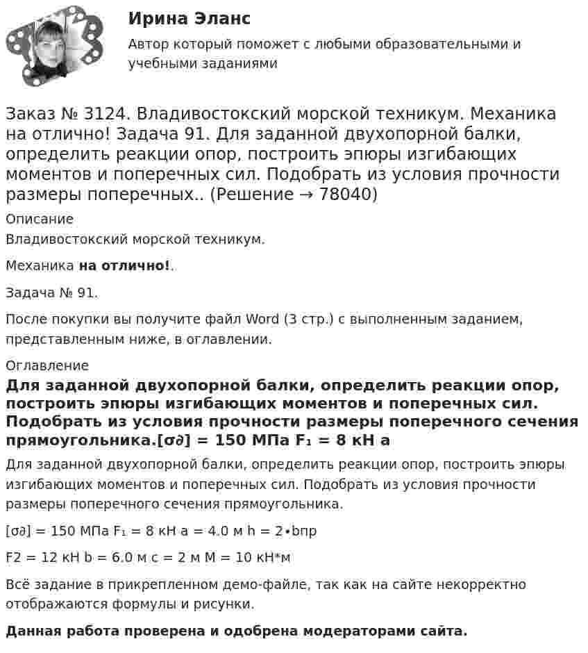     
            Описание
            Владивостокский морской техникум. Механика на отлично!. Задача № 91.После покупки вы получите файл Word (3 стр.) с выполненным заданием, представленным ниже, в оглавлении. 
            Оглавление
            Для заданной двухопорной балки, определить реакции опор, построить эпюры изгибающих моментов и поперечных сил. Подобрать из условия прочности размеры поперечного сечения прямоугольника.[σ∂] = 150 МПа         F₁ = 8 кН                    a = 4.0 м                     h = 2∙bпрF2 = 12 кН       b = 6.0 м                    c = 2 м          M = 10 кН*м Всё задание в прикрепленном демо-файле, так как на сайте некорректно отображаются формулы и рисунки.Данная работа проверена и одобрена модераторами сайта.  
            
            
            Заказ № 3124. Владивостокский морской техникум. Механика на отлично! Задача 82. Для  стальной балки, жестко защемленной одним концом и нагруженной как показано на рисунке 23, построить эпюры поперечных сил и  изгибающих моментов. Принять из условия..Заказ № 3124. Владивостокский морской техникум. Механика на отлично! Задача 91. Для  заданной двухопорной балки,  определить реакции опор, построить эпюры изгибающих моментов и поперечных сил. Подобрать из условия прочности размеры поперечных..Заказ № 3124. Владивостокский морской техникум. Механика на отлично! Задача № 20. Определить реакции опор двухопорной балки F = 10 Н; q = 18 Н/м; M = 15 Н*м. Схема конструкции на рисунке 1 Расчетная схема на рисунке 1Заказ № 3124. Владивостокский морской техникум. Механика на отлично! Задача № 22. На вал жестко насажены шкив и колесо. Определить реакции опор и силы F2 и F2r. F1 = 1580 Н. Схема конструкции на рисунке 1.Заказ № 3124. Владивостокский морской техникум. Механика на отлично! Задача № 31. Точка, двигаясь прямолинейно и равноускоренно из состояния покоя, по прямой и через 5 сек и приобрела скорость 10 м/с. С этого момента точка начала двигаться по ...Заказ № 3124. Владивостокский морской техникум. Механика на отлично!. Задача № 3. Определить реакции стержней, удерживающих грузы F1 и F2   Массой стержней пренебречь. F1 = 0.2 кН;  F2 = 0.5 кН.Заказ № 3124. Владивостокский морской техникум. Механика на отлично! Задача № 50. Определить работу сил трения скольжения при торможении вращающегося диска диаметром 200 мм, сделавшего до остановки 2 оборота, если тормозная колодка прижимается ...Заказ № 3124. Владивостокский морской техникум. Механика на отлично! Задача 110. Для стального вала постоянного поперечного сечения с двумя зубчатыми колесами, передающего мощность Р, кВт при угловой скорости, рад/с.Заказ № 3124. Владивостокский морской техникум. Механика на отлично! Задача 116. Рассчитать червячную передачу одноступенчатого редуктора с нижним расположением червяка (рис. 31) и проверить зубья червячного колеса на усталость по контактным...Заказ № 3124. Владивостокский морской техникум. Механика на отлично! Задача 122. Определить, какую наибольшую мощность Р, можно передать плоским кордошнуровым прорезиненным ремнем открытой передачи (см. рис. 26), если диаметр малого шкива d1 = 200 ммЗаказ № 3124. Владивостокский морской техникум. Механика на отлично! Задача 137. Для ведущего вала конической прямозубой передачи редуктора подобрать по ГОСТу роликоподшипники 1, 2 конические однорядные (рис. 39). Диаметр цапф вала d, а частота ...Заказ № 3124. Владивостокский морской техникум. Механика на отлично! Задача 142 Определить допускаемое значение осевой растягивающей силы  [F]  сварного стыкового соединения двух труб с наружным диаметром D  = 101.3 мм и толщиной стенок S=4.0мм Заказ № 3124. Владивостокский морской техникум. Механика на отлично! Задача 54  Схема 4. Двухступенчатый стальной брус, длины которого указаны на рис. 20 нагружен силами F1, F2 и F3. Построить эпюры продольных сил и нормальных напряжений по длине ...Заказ № 3124. Владивостокский морской техникум. Механика на отлично! Задача 63. Задана система двух стержней, составленных из двух равнобоких уголков (рис. 21, схемы 1-5) При заданном значении силы F определить: 1) требуемые площади поперечных...