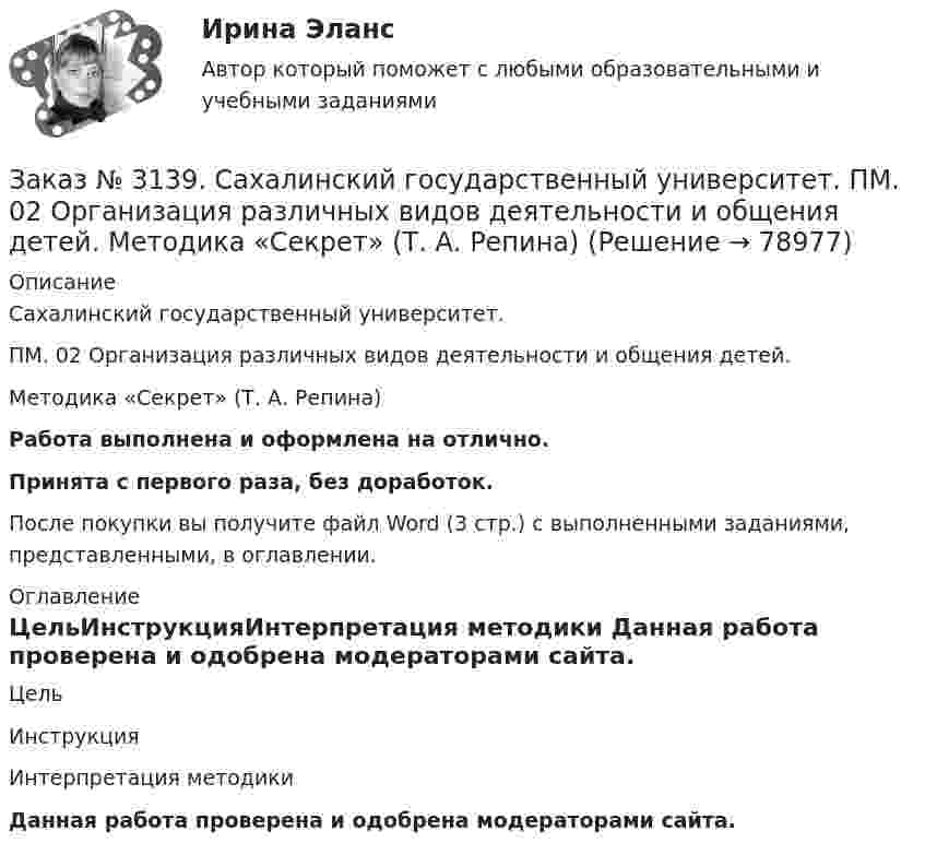      
            Описание
            Сахалинский государственный университет. ПМ. 02 Организация различных видов деятельности и общения детей. Методика «Секрет» (Т. А. Репина)Работа выполнена и оформлена на отлично.Принята с первого раза, без доработок.После покупки вы получите файл Word (3 стр.) с выполненными заданиями, представленными, в оглавлении. 
            Оглавление
            ЦельИнструкцияИнтерпретация методики Данная работа проверена и одобрена модераторами сайта.  
            
            
            Заказ № 3139. Сахалинский государственный университет. ПМ. 02 Организация различных видов деятельности и общения детей. МЕТОДИКА «ДВА ДОМА»Заказ № 3139. Сахалинский государственный университет. ПМ. 02 Организация различных видов деятельности и общения детей. Методика «Секрет» (Т. А. Репина)Заказ № 3139. Сахалинский государственный университет. ПМ. 02 Организация различных видов деятельности и общения детей: особенности общения детей младшего дошкольного возраста.Заказ № 3139. Сахалинский государственный университет. ПМ. 02 Организация различных видов деятельности и общения детей: особенности планирования деятельности воспитателя по организации общения с детьми в игровой, трудовой и продуктивной деятельности.Заказ № 3139. Сахалинский государственный университет. ПМ. 02 Организация различных видов деятельности и общения детей. Продуктивная деятельность в ДООЗаказ № 3139. Сахалинский государственный университет. ПМ. 02 Организация различных видов деятельности и общения детей. Сценарий досугового мероприятия с участием родителей для детей второй младшей группы «Мамочка!»Заказ № 3139. Сахалинский государственный университет. ПМ. 02 Организация различных видов деятельности и общения детей. Трудовое воспитание дошкольников. Конспект проведения трудовой деятельности во второй младшей группеЗаказ № 3139. Сахалинский государственный университет. ПМ. 02 Организация различных видов деятельности и общения детей. Игры, направленные на развитие навыков общения детей (2-ая младшая группа). Коммуникативные игры для развития общения детей...Заказ № 3139. Сахалинский государственный университет. ПМ. 02 Организация различных видов деятельности и общения детей. Картотека дидактических игр для детей второй младшей  группыЗаказ № 3139. Сахалинский государственный университет. ПМ. 02 Организация различных видов деятельности и общения детей. Картотека игр-драматизаций для детей 3-4 летЗаказ № 3139. Сахалинский государственный университет. ПМ. 02 Организация различных видов деятельности и общения детей. Картотека сюжетно-ролевых игр (2-я младшая группа)Заказ № 3139. Сахалинский государственный университет. ПМ. 02 Организация различных видов деятельности и общения детей. Конспект занятия по театрализованной деятельности во второй младшей группе по мотивам русской народной сказки «Теремок»Заказ № 3139. Сахалинский государственный университет. ПМ. 02 Организация различных видов деятельности и общения детей. Конспект игры-драматизации во второй младшей группе, тема: «Приходите в гости к нам!»Заказ № 3139. Сахалинский государственный университет. ПМ. 02 Организация различных видов деятельности и общения детей. Конспект музыкального занятия во второй младшей группе (3-4 года) «Машенька в гостях»