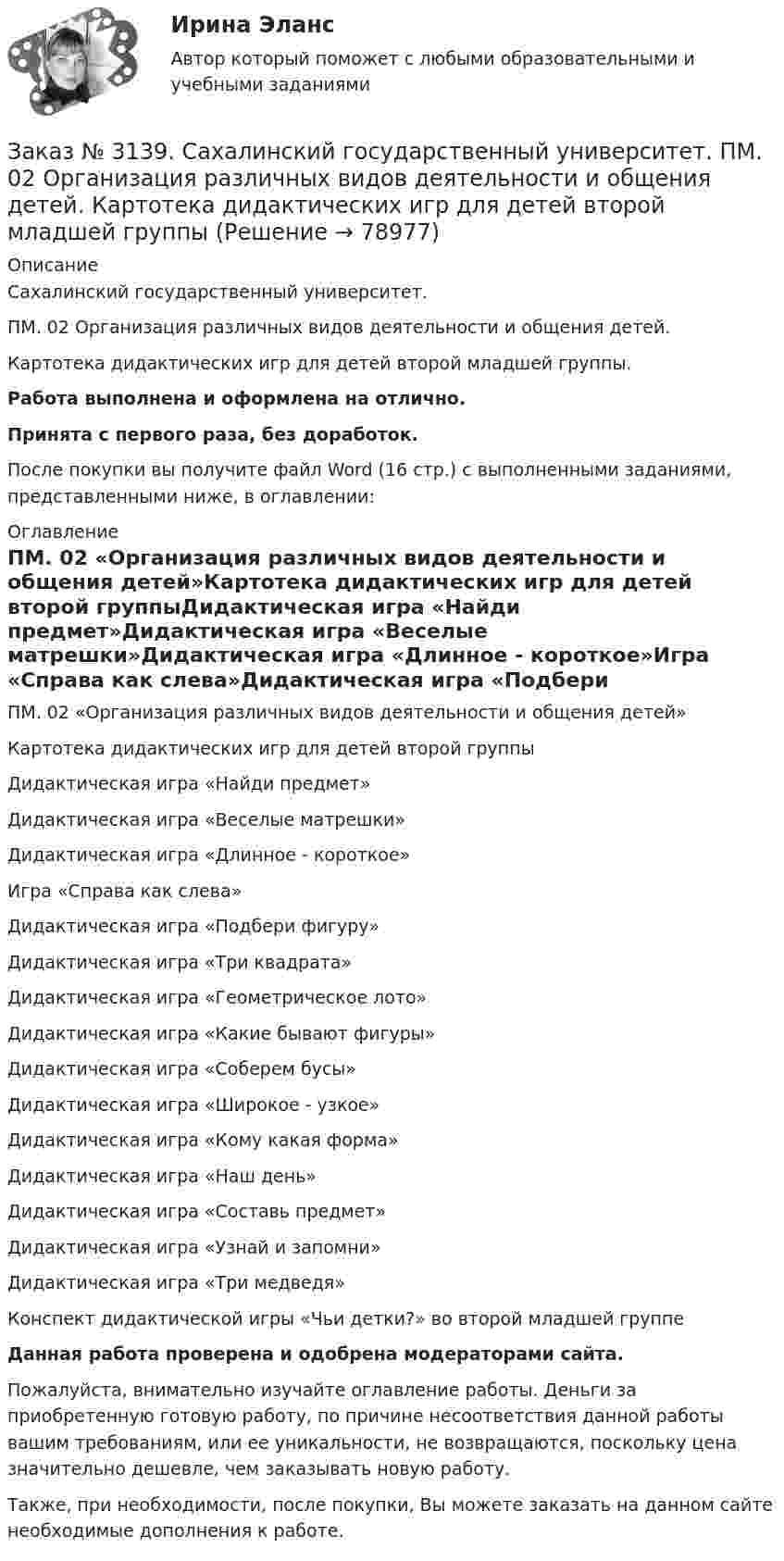      
            Описание
            Сахалинский государственный университет.ПМ. 02 Организация различных видов деятельности и общения детей.Картотека дидактических игр для детей второй младшей группы.Работа выполнена и оформлена на отлично.Принята с первого раза, без доработок.После покупки вы получите файл Word (16 стр.) с выполненными заданиями, представленными ниже, в оглавлении:  
            Оглавление
            ПМ. 02 «Организация различных видов деятельности и общения детей»Картотека дидактических игр для детей второй группыДидактическая игра «Найди предмет»Дидактическая игра «Веселые матрешки»Дидактическая игра «Длинное - короткое»Игра «Справа как слева»Дидактическая игра «Подбери фигуру»Дидактическая игра «Три квадрата»Дидактическая игра «Геометрическое лото»Дидактическая игра «Какие бывают фигуры»Дидактическая игра «Соберем бусы»Дидактическая игра «Широкое - узкое»Дидактическая игра «Кому какая форма»Дидактическая игра «Наш день»Дидактическая игра «Составь предмет»Дидактическая игра «Узнай и запомни»Дидактическая игра «Три медведя»Конспект дидактической игры «Чьи детки?» во второй младшей группе Данная работа проверена и одобрена модераторами сайта.   Пожалуйста, внимательно изучайте оглавление работы. Деньги за приобретенную готовую работу, по причине несоответствия данной работы вашим требованиям, или ее уникальности, не возвращаются, поскольку цена значительно дешевле, чем заказывать новую работу. Также, при необходимости, после покупки, Вы можете заказать на данном сайте необходимые дополнения к работе.  
            
            
            Заказ № 3139. Сахалинский государственный университет. ПМ. 02 Организация различных видов деятельности и общения детей. Игры, направленные на развитие навыков общения детей (2-ая младшая группа). Коммуникативные игры для развития общения детей...Заказ № 3139. Сахалинский государственный университет. ПМ. 02 Организация различных видов деятельности и общения детей. Картотека дидактических игр для детей второй младшей  группыЗаказ № 3139. Сахалинский государственный университет. ПМ. 02 Организация различных видов деятельности и общения детей. Картотека игр-драматизаций для детей 3-4 летЗаказ № 3139. Сахалинский государственный университет. ПМ. 02 Организация различных видов деятельности и общения детей. Картотека сюжетно-ролевых игр (2-я младшая группа)Заказ № 3139. Сахалинский государственный университет. ПМ. 02 Организация различных видов деятельности и общения детей. Конспект занятия по театрализованной деятельности во второй младшей группе по мотивам русской народной сказки «Теремок»Заказ № 3139. Сахалинский государственный университет. ПМ. 02 Организация различных видов деятельности и общения детей. Конспект игры-драматизации во второй младшей группе, тема: «Приходите в гости к нам!»Заказ № 3139. Сахалинский государственный университет. ПМ. 02 Организация различных видов деятельности и общения детей. Конспект музыкального занятия во второй младшей группе (3-4 года) «Машенька в гостях»Заказ № 3139. Сахалинский государственный университет. Организация мероприятий, направленных на укрепление здоровья ребенка и его физического развития: конспект проведения подвижной игры во 2-ой младшей группе «Такси»  ДОУ.Заказ № 3139. Сахалинский государственный университет. Организация мероприятий, направленных на укрепление здоровья ребенка и его физического развития: Конспект проведения прогулки во второй младшей группе по теме «Весна - красна!»Заказ № 3139. Сахалинский государственный университет. Организация мероприятий, направленных на укрепление здоровья ребенка и его физического развития: конспект спортивного развлечения «Весеннее путешествие» для детей 2-й младшей группы  ДОУ.Заказ № 3139. Сахалинский государственный университет. Организация мероприятий, направленных на укрепление здоровья ребенка и его физического развития: Конспект физкультурного занятия  + Схема анализа физкультурного занятия во 2-й младшей группеЗаказ № 3139. Сахалинский государственный университет. Организация мероприятий, направленных на укрепление здоровья ребенка и его физического развития: Наблюдение за проведением режимных моментов в младшей  группе  ДОУ. Заказ № 3139. Сахалинский государственный университет. Организация мероприятий, направленных на укрепление здоровья ребенка и его физического развития: План – конспект утренней гимнастики во второй младшей группе + Самоанализ Заказ № 3139. Сахалинский государственный университет. Организация мероприятий, направленных на укрепление здоровья ребенка и его физического развития: физкультурный досуг для детей 2-й младшей группы «Бравые ребята-дошколята» 